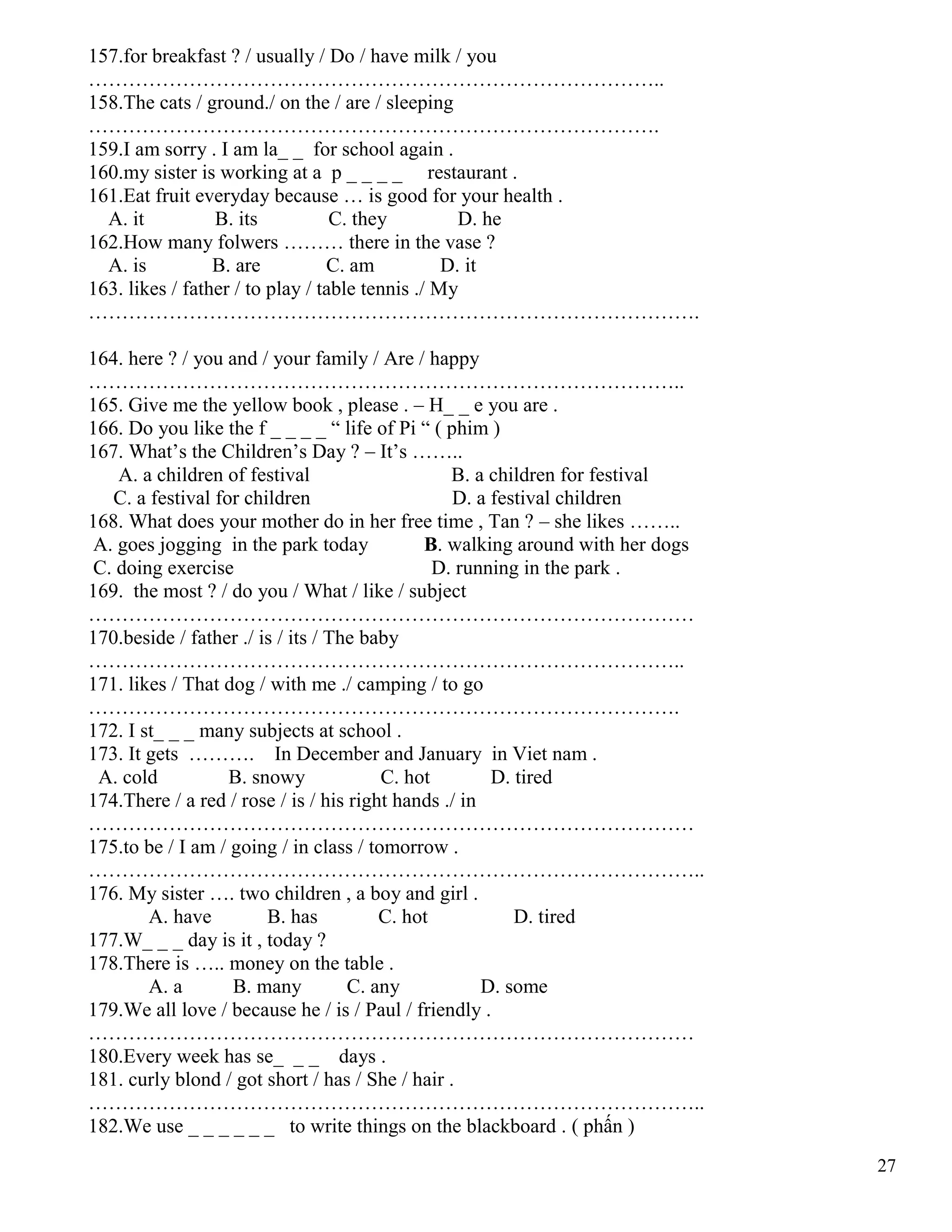 27
157.for breakfast ? / usually / Do / have milk / you
…………………………………………………………………………..
158.The cats / ground./ on the / are / sleeping
………………………………………………………………………….
159.I am sorry . I am la_ _ for school again .
160.my sister is working at a p _ _ _ _ restaurant .
161.Eat fruit everyday because … is good for your health .
A. it B. its C. they D. he
162.How many folwers ……… there in the vase ?
A. is B. are C. am D. it
163. likes / father / to play / table tennis ./ My
……………………………………………………………………………….
164. here ? / you and / your family / Are / happy
……………………………………………………………………………..
165. Give me the yellow book , please . – H_ _ e you are .
166. Do you like the f _ _ _ _ “ life of Pi “ ( phim )
167. What’s the Children’s Day ? – It’s ……..
A. a children of festival B. a children for festival
C. a festival for children D. a festival children
168. What does your mother do in her free time , Tan ? – she likes ……..
A. goes jogging in the park today B. walking around with her dogs
C. doing exercise D. running in the park .
169. the most ? / do you / What / like / subject
………………………………………………………………………………
170.beside / father ./ is / its / The baby
……………………………………………………………………………..
171. likes / That dog / with me ./ camping / to go
…………………………………………………………………………….
172. I st_ _ _ many subjects at school .
173. It gets ………. In December and January in Viet nam .
A. cold B. snowy C. hot D. tired
174.There / a red / rose / is / his right hands ./ in
………………………………………………………………………………
175.to be / I am / going / in class / tomorrow .
………………………………………………………………………………..
176. My sister …. two children , a boy and girl .
A. have B. has C. hot D. tired
177.W_ _ _ day is it , today ?
178.There is ….. money on the table .
A. a B. many C. any D. some
179.We all love / because he / is / Paul / friendly .
………………………………………………………………………………
180.Every week has se_ _ _ days .
181. curly blond / got short / has / She / hair .
………………………………………………………………………………..
182.We use _ _ _ _ _ _ to write things on the blackboard . ( phấn )
 