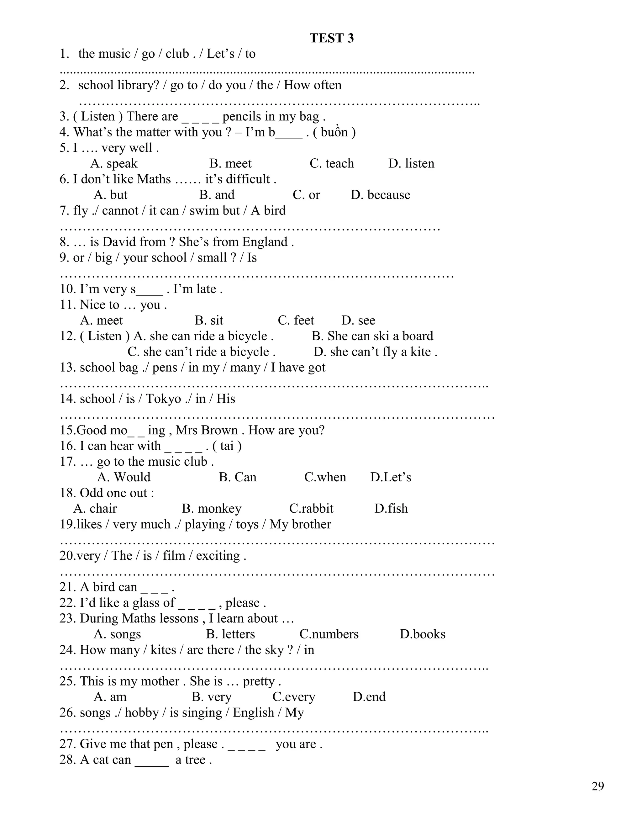 29
TEST 3
1. the music / go / club . / Let’s / to
..........................................................................................................................
2. school library? / go to / do you / the / How often
……………………………………………………………………………..
3. ( Listen ) There are _ _ _ _ pencils in my bag .
4. What’s the matter with you ? – I’m b____ . ( buồn )
5. I …. very well .
A. speak B. meet C. teach D. listen
6. I don’t like Maths …… it’s difficult .
A. but B. and C. or D. because
7. fly ./ cannot / it can / swim but / A bird
…………………………………………………………………………
8. … is David from ? She’s from England .
9. or / big / your school / small ? / Is
……………………………………………………………………………
10. I’m very s____ . I’m late .
11. Nice to … you .
A. meet B. sit C. feet D. see
12. ( Listen ) A. she can ride a bicycle . B. She can ski a board
C. she can’t ride a bicycle . D. she can’t fly a kite .
13. school bag ./ pens / in my / many / I have got
…………………………………………………………………………………..
14. school / is / Tokyo ./ in / His
……………………………………………………………………………………
15.Good mo_ _ ing , Mrs Brown . How are you?
16. I can hear with _ _ _ _ . ( tai )
17. … go to the music club .
A. Would B. Can C.when D.Let’s
18. Odd one out :
A. chair B. monkey C.rabbit D.fish
19.likes / very much ./ playing / toys / My brother
……………………………………………………………………………………
20.very / The / is / film / exciting .
……………………………………………………………………………………
21. A bird can _ _ _ .
22. I’d like a glass of _ _ _ _ , please .
23. During Maths lessons , I learn about …
A. songs B. letters C.numbers D.books
24. How many / kites / are there / the sky ? / in
…………………………………………………………………………………..
25. This is my mother . She is … pretty .
A. am B. very C.every D.end
26. songs ./ hobby / is singing / English / My
…………………………………………………………………………………..
27. Give me that pen , please . _ _ _ _ you are .
28. A cat can _____ a tree .
 