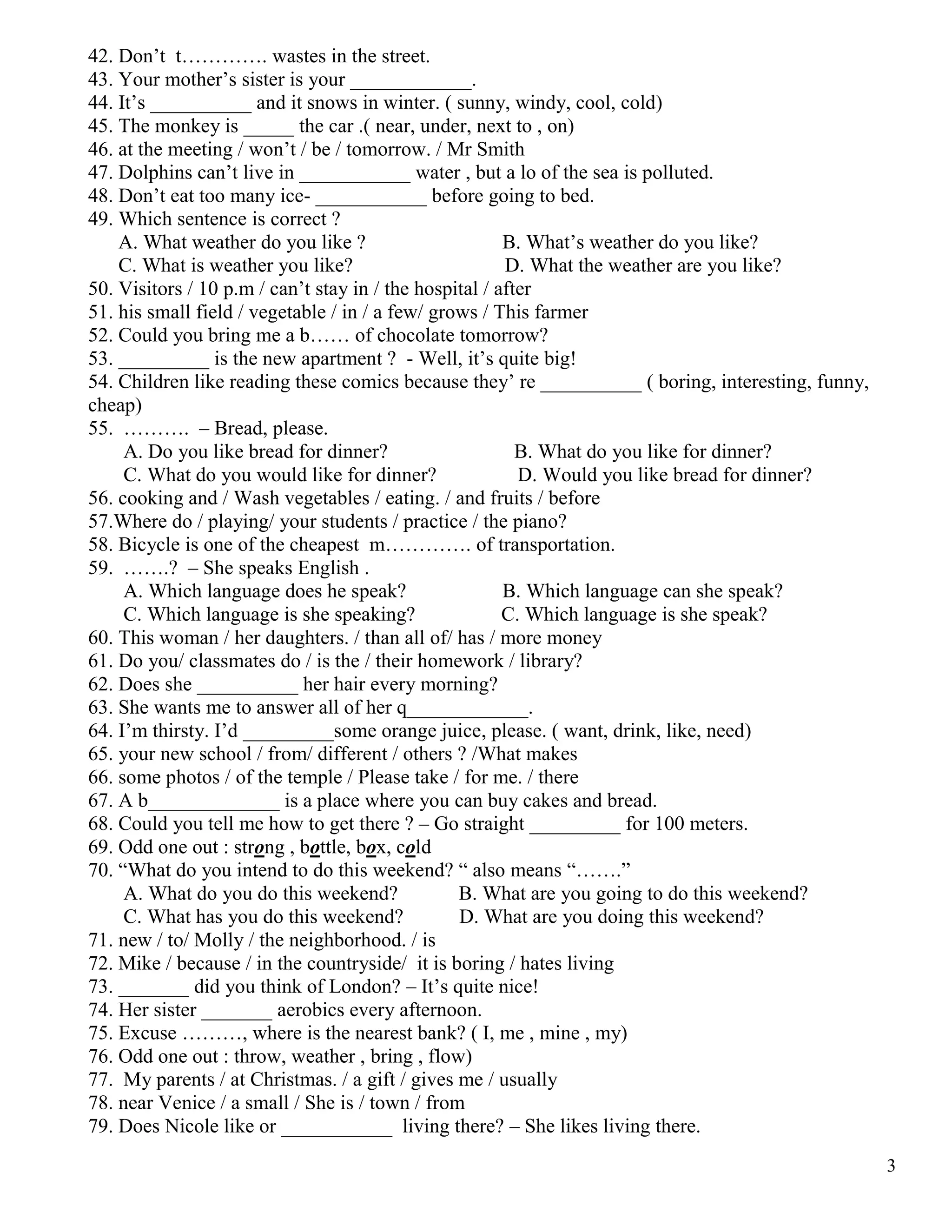 3
42. Don’t t…………. wastes in the street.
43. Your mother’s sister is your ____________.
44. It’s __________ and it snows in winter. ( sunny, windy, cool, cold)
45. The monkey is _____ the car .( near, under, next to , on)
46. at the meeting / won’t / be / tomorrow. / Mr Smith
47. Dolphins can’t live in ___________ water , but a lo of the sea is polluted.
48. Don’t eat too many ice- ___________ before going to bed.
49. Which sentence is correct ?
A. What weather do you like ? B. What’s weather do you like?
C. What is weather you like? D. What the weather are you like?
50. Visitors / 10 p.m / can’t stay in / the hospital / after
51. his small field / vegetable / in / a few/ grows / This farmer
52. Could you bring me a b…… of chocolate tomorrow?
53. _________ is the new apartment ? - Well, it’s quite big!
54. Children like reading these comics because they’ re __________ ( boring, interesting, funny,
cheap)
55. ………. – Bread, please.
A. Do you like bread for dinner? B. What do you like for dinner?
C. What do you would like for dinner? D. Would you like bread for dinner?
56. cooking and / Wash vegetables / eating. / and fruits / before
57.Where do / playing/ your students / practice / the piano?
58. Bicycle is one of the cheapest m…………. of transportation.
59. …….? – She speaks English .
A. Which language does he speak? B. Which language can she speak?
C. Which language is she speaking? C. Which language is she speak?
60. This woman / her daughters. / than all of/ has / more money
61. Do you/ classmates do / is the / their homework / library?
62. Does she __________ her hair every morning?
63. She wants me to answer all of her q____________.
64. I’m thirsty. I’d _________some orange juice, please. ( want, drink, like, need)
65. your new school / from/ different / others ? /What makes
66. some photos / of the temple / Please take / for me. / there
67. A b_____________ is a place where you can buy cakes and bread.
68. Could you tell me how to get there ? – Go straight _________ for 100 meters.
69. Odd one out : strong , bottle, box, cold
70. “What do you intend to do this weekend? “ also means “…….”
A. What do you do this weekend? B. What are you going to do this weekend?
C. What has you do this weekend? D. What are you doing this weekend?
71. new / to/ Molly / the neighborhood. / is
72. Mike / because / in the countryside/ it is boring / hates living
73. _______ did you think of London? – It’s quite nice!
74. Her sister _______ aerobics every afternoon.
75. Excuse ………, where is the nearest bank? ( I, me , mine , my)
76. Odd one out : throw, weather , bring , flow)
77. My parents / at Christmas. / a gift / gives me / usually
78. near Venice / a small / She is / town / from
79. Does Nicole like or ___________ living there? – She likes living there.
 