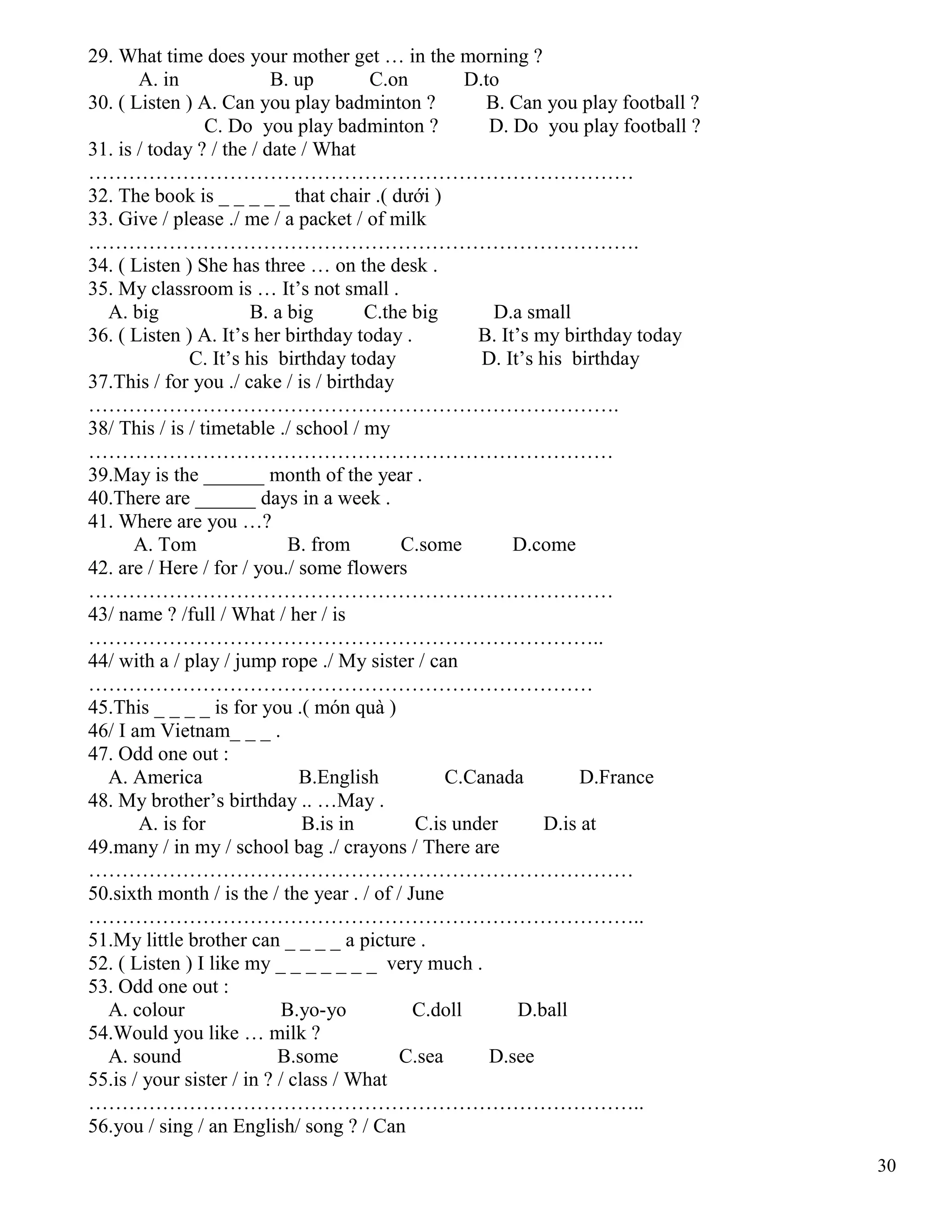 30
29. What time does your mother get … in the morning ?
A. in B. up C.on D.to
30. ( Listen ) A. Can you play badminton ? B. Can you play football ?
C. Do you play badminton ? D. Do you play football ?
31. is / today ? / the / date / What
………………………………………………………………………
32. The book is _ _ _ _ _ that chair .( dưới )
33. Give / please ./ me / a packet / of milk
……………………………………………………………………….
34. ( Listen ) She has three … on the desk .
35. My classroom is … It’s not small .
A. big B. a big C.the big D.a small
36. ( Listen ) A. It’s her birthday today . B. It’s my birthday today
C. It’s his birthday today D. It’s his birthday
37.This / for you ./ cake / is / birthday
…………………………………………………………………….
38/ This / is / timetable ./ school / my
……………………………………………………………………
39.May is the ______ month of the year .
40.There are ______ days in a week .
41. Where are you …?
A. Tom B. from C.some D.come
42. are / Here / for / you./ some flowers
……………………………………………………………………
43/ name ? /full / What / her / is
…………………………………………………………………..
44/ with a / play / jump rope ./ My sister / can
…………………………………………………………………
45.This _ _ _ _ is for you .( món quà )
46/ I am Vietnam_ _ _ .
47. Odd one out :
A. America B.English C.Canada D.France
48. My brother’s birthday .. …May .
A. is for B.is in C.is under D.is at
49.many / in my / school bag ./ crayons / There are
………………………………………………………………………
50.sixth month / is the / the year . / of / June
………………………………………………………………………..
51.My little brother can _ _ _ _ a picture .
52. ( Listen ) I like my _ _ _ _ _ _ _ very much .
53. Odd one out :
A. colour B.yo-yo C.doll D.ball
54.Would you like … milk ?
A. sound B.some C.sea D.see
55.is / your sister / in ? / class / What
………………………………………………………………………..
56.you / sing / an English/ song ? / Can
 