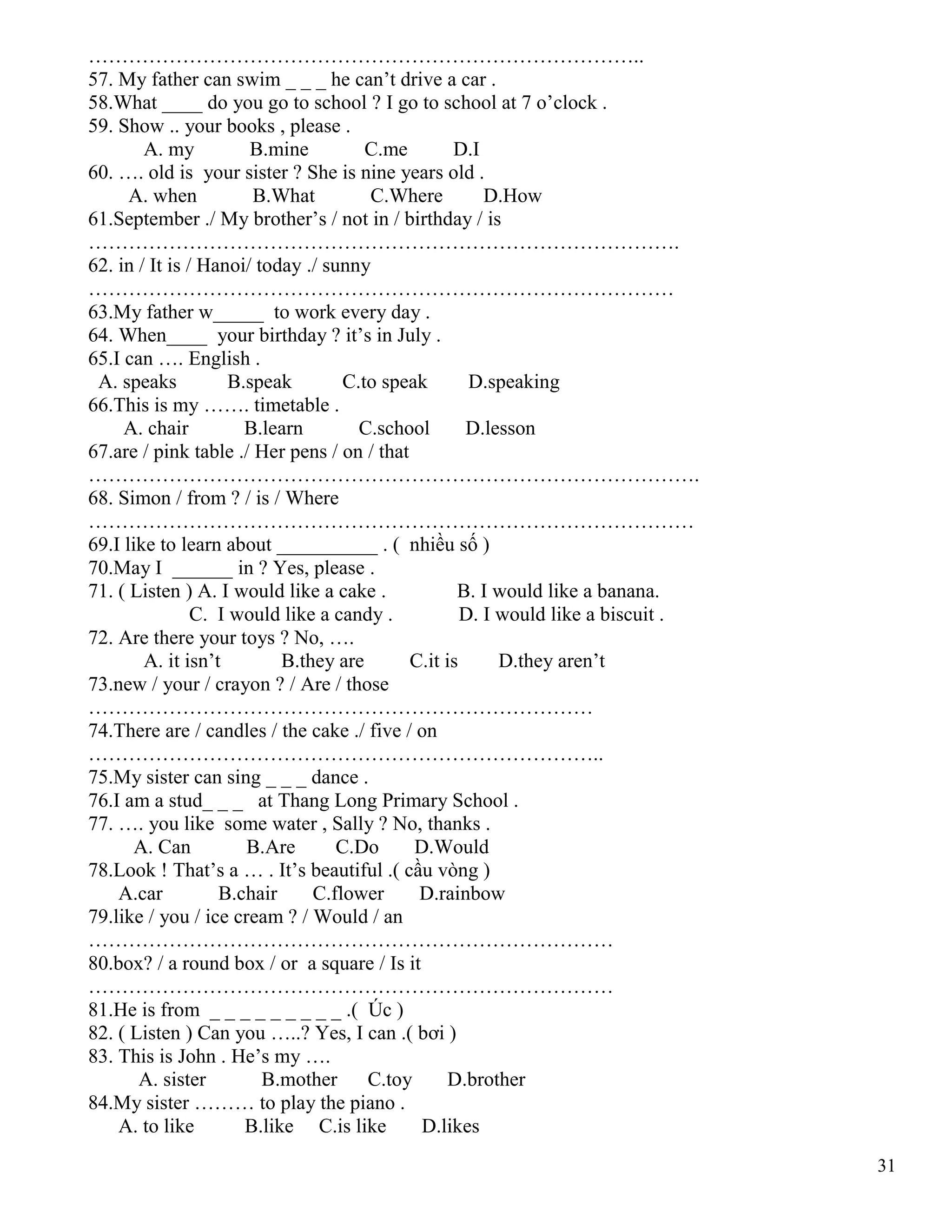 31
………………………………………………………………………..
57. My father can swim _ _ _ he can’t drive a car .
58.What ____ do you go to school ? I go to school at 7 o’clock .
59. Show .. your books , please .
A. my B.mine C.me D.I
60. …. old is your sister ? She is nine years old .
A. when B.What C.Where D.How
61.September ./ My brother’s / not in / birthday / is
…………………………………………………………………………….
62. in / It is / Hanoi/ today ./ sunny
……………………………………………………………………………
63.My father w_____ to work every day .
64. When____ your birthday ? it’s in July .
65.I can …. English .
A. speaks B.speak C.to speak D.speaking
66.This is my ……. timetable .
A. chair B.learn C.school D.lesson
67.are / pink table ./ Her pens / on / that
……………………………………………………………………………….
68. Simon / from ? / is / Where
………………………………………………………………………………
69.I like to learn about __________ . ( nhiều số )
70.May I ______ in ? Yes, please .
71. ( Listen ) A. I would like a cake . B. I would like a banana.
C. I would like a candy . D. I would like a biscuit .
72. Are there your toys ? No, ….
A. it isn’t B.they are C.it is D.they aren’t
73.new / your / crayon ? / Are / those
…………………………………………………………………
74.There are / candles / the cake ./ five / on
…………………………………………………………………..
75.My sister can sing _ _ _ dance .
76.I am a stud_ _ _ at Thang Long Primary School .
77. …. you like some water , Sally ? No, thanks .
A. Can B.Are C.Do D.Would
78.Look ! That’s a … . It’s beautiful .( cầu vòng )
A.car B.chair C.flower D.rainbow
79.like / you / ice cream ? / Would / an
……………………………………………………………………
80.box? / a round box / or a square / Is it
……………………………………………………………………
81.He is from _ _ _ _ _ _ _ _ _ .( Úc )
82. ( Listen ) Can you …..? Yes, I can .( bơi )
83. This is John . He’s my ….
A. sister B.mother C.toy D.brother
84.My sister ……… to play the piano .
A. to like B.like C.is like D.likes
 