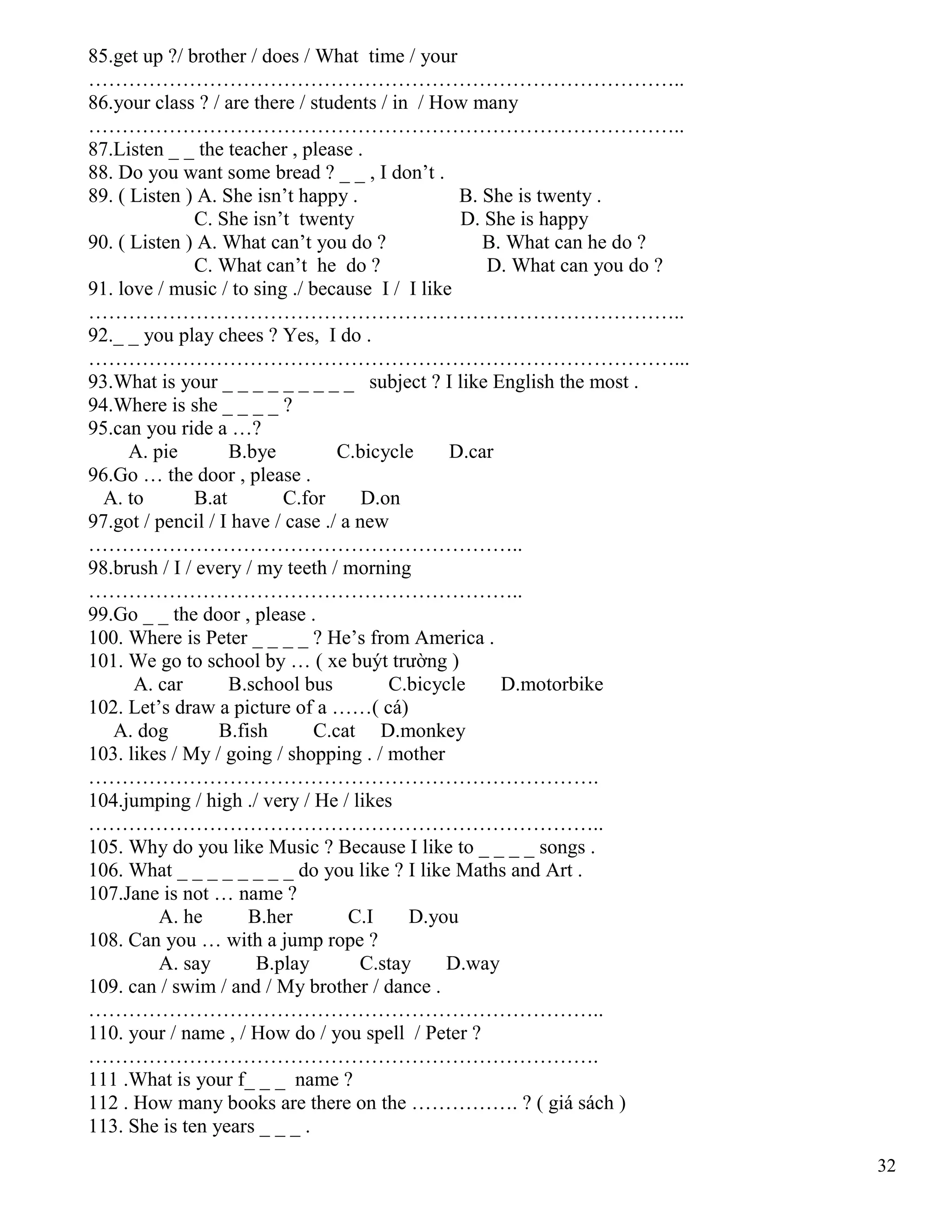 32
85.get up ?/ brother / does / What time / your
……………………………………………………………………………..
86.your class ? / are there / students / in / How many
……………………………………………………………………………..
87.Listen _ _ the teacher , please .
88. Do you want some bread ? _ _ , I don’t .
89. ( Listen ) A. She isn’t happy . B. She is twenty .
C. She isn’t twenty D. She is happy
90. ( Listen ) A. What can’t you do ? B. What can he do ?
C. What can’t he do ? D. What can you do ?
91. love / music / to sing ./ because I / I like
……………………………………………………………………………..
92._ _ you play chees ? Yes, I do .
……………………………………………………………………………...
93.What is your _ _ _ _ _ _ _ _ _ subject ? I like English the most .
94.Where is she _ _ _ _ ?
95.can you ride a …?
A. pie B.bye C.bicycle D.car
96.Go … the door , please .
A. to B.at C.for D.on
97.got / pencil / I have / case ./ a new
………………………………………………………..
98.brush / I / every / my teeth / morning
………………………………………………………..
99.Go _ _ the door , please .
100. Where is Peter _ _ _ _ ? He’s from America .
101. We go to school by … ( xe buýt trường )
A. car B.school bus C.bicycle D.motorbike
102. Let’s draw a picture of a ……( cá)
A. dog B.fish C.cat D.monkey
103. likes / My / going / shopping . / mother
………………………………………………………………….
104.jumping / high ./ very / He / likes
…………………………………………………………………..
105. Why do you like Music ? Because I like to _ _ _ _ songs .
106. What _ _ _ _ _ _ _ _ do you like ? I like Maths and Art .
107.Jane is not … name ?
A. he B.her C.I D.you
108. Can you … with a jump rope ?
A. say B.play C.stay D.way
109. can / swim / and / My brother / dance .
…………………………………………………………………..
110. your / name , / How do / you spell / Peter ?
………………………………………………………………….
111 .What is your f_ _ _ name ?
112 . How many books are there on the ……………. ? ( giá sách )
113. She is ten years _ _ _ .
 