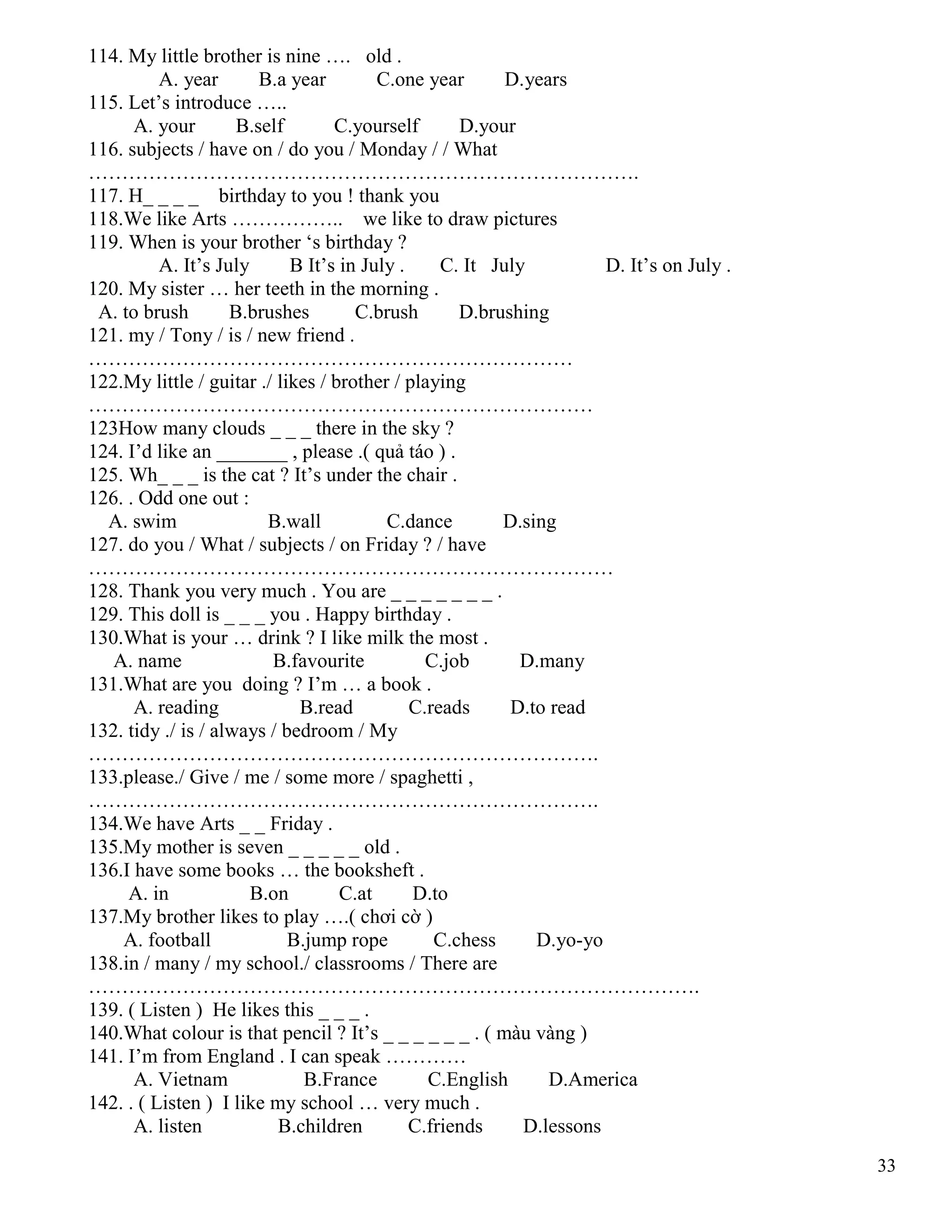 33
114. My little brother is nine …. old .
A. year B.a year C.one year D.years
115. Let’s introduce …..
A. your B.self C.yourself D.your
116. subjects / have on / do you / Monday / / What
……………………………………………………………………….
117. H_ _ _ _ birthday to you ! thank you
118.We like Arts …………….. we like to draw pictures
119. When is your brother ‘s birthday ?
A. It’s July B It’s in July . C. It July D. It’s on July .
120. My sister … her teeth in the morning .
A. to brush B.brushes C.brush D.brushing
121. my / Tony / is / new friend .
………………………………………………………………
122.My little / guitar ./ likes / brother / playing
…………………………………………………………………
123How many clouds _ _ _ there in the sky ?
124. I’d like an _______ , please .( quả táo ) .
125. Wh_ _ _ is the cat ? It’s under the chair .
126. . Odd one out :
A. swim B.wall C.dance D.sing
127. do you / What / subjects / on Friday ? / have
……………………………………………………………………
128. Thank you very much . You are _ _ _ _ _ _ _ .
129. This doll is _ _ _ you . Happy birthday .
130.What is your … drink ? I like milk the most .
A. name B.favourite C.job D.many
131.What are you doing ? I’m … a book .
A. reading B.read C.reads D.to read
132. tidy ./ is / always / bedroom / My
………………………………………………………………….
133.please./ Give / me / some more / spaghetti ,
………………………………………………………………….
134.We have Arts _ _ Friday .
135.My mother is seven _ _ _ _ _ old .
136.I have some books … the booksheft .
A. in B.on C.at D.to
137.My brother likes to play ….( chơi cờ )
A. football B.jump rope C.chess D.yo-yo
138.in / many / my school./ classrooms / There are
……………………………………………………………………………….
139. ( Listen ) He likes this _ _ _ .
140.What colour is that pencil ? It’s _ _ _ _ _ _ . ( màu vàng )
141. I’m from England . I can speak …………
A. Vietnam B.France C.English D.America
142. . ( Listen ) I like my school … very much .
A. listen B.children C.friends D.lessons
 