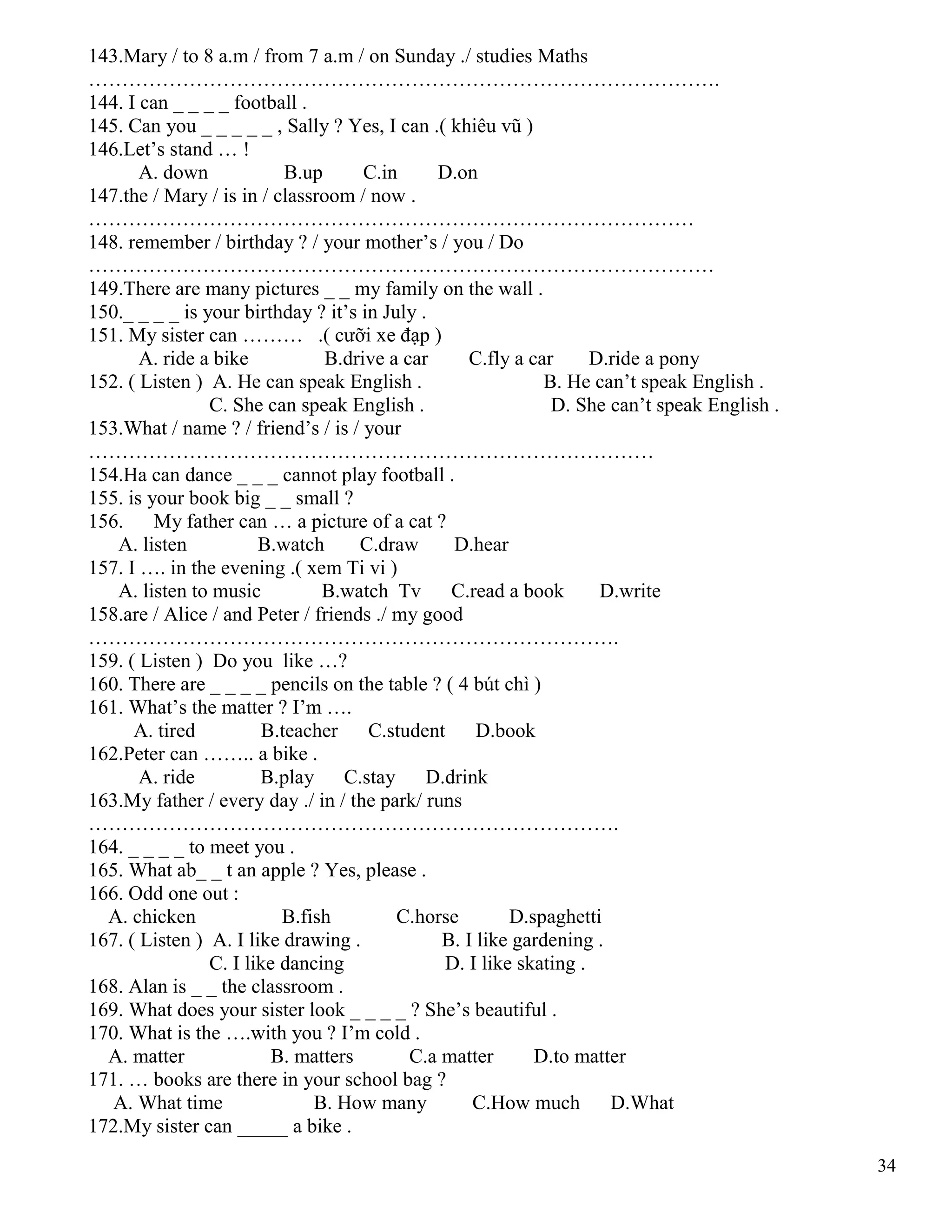 34
143.Mary / to 8 a.m / from 7 a.m / on Sunday ./ studies Maths
………………………………………………………………………………….
144. I can _ _ _ _ football .
145. Can you _ _ _ _ _ , Sally ? Yes, I can .( khiêu vũ )
146.Let’s stand … !
A. down B.up C.in D.on
147.the / Mary / is in / classroom / now .
………………………………………………………………………………
148. remember / birthday ? / your mother’s / you / Do
…………………………………………………………………………………
149.There are many pictures _ _ my family on the wall .
150._ _ _ _ is your birthday ? it’s in July .
151. My sister can ……… .( cưỡi xe đạp )
A. ride a bike B.drive a car C.fly a car D.ride a pony
152. ( Listen ) A. He can speak English . B. He can’t speak English .
C. She can speak English . D. She can’t speak English .
153.What / name ? / friend’s / is / your
…………………………………………………………………………
154.Ha can dance _ _ _ cannot play football .
155. is your book big _ _ small ?
156. My father can … a picture of a cat ?
A. listen B.watch C.draw D.hear
157. I …. in the evening .( xem Ti vi )
A. listen to music B.watch Tv C.read a book D.write
158.are / Alice / and Peter / friends ./ my good
…………………………………………………………………….
159. ( Listen ) Do you like …?
160. There are _ _ _ _ pencils on the table ? ( 4 bút chì )
161. What’s the matter ? I’m ….
A. tired B.teacher C.student D.book
162.Peter can …….. a bike .
A. ride B.play C.stay D.drink
163.My father / every day ./ in / the park/ runs
…………………………………………………………………….
164. _ _ _ _ to meet you .
165. What ab_ _ t an apple ? Yes, please .
166. Odd one out :
A. chicken B.fish C.horse D.spaghetti
167. ( Listen ) A. I like drawing . B. I like gardening .
C. I like dancing D. I like skating .
168. Alan is _ _ the classroom .
169. What does your sister look _ _ _ _ ? She’s beautiful .
170. What is the ….with you ? I’m cold .
A. matter B. matters C.a matter D.to matter
171. … books are there in your school bag ?
A. What time B. How many C.How much D.What
172.My sister can _____ a bike .
 