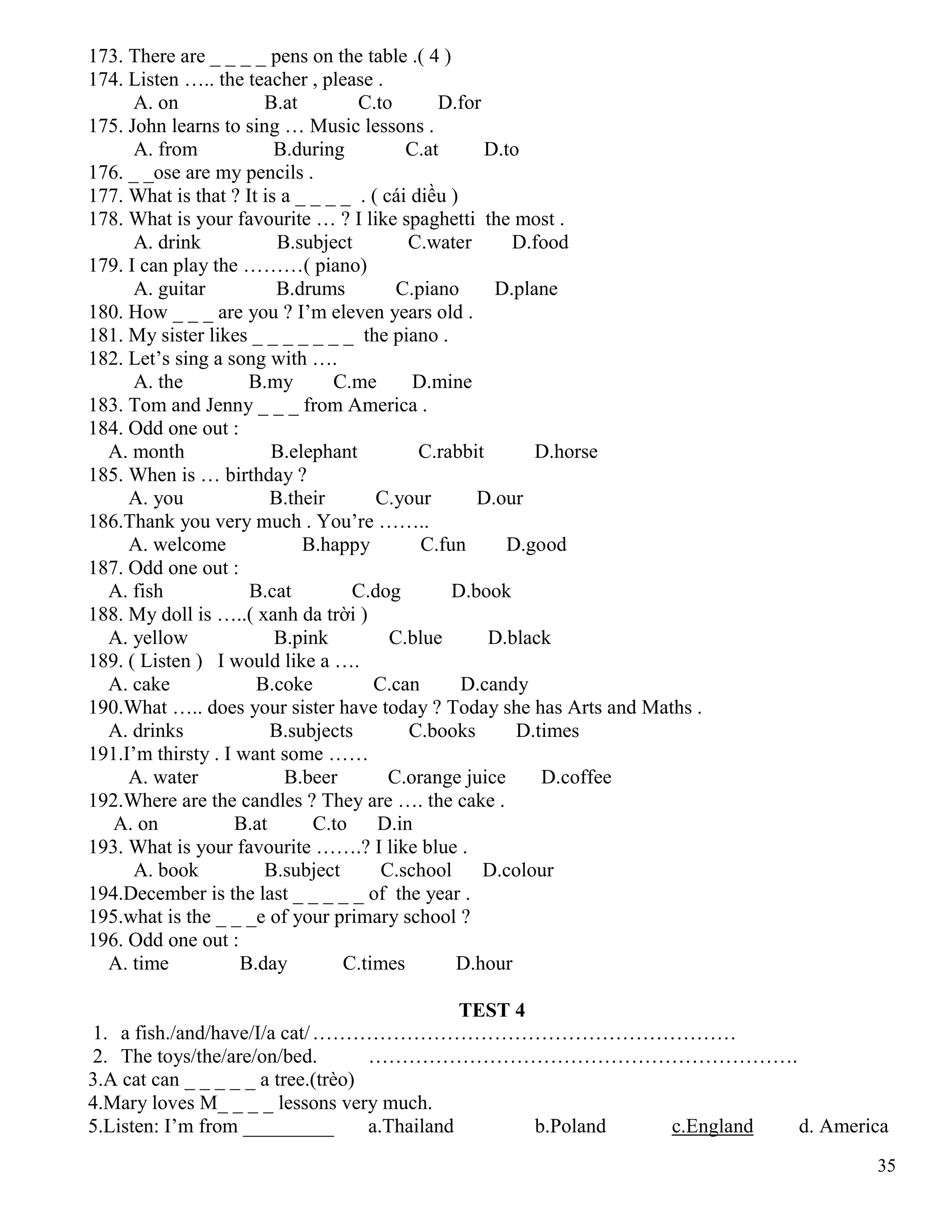35
173. There are _ _ _ _ pens on the table .( 4 )
174. Listen ….. the teacher , please .
A. on B.at C.to D.for
175. John learns to sing … Music lessons .
A. from B.during C.at D.to
176. _ _ose are my pencils .
177. What is that ? It is a _ _ _ _ . ( cái diều )
178. What is your favourite … ? I like spaghetti the most .
A. drink B.subject C.water D.food
179. I can play the ………( piano)
A. guitar B.drums C.piano D.plane
180. How _ _ _ are you ? I’m eleven years old .
181. My sister likes _ _ _ _ _ _ _ the piano .
182. Let’s sing a song with ….
A. the B.my C.me D.mine
183. Tom and Jenny _ _ _ from America .
184. Odd one out :
A. month B.elephant C.rabbit D.horse
185. When is … birthday ?
A. you B.their C.your D.our
186.Thank you very much . You’re ……..
A. welcome B.happy C.fun D.good
187. Odd one out :
A. fish B.cat C.dog D.book
188. My doll is …..( xanh da trời )
A. yellow B.pink C.blue D.black
189. ( Listen ) I would like a ….
A. cake B.coke C.can D.candy
190.What ….. does your sister have today ? Today she has Arts and Maths .
A. drinks B.subjects C.books D.times
191.I’m thirsty . I want some ……
A. water B.beer C.orange juice D.coffee
192.Where are the candles ? They are …. the cake .
A. on B.at C.to D.in
193. What is your favourite …….? I like blue .
A. book B.subject C.school D.colour
194.December is the last _ _ _ _ _ of the year .
195.what is the _ _ _e of your primary school ?
196. Odd one out :
A. time B.day C.times D.hour
TEST 4
1. a fish./and/have/I/a cat/………………………………………………………
2. The toys/the/are/on/bed. ……………………………………………………….
3.A cat can _ _ _ _ _ a tree.(trèo)
4.Mary loves M_ _ _ _ lessons very much.
5.Listen: I’m from _________ a.Thailand b.Poland c.England d. America
 
