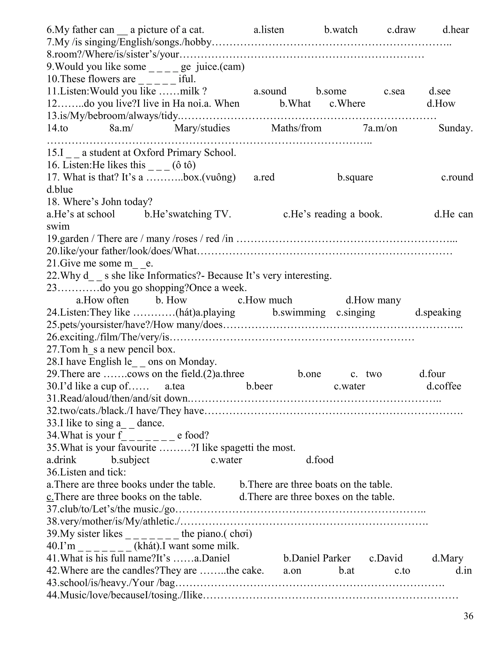 36
6.My father can __ a picture of a cat. a.listen b.watch c.draw d.hear
7.My /is singing/English/songs./hobby…………………………………………………………..
8.room?/Where/is/sister’s/your……………………………………………………………
9.Would you like some _ _ _ _ ge juice.(cam)
10.These flowers are _ _ _ _ _ iful.
11.Listen:Would you like ……milk ? a.sound b.some c.sea d.see
12……..do you live?I live in Ha noi.a. When b.What c.Where d.How
13.is/My/bebroom/always/tidy.………………………………………………………………
14.to 8a.m/ Mary/studies Maths/from 7a.m/on Sunday.
………………………………………………………………………………..
15.I _ _ a student at Oxford Primary School.
16. Listen:He likes this _ _ _ (ô tô)
17. What is that? It’s a ………..box.(vuông) a.red b.square c.round
d.blue
18. Where’s John today?
a.He’s at school b.He’swatching TV. c.He’s reading a book. d.He can
swim
19.garden / There are / many /roses / red /in ……………………………………………………...
20.like/your father/look/does/What………………………………………………………………
21.Give me some m_ _e.
22.Why d_ _ s she like Informatics?- Because It’s very interesting.
23…………do you go shopping?Once a week.
a.How often b. How c.How much d.How many
24.Listen:They like …………(hát)a.playing b.swimming c.singing d.speaking
25.pets/yoursister/have?/How many/does…………………………………………………………..
26.exciting./film/The/very/is……………………………………………………………
27.Tom h_s a new pencil box.
28.I have English le_ _ ons on Monday.
29.There are …….cows on the field.(2)a.three b.one c. two d.four
30.I’d like a cup of…… a.tea b.beer c.water d.coffee
31.Read/aloud/then/and/sit down.……………………………………………………………..
32.two/cats./black./I have/They have……………………………………………………………….
33.I like to sing a_ _ dance.
34.What is your f_ _ _ _ _ _ _ e food?
35.What is your favourite ………?I like spagetti the most.
a.drink b.subject c.water d.food
36.Listen and tick:
a.There are three books under the table. b.There are three boats on the table.
c.There are three books on the table. d.There are three boxes on the table.
37.club/to/Let’s/the music./go……………………………………………………………..
38.very/mother/is/My/athletic./…………………………………………………………….
39.My sister likes _ _ _ _ _ _ _ the piano.( chơi)
40.I’m _ _ _ _ _ _ _ (khát).I want some milk.
41.What is his full name?It’s ……a.Daniel b.Daniel Parker c.David d.Mary
42.Where are the candles?They are ……..the cake. a.on b.at c.to d.in
43.school/is/heavy./Your /bag………………………………………………………………….
44.Music/love/becauseI/tosing./Ilike………………………………………………………………
 