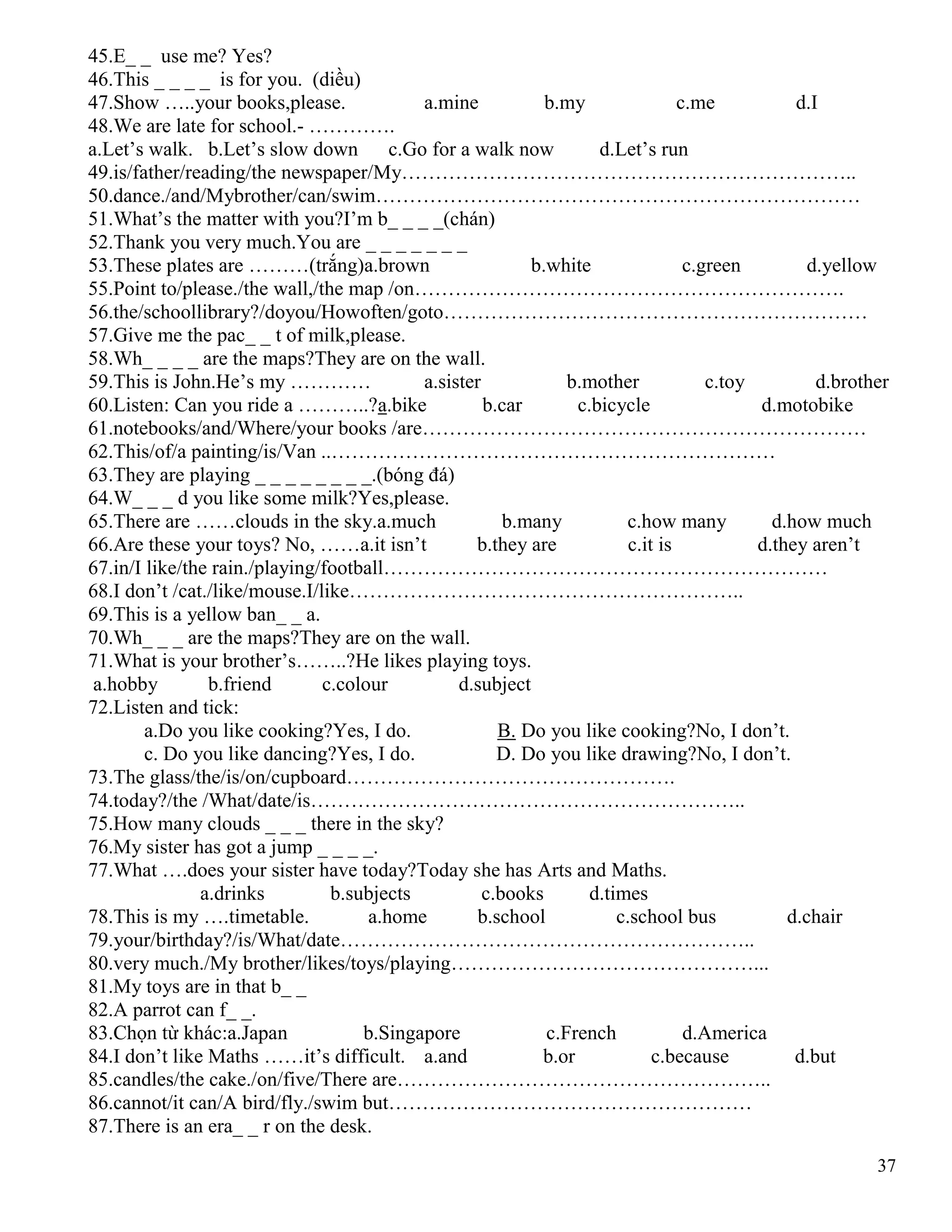 37
45.E_ _ use me? Yes?
46.This _ _ _ _ is for you. (diều)
47.Show …..your books,please. a.mine b.my c.me d.I
48.We are late for school.- ………….
a.Let’s walk. b.Let’s slow down c.Go for a walk now d.Let’s run
49.is/father/reading/the newspaper/My…………………………………………………………..
50.dance./and/Mybrother/can/swim………………………………………………………………
51.What’s the matter with you?I’m b_ _ _ _(chán)
52.Thank you very much.You are _ _ _ _ _ _ _
53.These plates are ………(trắng)a.brown b.white c.green d.yellow
55.Point to/please./the wall,/the map /on……………………………………………………….
56.the/schoollibrary?/doyou/Howoften/goto………………………………………………………
57.Give me the pac_ _ t of milk,please.
58.Wh_ _ _ _ are the maps?They are on the wall.
59.This is John.He’s my ………… a.sister b.mother c.toy d.brother
60.Listen: Can you ride a ………..?a.bike b.car c.bicycle d.motobike
61.notebooks/and/Where/your books /are…………………………………………………………
62.This/of/a painting/is/Van ..…………………………………………………………
63.They are playing _ _ _ _ _ _ _ _.(bóng đá)
64.W_ _ _ d you like some milk?Yes,please.
65.There are ……clouds in the sky.a.much b.many c.how many d.how much
66.Are these your toys? No, ……a.it isn’t b.they are c.it is d.they aren’t
67.in/I like/the rain./playing/football…………………………………………………………
68.I don’t /cat./like/mouse.I/like…………………………………………………..
69.This is a yellow ban_ _ a.
70.Wh_ _ _ are the maps?They are on the wall.
71.What is your brother’s……..?He likes playing toys.
a.hobby b.friend c.colour d.subject
72.Listen and tick:
a.Do you like cooking?Yes, I do. B. Do you like cooking?No, I don’t.
c. Do you like dancing?Yes, I do. D. Do you like drawing?No, I don’t.
73.The glass/the/is/on/cupboard………………………………………….
74.today?/the /What/date/is………………………………………………………..
75.How many clouds _ _ _ there in the sky?
76.My sister has got a jump _ _ _ _.
77.What ….does your sister have today?Today she has Arts and Maths.
a.drinks b.subjects c.books d.times
78.This is my ….timetable. a.home b.school c.school bus d.chair
79.your/birthday?/is/What/date……………………………………………………..
80.very much./My brother/likes/toys/playing………………………………………...
81.My toys are in that b_ _
82.A parrot can f_ _.
83.Chọn từ khác:a.Japan b.Singapore c.French d.America
84.I don’t like Maths ……it’s difficult. a.and b.or c.because d.but
85.candles/the cake./on/five/There are………………………………………………..
86.cannot/it can/A bird/fly./swim but………………………………………………
87.There is an era_ _ r on the desk.
 