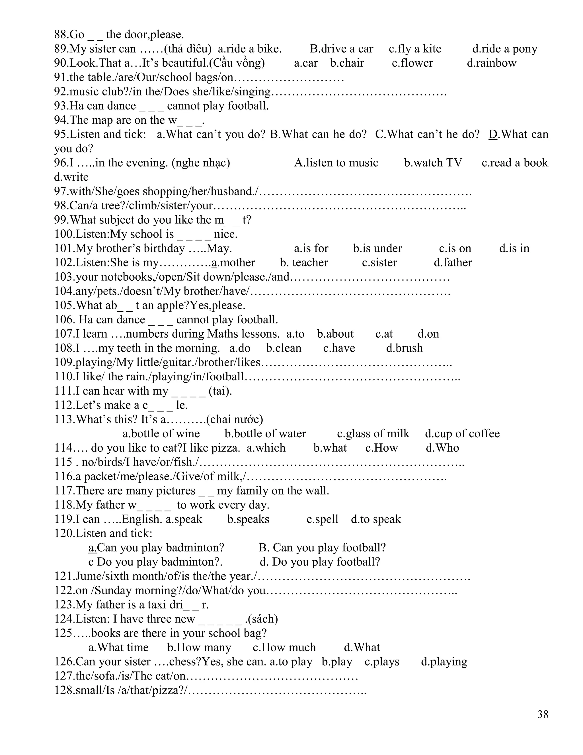 38
88.Go _ _ the door,please.
89.My sister can ……(thả dìêu) a.ride a bike. B.drive a car c.fly a kite d.ride a pony
90.Look.That a…It’s beautiful.(Cầu vồng) a.car b.chair c.flower d.rainbow
91.the table./are/Our/school bags/on………………………
92.music club?/in the/Does she/like/singing…………………………………….
93.Ha can dance _ _ _ cannot play football.
94.The map are on the w_ _ _.
95.Listen and tick: a.What can’t you do? B.What can he do? C.What can’t he do? D.What can
you do?
96.I …..in the evening. (nghe nhạc) A.listen to music b.watch TV c.read a book
d.write
97.with/She/goes shopping/her/husband./…………………………………………….
98.Can/a tree?/climb/sister/your……………………………………………………..
99.What subject do you like the m_ _ t?
100.Listen:My school is _ _ _ _ nice.
101.My brother’s birthday …..May. a.is for b.is under c.is on d.is in
102.Listen:She is my………….a.mother b. teacher c.sister d.father
103.your notebooks,/open/Sit down/please./and…………………………………
104.any/pets./doesn’t/My brother/have/………………………………………….
105.What ab_ _ t an apple?Yes,please.
106. Ha can dance _ _ _ cannot play football.
107.I learn ….numbers during Maths lessons. a.to b.about c.at d.on
108.I ….my teeth in the morning. a.do b.clean c.have d.brush
109.playing/My little/guitar./brother/likes………………………………………..
110.I like/ the rain./playing/in/football……………………………………………..
111.I can hear with my _ _ _ _ (tai).
112.Let’s make a c_ _ _ le.
113.What’s this? It’s a……….(chai nước)
a.bottle of wine b.bottle of water c.glass of milk d.cup of coffee
114…. do you like to eat?I like pizza. a.which b.what c.How d.Who
115 . no/birds/I have/or/fish./………………………………………………………..
116.a packet/me/please./Give/of milk,/………………………………………….
117.There are many pictures _ _ my family on the wall.
118.My father w_ _ _ _ to work every day.
119.I can …..English. a.speak b.speaks c.spell d.to speak
120.Listen and tick:
a.Can you play badminton? B. Can you play football?
c Do you play badminton?. d. Do you play football?
121.Jume/sixth month/of/is the/the year./…………………………………………….
122.on /Sunday morning?/do/What/do you………………………………………..
123.My father is a taxi dri_ _ r.
124.Listen: I have three new _ _ _ _ _ .(sách)
125…..books are there in your school bag?
a.What time b.How many c.How much d.What
126.Can your sister ….chess?Yes, she can. a.to play b.play c.plays d.playing
127.the/sofa./is/The cat/on……………………………………
128.small/Is /a/that/pizza?/……………………………………..
 