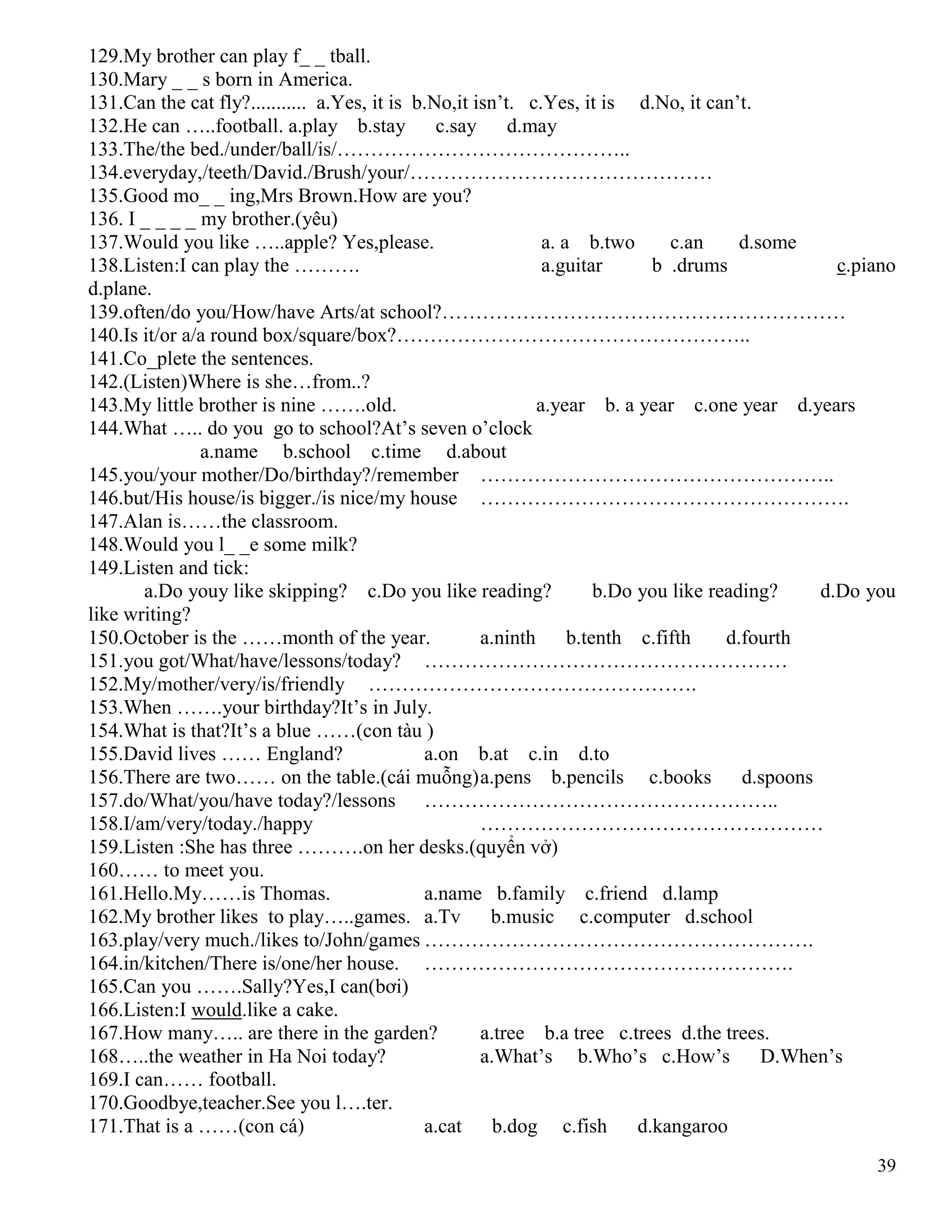 39
129.My brother can play f_ _ tball.
130.Mary _ _ s born in America.
131.Can the cat fly?........... a.Yes, it is b.No,it isn’t. c.Yes, it is d.No, it can’t.
132.He can …..football. a.play b.stay c.say d.may
133.The/the bed./under/ball/is/……………………………………..
134.everyday,/teeth/David./Brush/your/………………………………………
135.Good mo_ _ ing,Mrs Brown.How are you?
136. I _ _ _ _ my brother.(yêu)
137.Would you like …..apple? Yes,please. a. a b.two c.an d.some
138.Listen:I can play the ………. a.guitar b .drums c.piano
d.plane.
139.often/do you/How/have Arts/at school?……………………………………………………
140.Is it/or a/a round box/square/box?……………………………………………..
141.Co_plete the sentences.
142.(Listen)Where is she…from..?
143.My little brother is nine …….old. a.year b. a year c.one year d.years
144.What ….. do you go to school?At’s seven o’clock
a.name b.school c.time d.about
145.you/your mother/Do/birthday?/remember ……………………………………………..
146.but/His house/is bigger./is nice/my house ……………………………………………….
147.Alan is……the classroom.
148.Would you l_ _e some milk?
149.Listen and tick:
a.Do youy like skipping? c.Do you like reading? b.Do you like reading? d.Do you
like writing?
150.October is the ……month of the year. a.ninth b.tenth c.fifth d.fourth
151.you got/What/have/lessons/today? ………………………………………………
152.My/mother/very/is/friendly ………………………………………….
153.When …….your birthday?It’s in July.
154.What is that?It’s a blue ……(con tàu )
155.David lives …… England? a.on b.at c.in d.to
156.There are two…… on the table.(cái muỗng)a.pens b.pencils c.books d.spoons
157.do/What/you/have today?/lessons ……………………………………………..
158.I/am/very/today./happy ……………………………………………
159.Listen :She has three ……….on her desks.(quyển vở)
160…… to meet you.
161.Hello.My……is Thomas. a.name b.family c.friend d.lamp
162.My brother likes to play…..games. a.Tv b.music c.computer d.school
163.play/very much./likes to/John/games ………………………………………………….
164.in/kitchen/There is/one/her house. ……………………………………………….
165.Can you …….Sally?Yes,I can(bơi)
166.Listen:I would.like a cake.
167.How many….. are there in the garden? a.tree b.a tree c.trees d.the trees.
168…..the weather in Ha Noi today? a.What’s b.Who’s c.How’s D.When’s
169.I can…… football.
170.Goodbye,teacher.See you l….ter.
171.That is a ……(con cá) a.cat b.dog c.fish d.kangaroo
 
