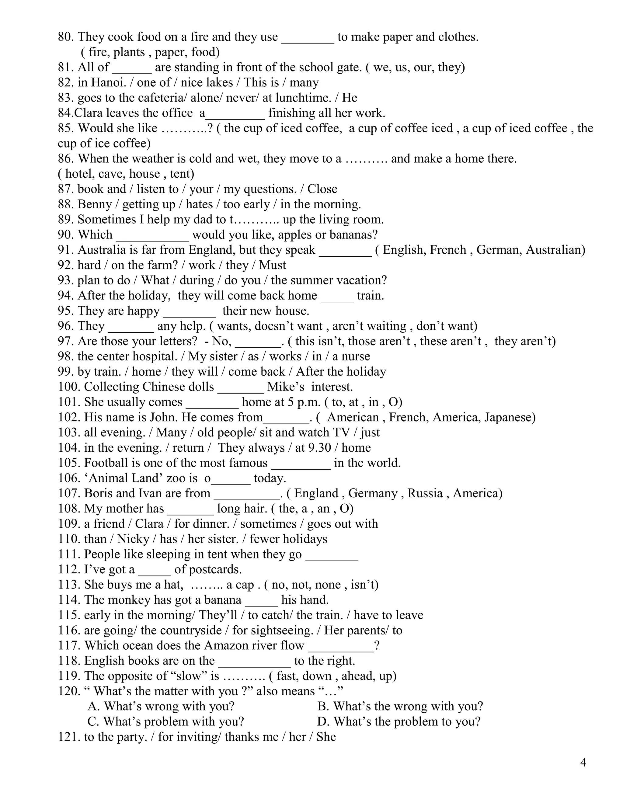 4
80. They cook food on a fire and they use ________ to make paper and clothes.
( fire, plants , paper, food)
81. All of ______ are standing in front of the school gate. ( we, us, our, they)
82. in Hanoi. / one of / nice lakes / This is / many
83. goes to the cafeteria/ alone/ never/ at lunchtime. / He
84.Clara leaves the office a_________ finishing all her work.
85. Would she like ………..? ( the cup of iced coffee, a cup of coffee iced , a cup of iced coffee , the
cup of ice coffee)
86. When the weather is cold and wet, they move to a ………. and make a home there.
( hotel, cave, house , tent)
87. book and / listen to / your / my questions. / Close
88. Benny / getting up / hates / too early / in the morning.
89. Sometimes I help my dad to t……….. up the living room.
90. Which ___________ would you like, apples or bananas?
91. Australia is far from England, but they speak ________ ( English, French , German, Australian)
92. hard / on the farm? / work / they / Must
93. plan to do / What / during / do you / the summer vacation?
94. After the holiday, they will come back home _____ train.
95. They are happy ________ their new house.
96. They _______ any help. ( wants, doesn’t want , aren’t waiting , don’t want)
97. Are those your letters? - No, _______. ( this isn’t, those aren’t , these aren’t , they aren’t)
98. the center hospital. / My sister / as / works / in / a nurse
99. by train. / home / they will / come back / After the holiday
100. Collecting Chinese dolls _______ Mike’s interest.
101. She usually comes ________ home at 5 p.m. ( to, at , in , O)
102. His name is John. He comes from_______. ( American , French, America, Japanese)
103. all evening. / Many / old people/ sit and watch TV / just
104. in the evening. / return / They always / at 9.30 / home
105. Football is one of the most famous _________ in the world.
106. ‘Animal Land’ zoo is o______ today.
107. Boris and Ivan are from __________. ( England , Germany , Russia , America)
108. My mother has _______ long hair. ( the, a , an , O)
109. a friend / Clara / for dinner. / sometimes / goes out with
110. than / Nicky / has / her sister. / fewer holidays
111. People like sleeping in tent when they go ________
112. I’ve got a _____ of postcards.
113. She buys me a hat, …….. a cap . ( no, not, none , isn’t)
114. The monkey has got a banana _____ his hand.
115. early in the morning/ They’ll / to catch/ the train. / have to leave
116. are going/ the countryside / for sightseeing. / Her parents/ to
117. Which ocean does the Amazon river flow __________?
118. English books are on the ___________ to the right.
119. The opposite of “slow” is ………. ( fast, down , ahead, up)
120. “ What’s the matter with you ?” also means “…”
A. What’s wrong with you? B. What’s the wrong with you?
C. What’s problem with you? D. What’s the problem to you?
121. to the party. / for inviting/ thanks me / her / She
 