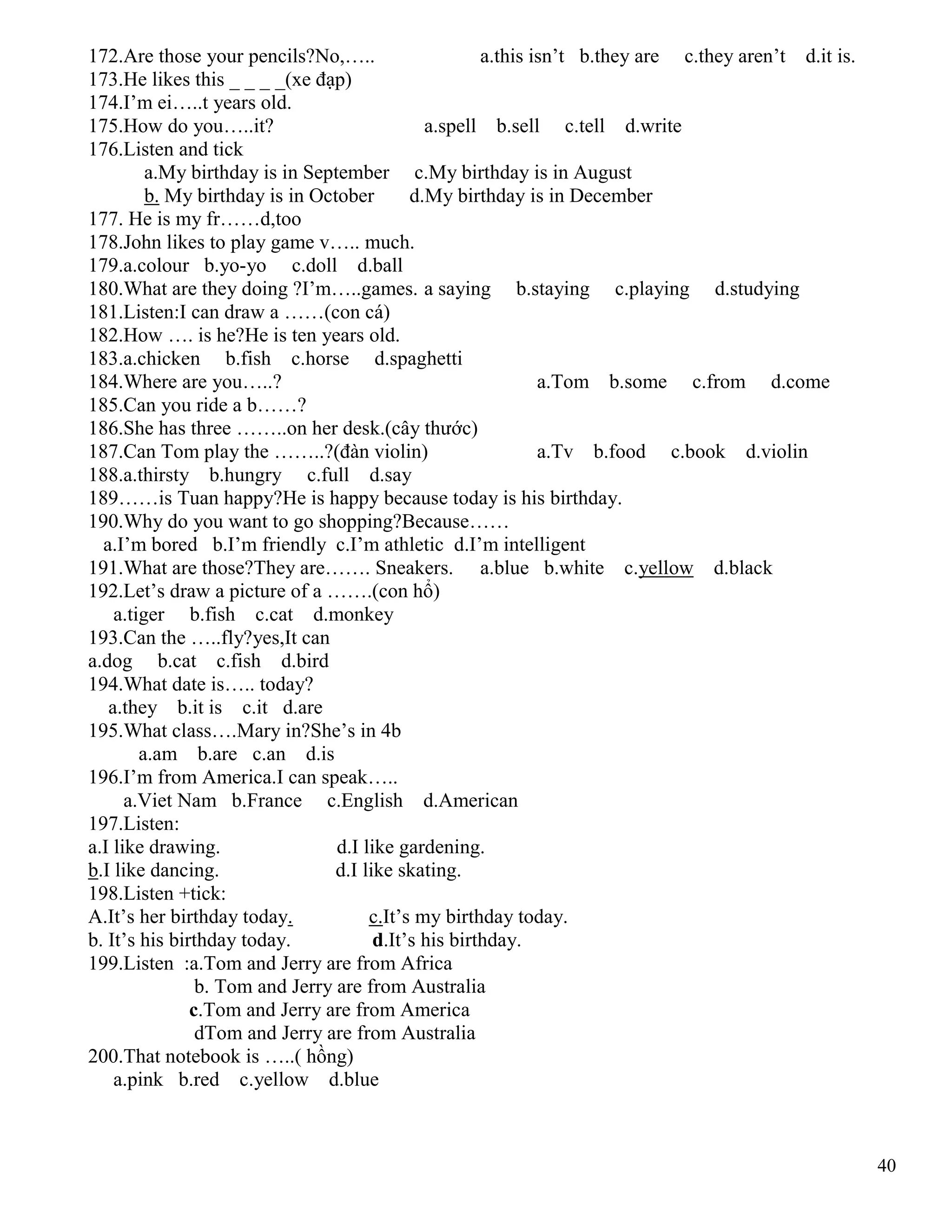 40
172.Are those your pencils?No,….. a.this isn’t b.they are c.they aren’t d.it is.
173.He likes this _ _ _ _(xe đạp)
174.I’m ei…..t years old.
175.How do you…..it? a.spell b.sell c.tell d.write
176.Listen and tick
a.My birthday is in September c.My birthday is in August
b. My birthday is in October d.My birthday is in December
177. He is my fr……d,too
178.John likes to play game v….. much.
179.a.colour b.yo-yo c.doll d.ball
180.What are they doing ?I’m…..games. a saying b.staying c.playing d.studying
181.Listen:I can draw a ……(con cá)
182.How …. is he?He is ten years old.
183.a.chicken b.fish c.horse d.spaghetti
184.Where are you…..? a.Tom b.some c.from d.come
185.Can you ride a b……?
186.She has three ……..on her desk.(cây thước)
187.Can Tom play the ……..?(đàn violin) a.Tv b.food c.book d.violin
188.a.thirsty b.hungry c.full d.say
189……is Tuan happy?He is happy because today is his birthday.
190.Why do you want to go shopping?Because……
a.I’m bored b.I’m friendly c.I’m athletic d.I’m intelligent
191.What are those?They are……. Sneakers. a.blue b.white c.yellow d.black
192.Let’s draw a picture of a …….(con hổ)
a.tiger b.fish c.cat d.monkey
193.Can the …..fly?yes,It can
a.dog b.cat c.fish d.bird
194.What date is….. today?
a.they b.it is c.it d.are
195.What class….Mary in?She’s in 4b
a.am b.are c.an d.is
196.I’m from America.I can speak…..
a.Viet Nam b.France c.English d.American
197.Listen:
a.I like drawing. d.I like gardening.
b.I like dancing. d.I like skating.
198.Listen +tick:
A.It’s her birthday today. c.It’s my birthday today.
b. It’s his birthday today. d.It’s his birthday.
199.Listen :a.Tom and Jerry are from Africa
b. Tom and Jerry are from Australia
c.Tom and Jerry are from America
dTom and Jerry are from Australia
200.That notebook is …..( hồng)
a.pink b.red c.yellow d.blue
 