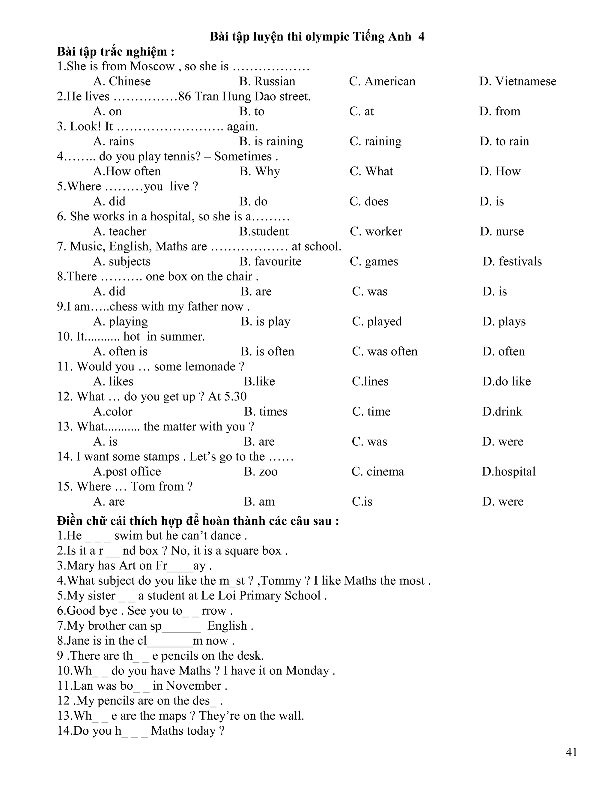 41
Bài tập luyện thi olympic Tiếng Anh 4
Bài tập trắc nghiệm :
1.She is from Moscow , so she is ………………
A. Chinese B. Russian C. American D. Vietnamese
2.He lives ……………86 Tran Hung Dao street.
A. on B. to C. at D. from
3. Look! It ……………………. again.
A. rains B. is raining C. raining D. to rain
4…….. do you play tennis? – Sometimes .
A.How often B. Why C. What D. How
5.Where ………you live ?
A. did B. do C. does D. is
6. She works in a hospital, so she is a………
A. teacher B.student C. worker D. nurse
7. Music, English, Maths are ……………… at school.
A. subjects B. favourite C. games D. festivals
8.There ………. one box on the chair .
A. did B. are C. was D. is
9.I am…..chess with my father now .
A. playing B. is play C. played D. plays
10. It........... hot in summer.
A. often is B. is often C. was often D. often
11. Would you … some lemonade ?
A. likes B.like C.lines D.do like
12. What … do you get up ? At 5.30
A.color B. times C. time D.drink
13. What........... the matter with you ?
A. is B. are C. was D. were
14. I want some stamps . Let’s go to the ……
A.post office B. zoo C. cinema D.hospital
15. Where … Tom from ?
A. are B. am C.is D. were
Điền chữ cái thích hợp để hoàn thành các câu sau :
1.He _ _ _ swim but he can’t dance .
2.Is it a r __ nd box ? No, it is a square box .
3.Mary has Art on Fr____ay .
4.What subject do you like the m_st ? ,Tommy ? I like Maths the most .
5.My sister _ _ a student at Le Loi Primary School .
6.Good bye . See you to_ _ rrow .
7.My brother can sp______ English .
8.Jane is in the cl_______m now .
9 .There are th_ _ e pencils on the desk.
10.Wh_ _ do you have Maths ? I have it on Monday .
11.Lan was bo_ _ in November .
12 .My pencils are on the des_ .
13.Wh_ _ e are the maps ? They’re on the wall.
14.Do you h_ _ _ Maths today ?
 