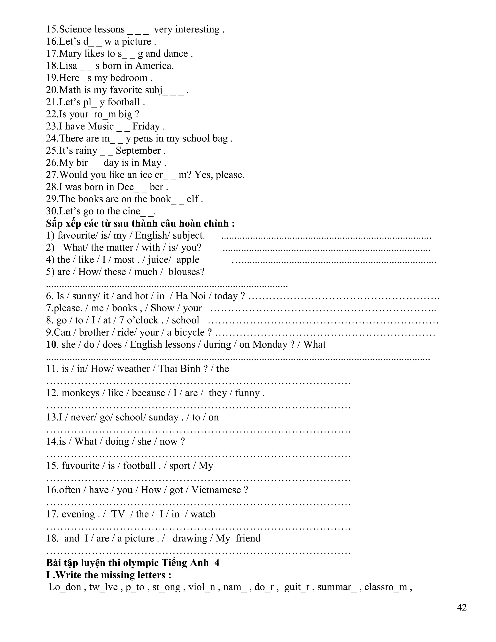 42
15.Science lessons _ _ _ very interesting .
16.Let’s d_ _ w a picture .
17.Mary likes to s_ _ g and dance .
18.Lisa _ _ s born in America.
19.Here _s my bedroom .
20.Math is my favorite subj_ _ _ .
21.Let’s pl_ y football .
22.Is your ro_m big ?
23.I have Music _ _ Friday .
24.There are m_ _ y pens in my school bag .
25.It’s rainy _ _ September .
26.My bir_ _ day is in May .
27.Would you like an ice cr_ _ m? Yes, please.
28.I was born in Dec_ _ ber .
29.The books are on the book_ _ elf .
30.Let’s go to the cine_ _.
Sắp xếp các từ sau thành câu hoàn chỉnh :
1) favourite/ is/ my / English/ subject. ................................................................................
2) What/ the matter / with / is/ you? ...............................................................................
4) the / like / I / most . / juice/ apple …..........................................................................
5) are / How/ these / much / blouses?
............................................................................................
6. Is / sunny/ it / and hot / in / Ha Noi / today ? ……………………………………………….
7.please. / me / books , / Show / your ………………………………………………………..
8. go / to / I / at / 7 o’clock . / school …………………………………………………………
9.Can / brother / ride/ your / a bicycle ? ………………………………………………………
10. she / do / does / English lessons / during / on Monday ? / What
..................................................................................................................................................
11. is / in/ How/ weather / Thai Binh ? / the
……………………………………………………………………………
12. monkeys / like / because / I / are / they / funny .
……………………………………………………………………………
13.I / never/ go/ school/ sunday . / to / on
……………………………………………………………………………
14.is / What / doing / she / now ?
……………………………………………………………………………
15. favourite / is / football . / sport / My
……………………………………………………………………………
16.often / have / you / How / got / Vietnamese ?
……………………………………………………………………………
17. evening . / TV / the / I / in / watch
……………………………………………………………………………
18. and I / are / a picture . / drawing / My friend
……………………………………………………………………………
Bài tập luyện thi olympic Tiếng Anh 4
I .Write the missing letters :
Lo_don , tw_lve , p_to , st_ong , viol_n , nam_ , do_r , guit_r , summar_ , classro_m ,
 