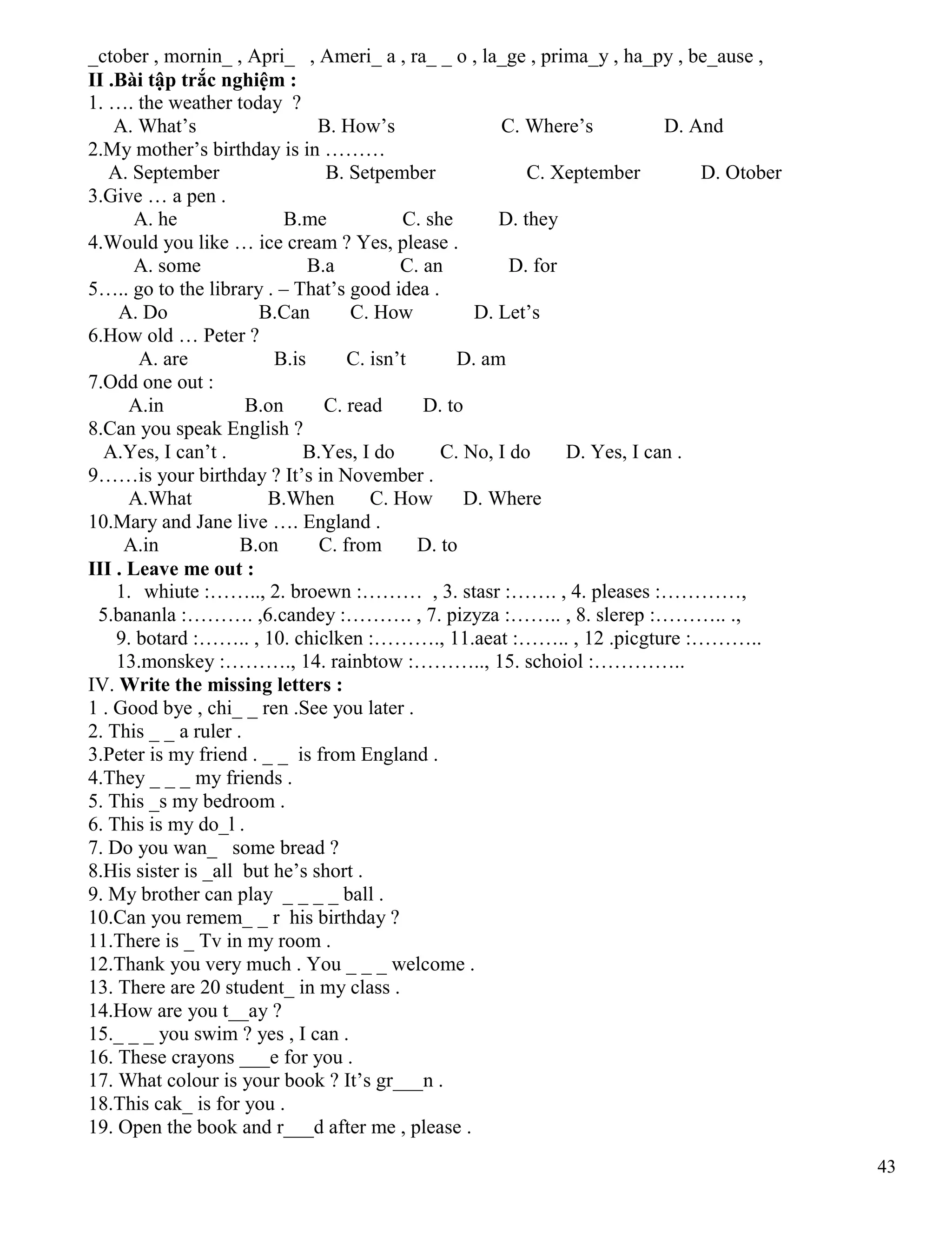 43
_ctober , mornin_ , Apri_ , Ameri_ a , ra_ _ o , la_ge , prima_y , ha_py , be_ause ,
II .Bài tập trắc nghiệm :
1. …. the weather today ?
A. What’s B. How’s C. Where’s D. And
2.My mother’s birthday is in ………
A. September B. Setpember C. Xeptember D. Otober
3.Give … a pen .
A. he B.me C. she D. they
4.Would you like … ice cream ? Yes, please .
A. some B.a C. an D. for
5….. go to the library . – That’s good idea .
A. Do B.Can C. How D. Let’s
6.How old … Peter ?
A. are B.is C. isn’t D. am
7.Odd one out :
A.in B.on C. read D. to
8.Can you speak English ?
A.Yes, I can’t . B.Yes, I do C. No, I do D. Yes, I can .
9……is your birthday ? It’s in November .
A.What B.When C. How D. Where
10.Mary and Jane live …. England .
A.in B.on C. from D. to
III . Leave me out :
1. whiute :…….., 2. broewn :……… , 3. stasr :……. , 4. pleases :…………,
5.bananla :………. ,6.candey :………. , 7. pizyza :…….. , 8. slerep :……….. .,
9. botard :…….. , 10. chiclken :………., 11.aeat :…….. , 12 .picgture :………..
13.monskey :………., 14. rainbtow :……….., 15. schoiol :…………..
IV. Write the missing letters :
1 . Good bye , chi_ _ ren .See you later .
2. This _ _ a ruler .
3.Peter is my friend . _ _ is from England .
4.They _ _ _ my friends .
5. This _s my bedroom .
6. This is my do_l .
7. Do you wan_ some bread ?
8.His sister is _all but he’s short .
9. My brother can play _ _ _ _ ball .
10.Can you remem_ _ r his birthday ?
11.There is _ Tv in my room .
12.Thank you very much . You _ _ _ welcome .
13. There are 20 student_ in my class .
14.How are you t__ay ?
15._ _ _ you swim ? yes , I can .
16. These crayons ___e for you .
17. What colour is your book ? It’s gr___n .
18.This cak_ is for you .
19. Open the book and r___d after me , please .
 