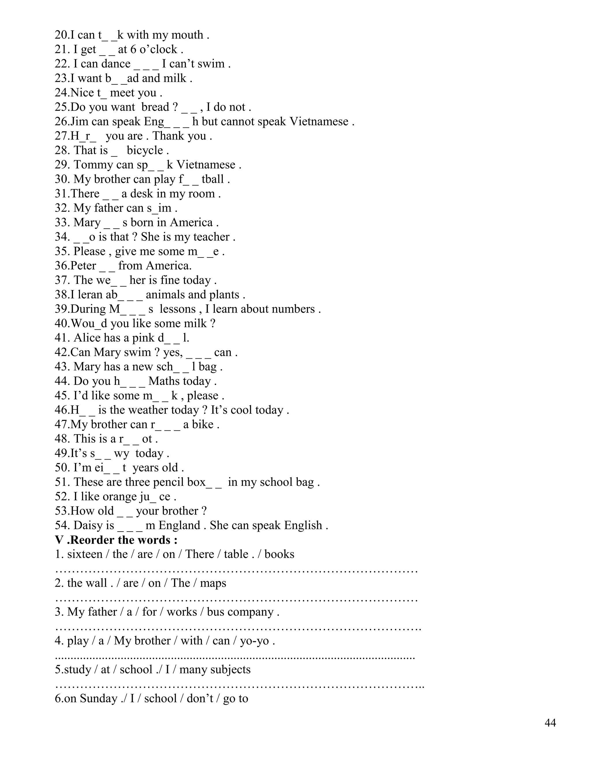 44
20.I can t_ _k with my mouth .
21. I get _ _ at 6 o’clock .
22. I can dance _ _ _ I can’t swim .
23.I want b_ _ad and milk .
24.Nice t_ meet you .
25.Do you want bread ? _ _ , I do not .
26.Jim can speak Eng_ _ _ h but cannot speak Vietnamese .
27.H_r_ you are . Thank you .
28. That is _ bicycle .
29. Tommy can sp_ _ k Vietnamese .
30. My brother can play f_ _ tball .
31.There _ _ a desk in my room .
32. My father can s_im .
33. Mary _ _ s born in America .
34. _ _o is that ? She is my teacher .
35. Please , give me some m_ _e .
36.Peter _ _ from America.
37. The we_ _ her is fine today .
38.I leran ab_ _ _ animals and plants .
39.During M_ _ _ s lessons , I learn about numbers .
40.Wou_d you like some milk ?
41. Alice has a pink d_ _ l.
42.Can Mary swim ? yes, _ _ _ can .
43. Mary has a new sch_ _ l bag .
44. Do you h_ _ _ Maths today .
45. I’d like some m_ _ k , please .
46.H_ _ is the weather today ? It’s cool today .
47.My brother can r_ _ _ a bike .
48. This is a r_ _ ot .
49.It’s s_ _ wy today .
50. I’m ei_ _ t years old .
51. These are three pencil box_ _ in my school bag .
52. I like orange ju_ ce .
53.How old _ _ your brother ?
54. Daisy is _ _ _ m England . She can speak English .
V .Reorder the words :
1. sixteen / the / are / on / There / table . / books
……………………………………………………………………………
2. the wall . / are / on / The / maps
……………………………………………………………………………
3. My father / a / for / works / bus company .
…………………………………………………………………………….
4. play / a / My brother / with / can / yo-yo .
...................................................................................................................
5.study / at / school ./ I / many subjects
……………………………………………………………………………..
6.on Sunday ./ I / school / don’t / go to
 