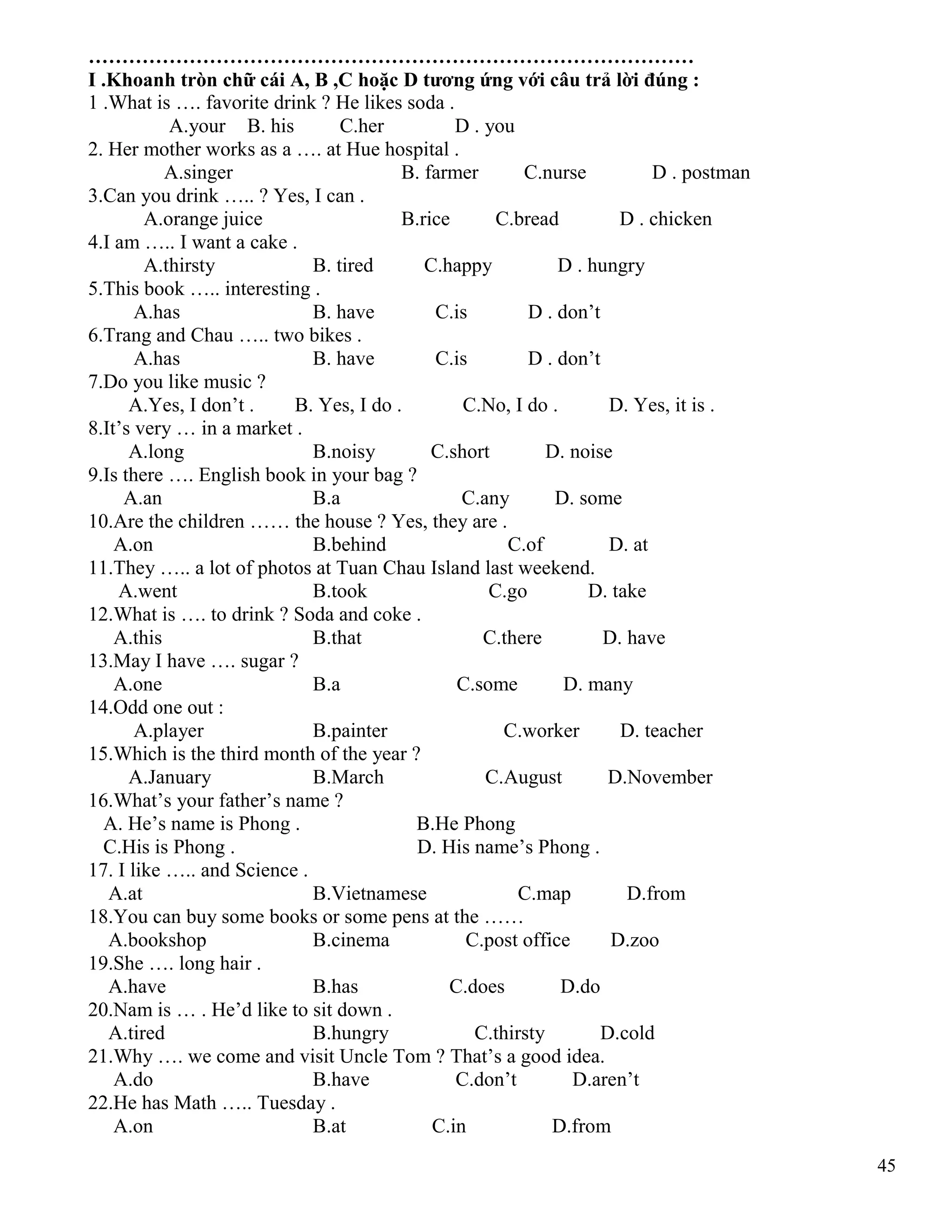 45
………………………………………………………………………………
I .Khoanh tròn chữ cái A, B ,C hoặc D tương ứng với câu trả lời đúng :
1 .What is …. favorite drink ? He likes soda .
A.your B. his C.her D . you
2. Her mother works as a …. at Hue hospital .
A.singer B. farmer C.nurse D . postman
3.Can you drink ….. ? Yes, I can .
A.orange juice B.rice C.bread D . chicken
4.I am ….. I want a cake .
A.thirsty B. tired C.happy D . hungry
5.This book ….. interesting .
A.has B. have C.is D . don’t
6.Trang and Chau ….. two bikes .
A.has B. have C.is D . don’t
7.Do you like music ?
A.Yes, I don’t . B. Yes, I do . C.No, I do . D. Yes, it is .
8.It’s very … in a market .
A.long B.noisy C.short D. noise
9.Is there …. English book in your bag ?
A.an B.a C.any D. some
10.Are the children …… the house ? Yes, they are .
A.on B.behind C.of D. at
11.They ….. a lot of photos at Tuan Chau Island last weekend.
A.went B.took C.go D. take
12.What is …. to drink ? Soda and coke .
A.this B.that C.there D. have
13.May I have …. sugar ?
A.one B.a C.some D. many
14.Odd one out :
A.player B.painter C.worker D. teacher
15.Which is the third month of the year ?
A.January B.March C.August D.November
16.What’s your father’s name ?
A. He’s name is Phong . B.He Phong
C.His is Phong . D. His name’s Phong .
17. I like ….. and Science .
A.at B.Vietnamese C.map D.from
18.You can buy some books or some pens at the ……
A.bookshop B.cinema C.post office D.zoo
19.She …. long hair .
A.have B.has C.does D.do
20.Nam is … . He’d like to sit down .
A.tired B.hungry C.thirsty D.cold
21.Why …. we come and visit Uncle Tom ? That’s a good idea.
A.do B.have C.don’t D.aren’t
22.He has Math ….. Tuesday .
A.on B.at C.in D.from
 
