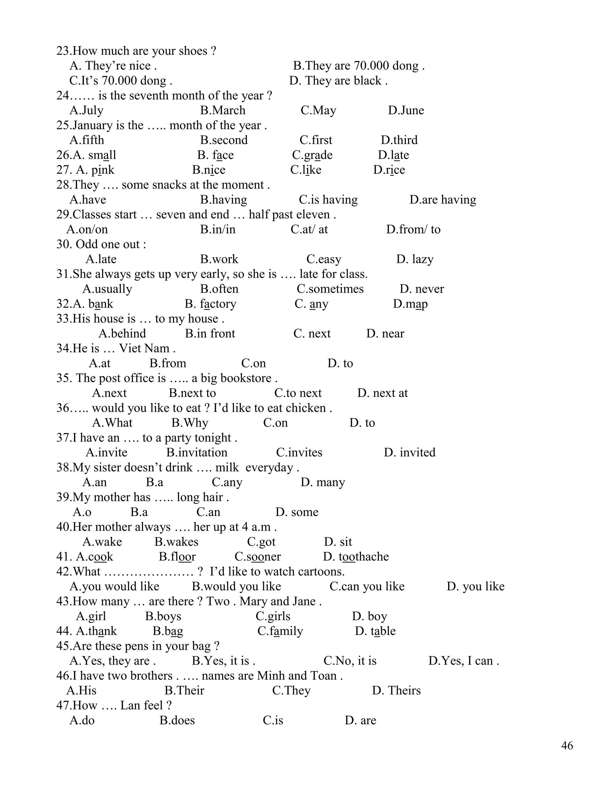 46
23.How much are your shoes ?
A. They’re nice . B.They are 70.000 dong .
C.It’s 70.000 dong . D. They are black .
24…… is the seventh month of the year ?
A.July B.March C.May D.June
25.January is the ….. month of the year .
A.fifth B.second C.first D.third
26.A. small B. face C.grade D.late
27. A. pink B.nice C.like D.rice
28.They …. some snacks at the moment .
A.have B.having C.is having D.are having
29.Classes start … seven and end … half past eleven .
A.on/on B.in/in C.at/ at D.from/ to
30. Odd one out :
A.late B.work C.easy D. lazy
31.She always gets up very early, so she is …. late for class.
A.usually B.often C.sometimes D. never
32.A. bank B. factory C. any D.map
33.His house is … to my house .
A.behind B.in front C. next D. near
34.He is … Viet Nam .
A.at B.from C.on D. to
35. The post office is ….. a big bookstore .
A.next B.next to C.to next D. next at
36….. would you like to eat ? I’d like to eat chicken .
A.What B.Why C.on D. to
37.I have an …. to a party tonight .
A.invite B.invitation C.invites D. invited
38.My sister doesn’t drink …. milk everyday .
A.an B.a C.any D. many
39.My mother has ….. long hair .
A.o B.a C.an D. some
40.Her mother always …. her up at 4 a.m .
A.wake B.wakes C.got D. sit
41. A.cook B.floor C.sooner D. toothache
42.What ………………… ? I’d like to watch cartoons.
A.you would like B.would you like C.can you like D. you like
43.How many … are there ? Two . Mary and Jane .
A.girl B.boys C.girls D. boy
44. A.thank B.bag C.family D. table
45.Are these pens in your bag ?
A.Yes, they are . B.Yes, it is . C.No, it is D.Yes, I can .
46.I have two brothers . …. names are Minh and Toan .
A.His B.Their C.They D. Theirs
47.How …. Lan feel ?
A.do B.does C.is D. are
 