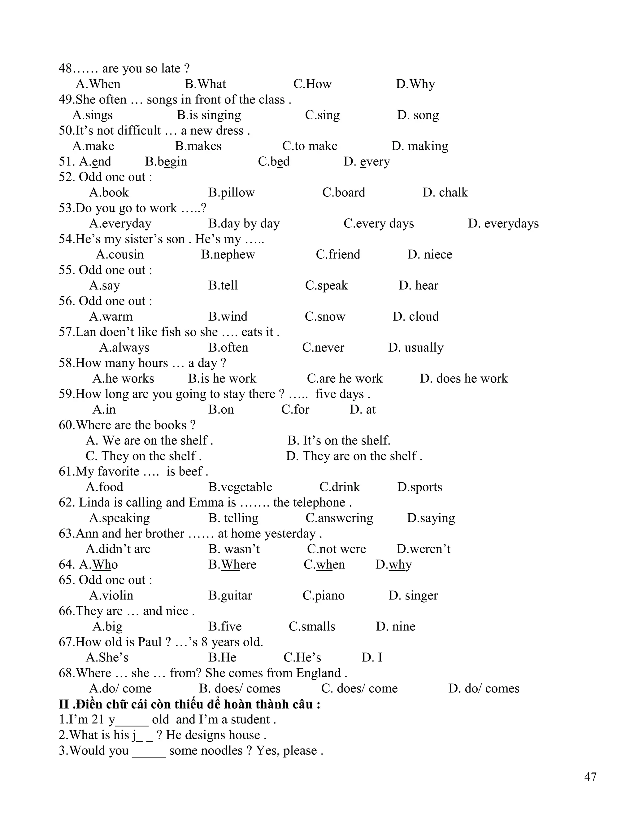 47
48…… are you so late ?
A.When B.What C.How D.Why
49.She often … songs in front of the class .
A.sings B.is singing C.sing D. song
50.It’s not difficult … a new dress .
A.make B.makes C.to make D. making
51. A.end B.begin C.bed D. every
52. Odd one out :
A.book B.pillow C.board D. chalk
53.Do you go to work …..?
A.everyday B.day by day C.every days D. everydays
54.He’s my sister’s son . He’s my …..
A.cousin B.nephew C.friend D. niece
55. Odd one out :
A.say B.tell C.speak D. hear
56. Odd one out :
A.warm B.wind C.snow D. cloud
57.Lan doen’t like fish so she …. eats it .
A.always B.often C.never D. usually
58.How many hours … a day ?
A.he works B.is he work C.are he work D. does he work
59.How long are you going to stay there ? ….. five days .
A.in B.on C.for D. at
60.Where are the books ?
A. We are on the shelf . B. It’s on the shelf.
C. They on the shelf . D. They are on the shelf .
61.My favorite …. is beef .
A.food B.vegetable C.drink D.sports
62. Linda is calling and Emma is ……. the telephone .
A.speaking B. telling C.answering D.saying
63.Ann and her brother …… at home yesterday .
A.didn’t are B. wasn’t C.not were D.weren’t
64. A.Who B.Where C.when D.why
65. Odd one out :
A.violin B.guitar C.piano D. singer
66.They are … and nice .
A.big B.five C.smalls D. nine
67.How old is Paul ? …’s 8 years old.
A.She’s B.He C.He’s D. I
68.Where … she … from? She comes from England .
A.do/ come B. does/ comes C. does/ come D. do/ comes
II .Điền chữ cái còn thiếu để hoàn thành câu :
1.I’m 21 y_____ old and I’m a student .
2.What is his j_ _ ? He designs house .
3.Would you _____ some noodles ? Yes, please .
 