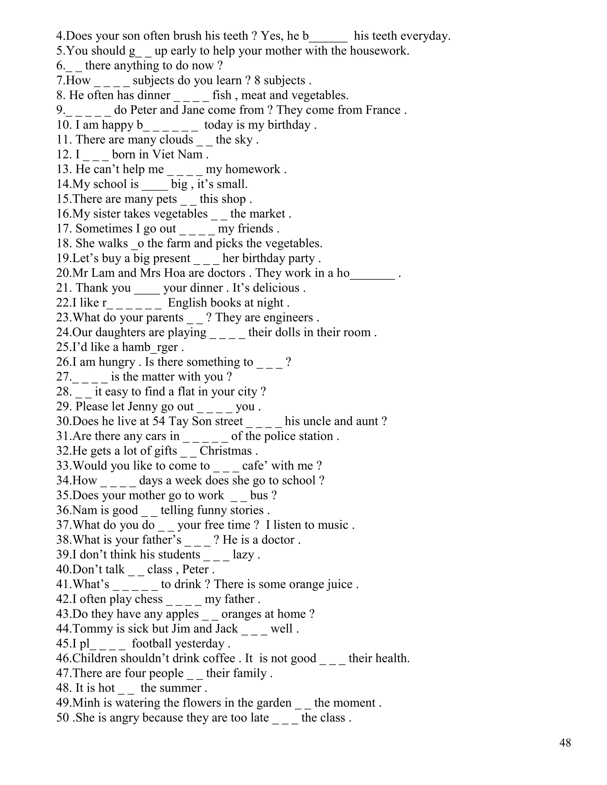 48
4.Does your son often brush his teeth ? Yes, he b______ his teeth everyday.
5.You should g_ _ up early to help your mother with the housework.
6._ _ there anything to do now ?
7.How _ _ _ _ subjects do you learn ? 8 subjects .
8. He often has dinner _ _ _ _ fish , meat and vegetables.
9._ _ _ _ _ do Peter and Jane come from ? They come from France .
10. I am happy b_ _ _ _ _ _ today is my birthday .
11. There are many clouds _ _ the sky .
12. I _ _ _ born in Viet Nam .
13. He can’t help me _ _ _ _ my homework .
14.My school is ____ big , it’s small.
15.There are many pets _ _ this shop .
16.My sister takes vegetables _ _ the market .
17. Sometimes I go out _ _ _ _ my friends .
18. She walks _o the farm and picks the vegetables.
19.Let’s buy a big present _ _ _ her birthday party .
20.Mr Lam and Mrs Hoa are doctors . They work in a ho_______ .
21. Thank you ____ your dinner . It’s delicious .
22.I like r_ _ _ _ _ _ English books at night .
23.What do your parents _ _ ? They are engineers .
24.Our daughters are playing _ _ _ _ their dolls in their room .
25.I’d like a hamb_rger .
26.I am hungry . Is there something to _ _ _ ?
27._ _ _ _ is the matter with you ?
28. _ _ it easy to find a flat in your city ?
29. Please let Jenny go out _ _ _ _ you .
30.Does he live at 54 Tay Son street _ _ _ _ his uncle and aunt ?
31.Are there any cars in _ _ _ _ _ of the police station .
32.He gets a lot of gifts _ _ Christmas .
33.Would you like to come to _ _ _ cafe’ with me ?
34.How _ _ _ _ days a week does she go to school ?
35.Does your mother go to work _ _ bus ?
36.Nam is good _ _ telling funny stories .
37.What do you do _ _ your free time ? I listen to music .
38.What is your father’s _ _ _ ? He is a doctor .
39.I don’t think his students _ _ _ lazy .
40.Don’t talk _ _ class , Peter .
41.What’s _ _ _ _ _ to drink ? There is some orange juice .
42.I often play chess _ _ _ _ my father .
43.Do they have any apples _ _ oranges at home ?
44.Tommy is sick but Jim and Jack _ _ _ well .
45.I pl_ _ _ _ football yesterday .
46.Children shouldn’t drink coffee . It is not good _ _ _ their health.
47.There are four people _ _ their family .
48. It is hot _ _ the summer .
49.Minh is watering the flowers in the garden _ _ the moment .
50 .She is angry because they are too late _ _ _ the class .
 
