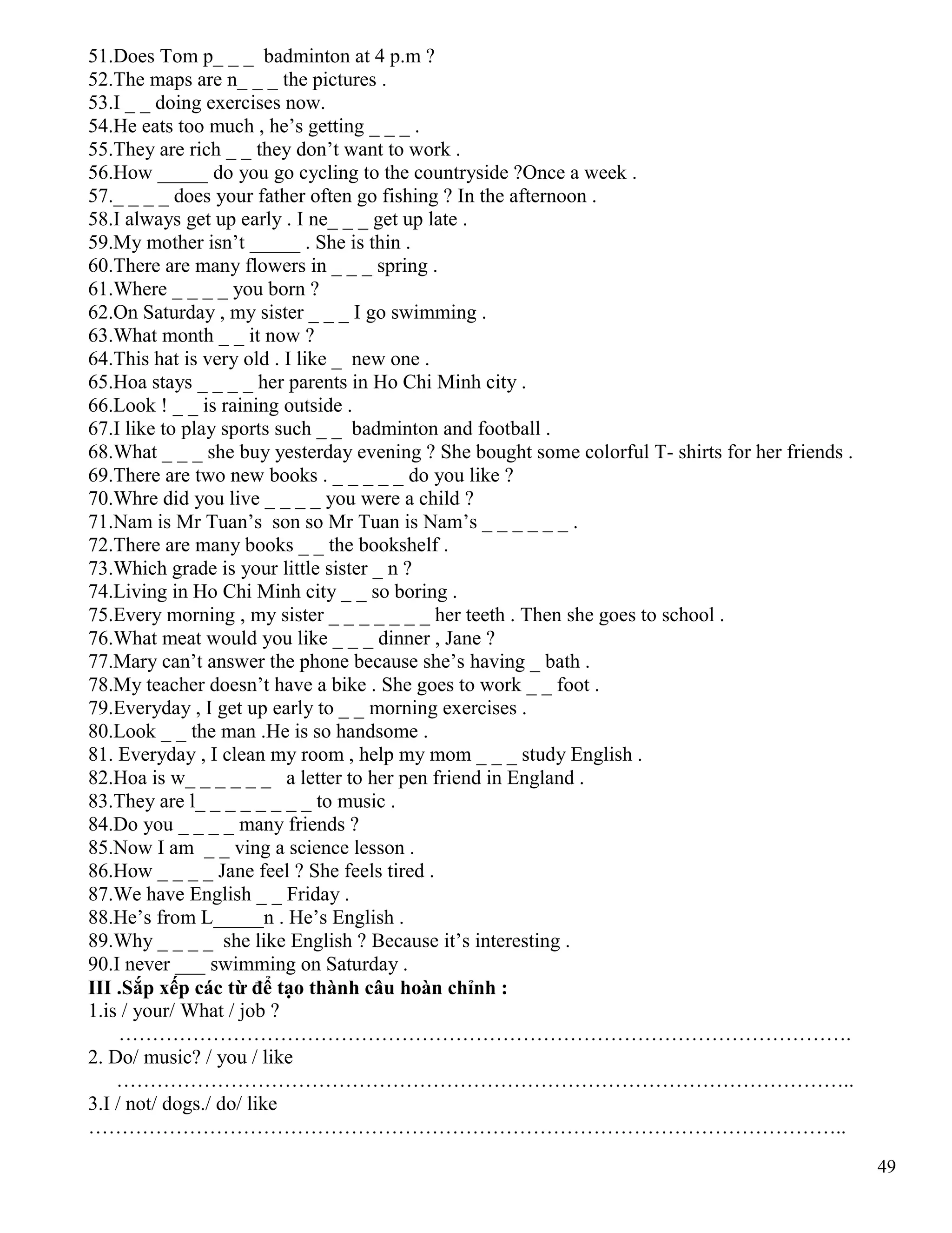 49
51.Does Tom p_ _ _ badminton at 4 p.m ?
52.The maps are n_ _ _ the pictures .
53.I _ _ doing exercises now.
54.He eats too much , he’s getting _ _ _ .
55.They are rich _ _ they don’t want to work .
56.How _____ do you go cycling to the countryside ?Once a week .
57._ _ _ _ does your father often go fishing ? In the afternoon .
58.I always get up early . I ne_ _ _ get up late .
59.My mother isn’t _____ . She is thin .
60.There are many flowers in _ _ _ spring .
61.Where _ _ _ _ you born ?
62.On Saturday , my sister _ _ _ I go swimming .
63.What month _ _ it now ?
64.This hat is very old . I like _ new one .
65.Hoa stays _ _ _ _ her parents in Ho Chi Minh city .
66.Look ! _ _ is raining outside .
67.I like to play sports such _ _ badminton and football .
68.What _ _ _ she buy yesterday evening ? She bought some colorful T- shirts for her friends .
69.There are two new books . _ _ _ _ _ do you like ?
70.Whre did you live _ _ _ _ you were a child ?
71.Nam is Mr Tuan’s son so Mr Tuan is Nam’s _ _ _ _ _ _ .
72.There are many books _ _ the bookshelf .
73.Which grade is your little sister _ n ?
74.Living in Ho Chi Minh city _ _ so boring .
75.Every morning , my sister _ _ _ _ _ _ _ her teeth . Then she goes to school .
76.What meat would you like _ _ _ dinner , Jane ?
77.Mary can’t answer the phone because she’s having _ bath .
78.My teacher doesn’t have a bike . She goes to work _ _ foot .
79.Everyday , I get up early to _ _ morning exercises .
80.Look _ _ the man .He is so handsome .
81. Everyday , I clean my room , help my mom _ _ _ study English .
82.Hoa is w_ _ _ _ _ _ a letter to her pen friend in England .
83.They are l_ _ _ _ _ _ _ _ to music .
84.Do you _ _ _ _ many friends ?
85.Now I am _ _ ving a science lesson .
86.How _ _ _ _ Jane feel ? She feels tired .
87.We have English _ _ Friday .
88.He’s from L_____n . He’s English .
89.Why _ _ _ _ she like English ? Because it’s interesting .
90.I never ___ swimming on Saturday .
III .Sắp xếp các từ để tạo thành câu hoàn chỉnh :
1.is / your/ What / job ?
……………………………………………………………………………………………….
2. Do/ music? / you / like
………………………………………………………………………………………………..
3.I / not/ dogs./ do/ like
…………………………………………………………………………………………………..
 