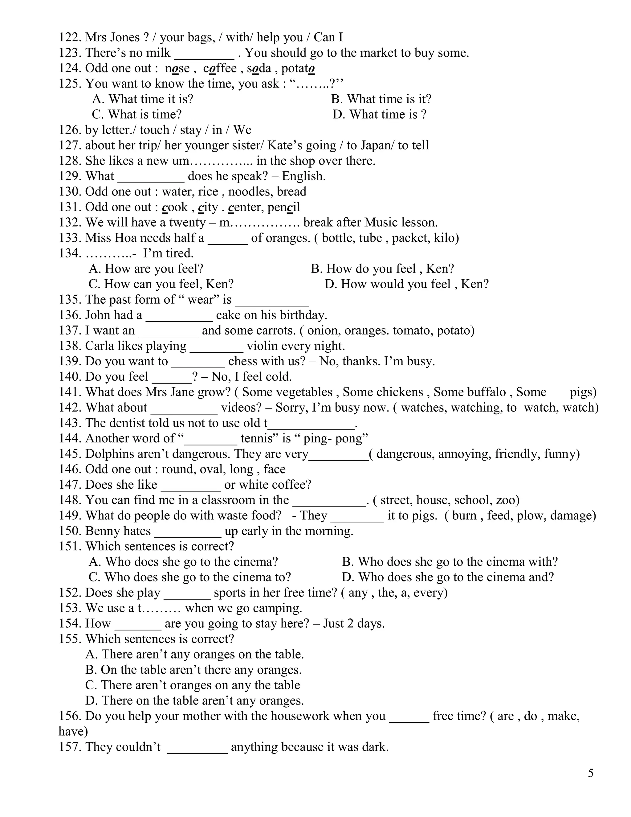 5
122. Mrs Jones ? / your bags, / with/ help you / Can I
123. There’s no milk _________ . You should go to the market to buy some.
124. Odd one out : nose , coffee , soda , potato
125. You want to know the time, you ask : “……..?’’
A. What time it is? B. What time is it?
C. What is time? D. What time is ?
126. by letter./ touch / stay / in / We
127. about her trip/ her younger sister/ Kate’s going / to Japan/ to tell
128. She likes a new um…………... in the shop over there.
129. What __________ does he speak? – English.
130. Odd one out : water, rice , noodles, bread
131. Odd one out : cook , city . center, pencil
132. We will have a twenty – m……………. break after Music lesson.
133. Miss Hoa needs half a ______ of oranges. ( bottle, tube , packet, kilo)
134. ………..- I’m tired.
A. How are you feel? B. How do you feel , Ken?
C. How can you feel, Ken? D. How would you feel , Ken?
135. The past form of “ wear” is ___________
136. John had a __________ cake on his birthday.
137. I want an _________ and some carrots. ( onion, oranges. tomato, potato)
138. Carla likes playing ________ violin every night.
139. Do you want to ________ chess with us? – No, thanks. I’m busy.
140. Do you feel ______? – No, I feel cold.
141. What does Mrs Jane grow? ( Some vegetables , Some chickens , Some buffalo , Some pigs)
142. What about __________ videos? – Sorry, I’m busy now. ( watches, watching, to watch, watch)
143. The dentist told us not to use old t_____________.
144. Another word of “________ tennis” is “ ping- pong”
145. Dolphins aren’t dangerous. They are very_________( dangerous, annoying, friendly, funny)
146. Odd one out : round, oval, long , face
147. Does she like _________ or white coffee?
148. You can find me in a classroom in the ___________. ( street, house, school, zoo)
149. What do people do with waste food? - They ________ it to pigs. ( burn , feed, plow, damage)
150. Benny hates __________ up early in the morning.
151. Which sentences is correct?
A. Who does she go to the cinema? B. Who does she go to the cinema with?
C. Who does she go to the cinema to? D. Who does she go to the cinema and?
152. Does she play _______ sports in her free time? ( any , the, a, every)
153. We use a t……… when we go camping.
154. How _______ are you going to stay here? – Just 2 days.
155. Which sentences is correct?
A. There aren’t any oranges on the table.
B. On the table aren’t there any oranges.
C. There aren’t oranges on any the table
D. There on the table aren’t any oranges.
156. Do you help your mother with the housework when you ______ free time? ( are , do , make,
have)
157. They couldn’t _________ anything because it was dark.
 