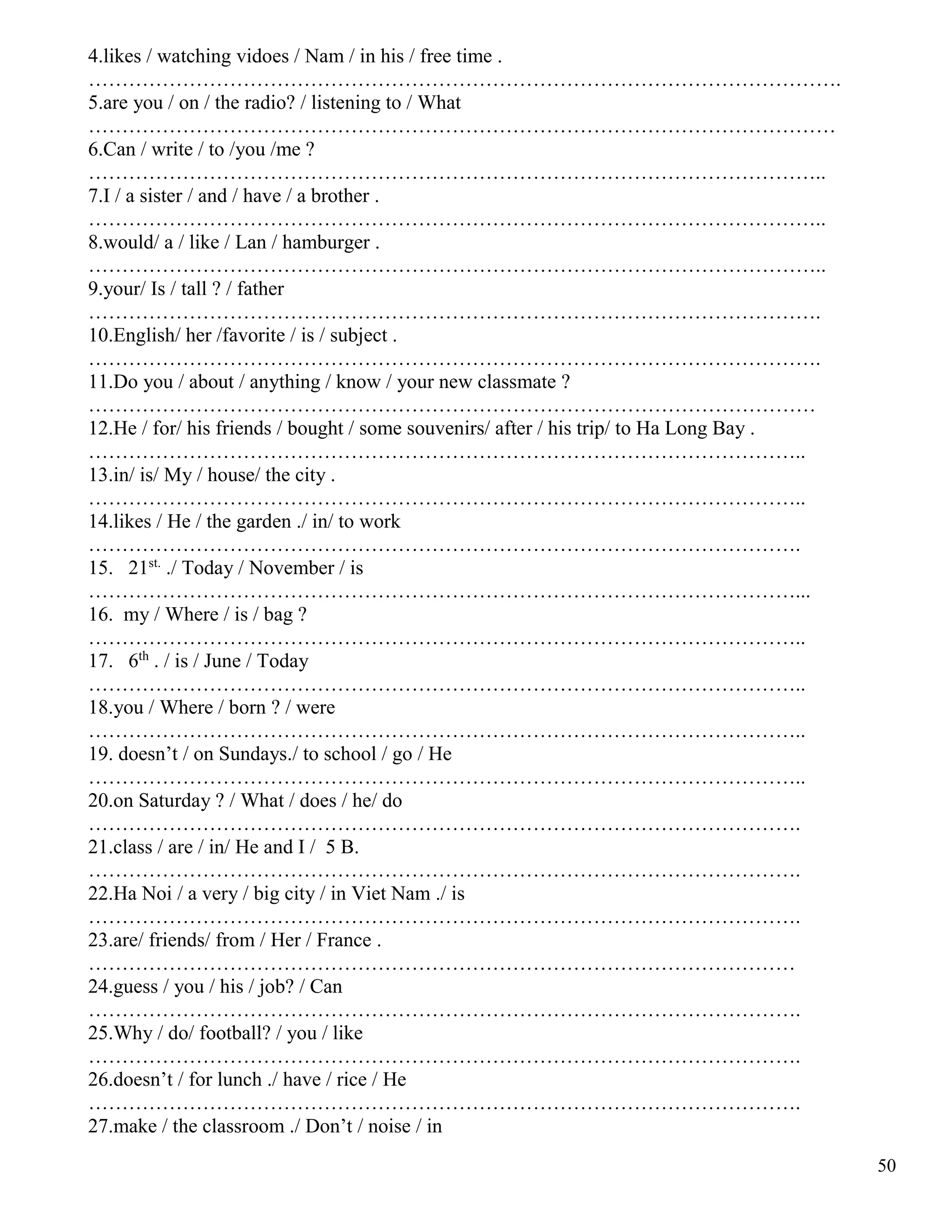 50
4.likes / watching vidoes / Nam / in his / free time .
………………………………………………………………………………………………….
5.are you / on / the radio? / listening to / What
…………………………………………………………………………………………………
6.Can / write / to /you /me ?
………………………………………………………………………………………………..
7.I / a sister / and / have / a brother .
………………………………………………………………………………………………..
8.would/ a / like / Lan / hamburger .
………………………………………………………………………………………………..
9.your/ Is / tall ? / father
……………………………………………………………………………………………….
10.English/ her /favorite / is / subject .
……………………………………………………………………………………………….
11.Do you / about / anything / know / your new classmate ?
………………………………………………………………………………………………
12.He / for/ his friends / bought / some souvenirs/ after / his trip/ to Ha Long Bay .
……………………………………………………………………………………………..
13.in/ is/ My / house/ the city .
……………………………………………………………………………………………..
14.likes / He / the garden ./ in/ to work
…………………………………………………………………………………………….
15. 21st.
./ Today / November / is
……………………………………………………………………………………………...
16. my / Where / is / bag ?
……………………………………………………………………………………………..
17. 6th
. / is / June / Today
……………………………………………………………………………………………..
18.you / Where / born ? / were
……………………………………………………………………………………………..
19. doesn’t / on Sundays./ to school / go / He
……………………………………………………………………………………………..
20.on Saturday ? / What / does / he/ do
…………………………………………………………………………………………….
21.class / are / in/ He and I / 5 B.
…………………………………………………………………………………………….
22.Ha Noi / a very / big city / in Viet Nam ./ is
…………………………………………………………………………………………….
23.are/ friends/ from / Her / France .
……………………………………………………………………………………………
24.guess / you / his / job? / Can
…………………………………………………………………………………………….
25.Why / do/ football? / you / like
…………………………………………………………………………………………….
26.doesn’t / for lunch ./ have / rice / He
…………………………………………………………………………………………….
27.make / the classroom ./ Don’t / noise / in
 