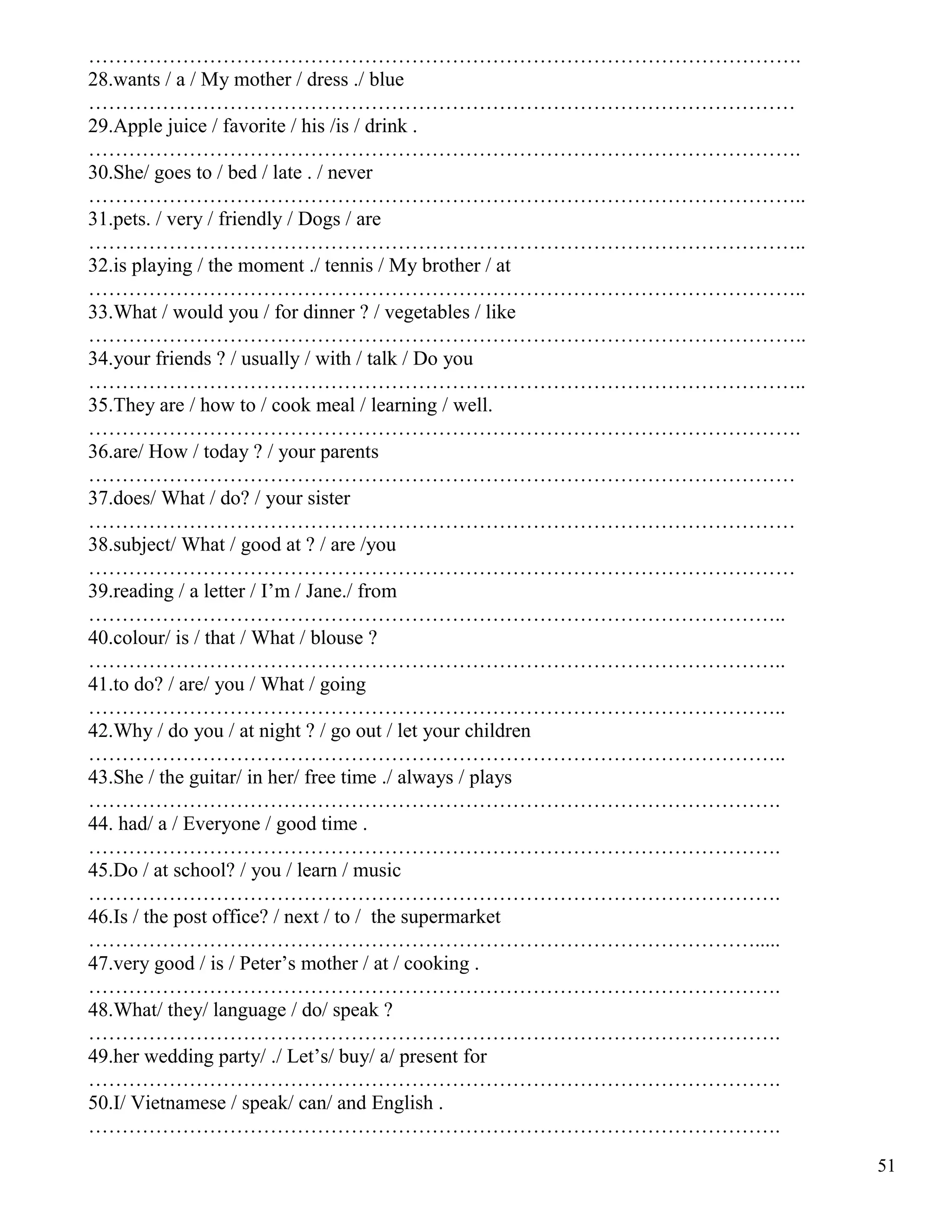 51
…………………………………………………………………………………………….
28.wants / a / My mother / dress ./ blue
……………………………………………………………………………………………
29.Apple juice / favorite / his /is / drink .
…………………………………………………………………………………………….
30.She/ goes to / bed / late . / never
……………………………………………………………………………………………..
31.pets. / very / friendly / Dogs / are
……………………………………………………………………………………………..
32.is playing / the moment ./ tennis / My brother / at
……………………………………………………………………………………………..
33.What / would you / for dinner ? / vegetables / like
……………………………………………………………………………………………..
34.your friends ? / usually / with / talk / Do you
……………………………………………………………………………………………..
35.They are / how to / cook meal / learning / well.
…………………………………………………………………………………………….
36.are/ How / today ? / your parents
……………………………………………………………………………………………
37.does/ What / do? / your sister
……………………………………………………………………………………………
38.subject/ What / good at ? / are /you
……………………………………………………………………………………………
39.reading / a letter / I’m / Jane./ from
…………………………………………………………………………………………..
40.colour/ is / that / What / blouse ?
…………………………………………………………………………………………..
41.to do? / are/ you / What / going
…………………………………………………………………………………………..
42.Why / do you / at night ? / go out / let your children
…………………………………………………………………………………………..
43.She / the guitar/ in her/ free time ./ always / plays
………………………………………………………………………………………….
44. had/ a / Everyone / good time .
………………………………………………………………………………………….
45.Do / at school? / you / learn / music
………………………………………………………………………………………….
46.Is / the post office? / next / to / the supermarket
……………………………………………………………………………………….....
47.very good / is / Peter’s mother / at / cooking .
………………………………………………………………………………………….
48.What/ they/ language / do/ speak ?
………………………………………………………………………………………….
49.her wedding party/ ./ Let’s/ buy/ a/ present for
………………………………………………………………………………………….
50.I/ Vietnamese / speak/ can/ and English .
………………………………………………………………………………………….
 