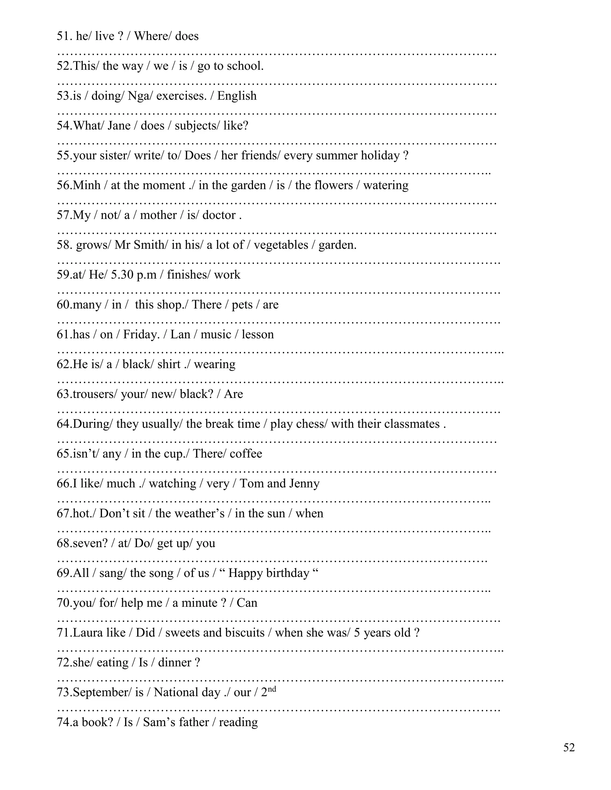 52
51. he/ live ? / Where/ does
…………………………………………………………………………………………
52.This/ the way / we / is / go to school.
…………………………………………………………………………………………
53.is / doing/ Nga/ exercises. / English
…………………………………………………………………………………………
54.What/ Jane / does / subjects/ like?
…………………………………………………………………………………………
55.your sister/ write/ to/ Does / her friends/ every summer holiday ?
………………………………………………………………………………………..
56.Minh / at the moment ./ in the garden / is / the flowers / watering
…………………………………………………………………………………………
57.My / not/ a / mother / is/ doctor .
…………………………………………………………………………………………
58. grows/ Mr Smith/ in his/ a lot of / vegetables / garden.
………………………………………………………………………………………….
59.at/ He/ 5.30 p.m / finishes/ work
………………………………………………………………………………………….
60.many / in / this shop./ There / pets / are
………………………………………………………………………………………….
61.has / on / Friday. / Lan / music / lesson
…………………………………………………………………………………………..
62.He is/ a / black/ shirt ./ wearing
…………………………………………………………………………………………..
63.trousers/ your/ new/ black? / Are
………………………………………………………………………………………….
64.During/ they usually/ the break time / play chess/ with their classmates .
…………………………………………………………………………………………
65.isn’t/ any / in the cup./ There/ coffee
…………………………………………………………………………………………
66.I like/ much ./ watching / very / Tom and Jenny
………………………………………………………………………………………..
67.hot./ Don’t sit / the weather’s / in the sun / when
………………………………………………………………………………………..
68.seven? / at/ Do/ get up/ you
……………………………………………………………………………………….
69.All / sang/ the song / of us / “ Happy birthday “
………………………………………………………………………………………..
70.you/ for/ help me / a minute ? / Can
………………………………………………………………………………………….
71.Laura like / Did / sweets and biscuits / when she was/ 5 years old ?
…………………………………………………………………………………………..
72.she/ eating / Is / dinner ?
…………………………………………………………………………………………..
73.September/ is / National day ./ our / 2nd
………………………………………………………………………………………….
74.a book? / Is / Sam’s father / reading
 