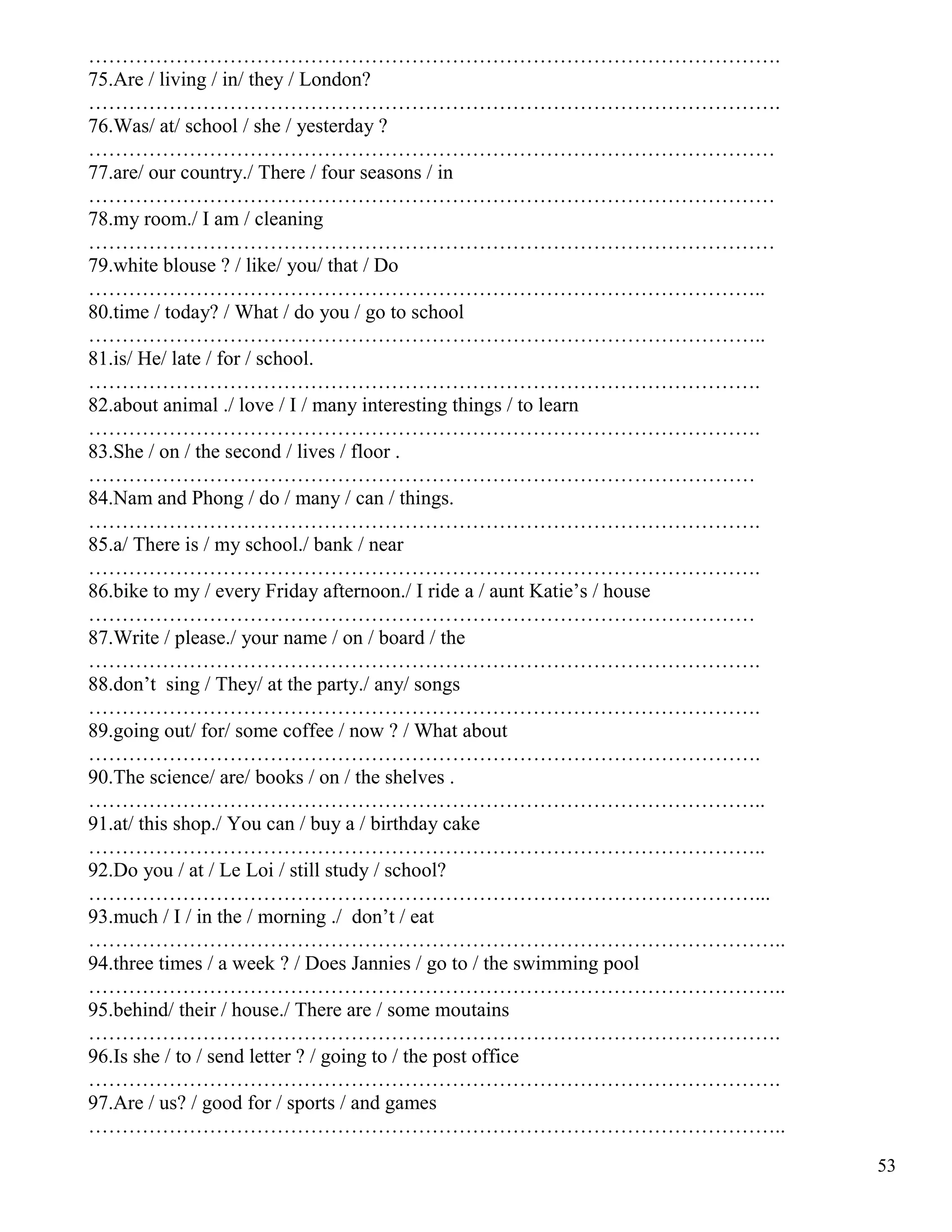 53
………………………………………………………………………………………….
75.Are / living / in/ they / London?
………………………………………………………………………………………….
76.Was/ at/ school / she / yesterday ?
…………………………………………………………………………………………
77.are/ our country./ There / four seasons / in
…………………………………………………………………………………………
78.my room./ I am / cleaning
…………………………………………………………………………………………
79.white blouse ? / like/ you/ that / Do
………………………………………………………………………………………..
80.time / today? / What / do you / go to school
………………………………………………………………………………………..
81.is/ He/ late / for / school.
……………………………………………………………………………………….
82.about animal ./ love / I / many interesting things / to learn
……………………………………………………………………………………….
83.She / on / the second / lives / floor .
………………………………………………………………………………………
84.Nam and Phong / do / many / can / things.
……………………………………………………………………………………….
85.a/ There is / my school./ bank / near
……………………………………………………………………………………….
86.bike to my / every Friday afternoon./ I ride a / aunt Katie’s / house
………………………………………………………………………………………
87.Write / please./ your name / on / board / the
……………………………………………………………………………………….
88.don’t sing / They/ at the party./ any/ songs
……………………………………………………………………………………….
89.going out/ for/ some coffee / now ? / What about
……………………………………………………………………………………….
90.The science/ are/ books / on / the shelves .
………………………………………………………………………………………..
91.at/ this shop./ You can / buy a / birthday cake
………………………………………………………………………………………..
92.Do you / at / Le Loi / still study / school?
………………………………………………………………………………………...
93.much / I / in the / morning ./ don’t / eat
…………………………………………………………………………………………..
94.three times / a week ? / Does Jannies / go to / the swimming pool
…………………………………………………………………………………………..
95.behind/ their / house./ There are / some moutains
………………………………………………………………………………………….
96.Is she / to / send letter ? / going to / the post office
………………………………………………………………………………………….
97.Are / us? / good for / sports / and games
…………………………………………………………………………………………..
 