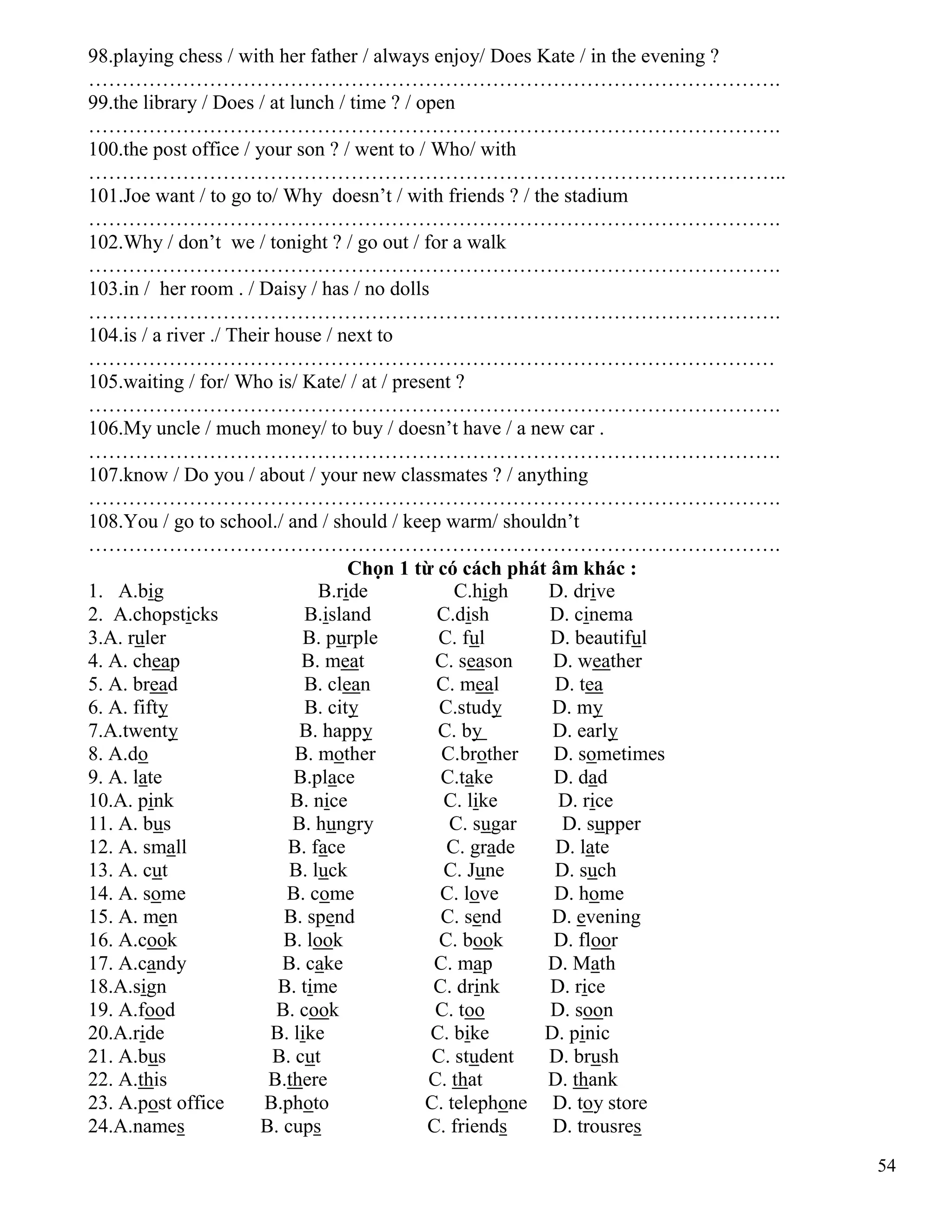 54
98.playing chess / with her father / always enjoy/ Does Kate / in the evening ?
………………………………………………………………………………………….
99.the library / Does / at lunch / time ? / open
………………………………………………………………………………………….
100.the post office / your son ? / went to / Who/ with
…………………………………………………………………………………………..
101.Joe want / to go to/ Why doesn’t / with friends ? / the stadium
………………………………………………………………………………………….
102.Why / don’t we / tonight ? / go out / for a walk
………………………………………………………………………………………….
103.in / her room . / Daisy / has / no dolls
………………………………………………………………………………………….
104.is / a river ./ Their house / next to
…………………………………………………………………………………………
105.waiting / for/ Who is/ Kate/ / at / present ?
………………………………………………………………………………………….
106.My uncle / much money/ to buy / doesn’t have / a new car .
………………………………………………………………………………………….
107.know / Do you / about / your new classmates ? / anything
………………………………………………………………………………………….
108.You / go to school./ and / should / keep warm/ shouldn’t
………………………………………………………………………………………….
Chọn 1 từ có cách phát âm khác :
1. A.big B.ride C.high D. drive
2. A.chopsticks B.island C.dish D. cinema
3.A. ruler B. purple C. ful D. beautiful
4. A. cheap B. meat C. season D. weather
5. A. bread B. clean C. meal D. tea
6. A. fifty B. city C.study D. my
7.A.twenty B. happy C. by D. early
8. A.do B. mother C.brother D. sometimes
9. A. late B.place C.take D. dad
10.A. pink B. nice C. like D. rice
11. A. bus B. hungry C. sugar D. supper
12. A. small B. face C. grade D. late
13. A. cut B. luck C. June D. such
14. A. some B. come C. love D. home
15. A. men B. spend C. send D. evening
16. A.cook B. look C. book D. floor
17. A.candy B. cake C. map D. Math
18.A.sign B. time C. drink D. rice
19. A.food B. cook C. too D. soon
20.A.ride B. like C. bike D. pinic
21. A.bus B. cut C. student D. brush
22. A.this B.there C. that D. thank
23. A.post office B.photo C. telephone D. toy store
24.A.names B. cups C. friends D. trousres
 