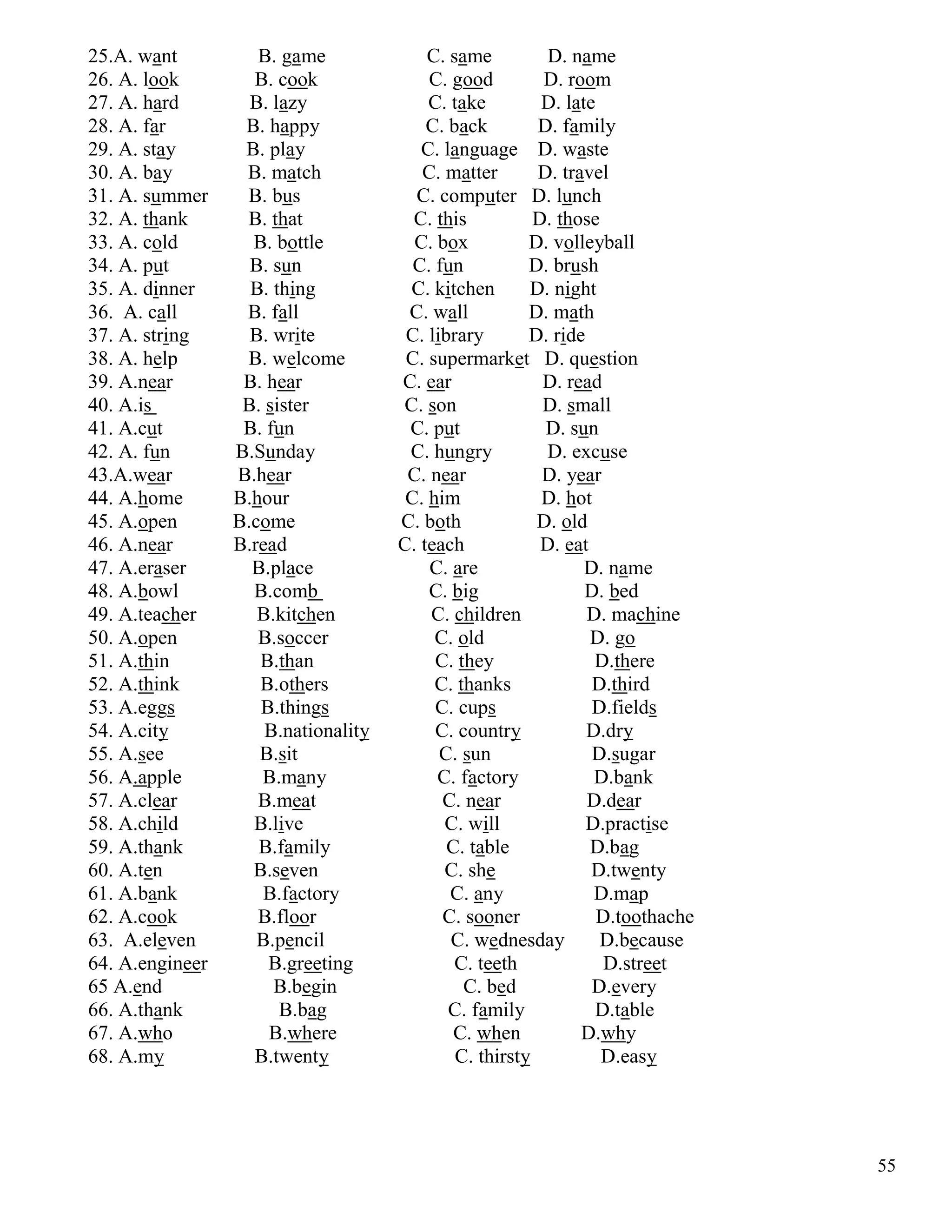 55
25.A. want B. game C. same D. name
26. A. look B. cook C. good D. room
27. A. hard B. lazy C. take D. late
28. A. far B. happy C. back D. family
29. A. stay B. play C. language D. waste
30. A. bay B. match C. matter D. travel
31. A. summer B. bus C. computer D. lunch
32. A. thank B. that C. this D. those
33. A. cold B. bottle C. box D. volleyball
34. A. put B. sun C. fun D. brush
35. A. dinner B. thing C. kitchen D. night
36. A. call B. fall C. wall D. math
37. A. string B. write C. library D. ride
38. A. help B. welcome C. supermarket D. question
39. A.near B. hear C. ear D. read
40. A.is B. sister C. son D. small
41. A.cut B. fun C. put D. sun
42. A. fun B.Sunday C. hungry D. excuse
43.A.wear B.hear C. near D. year
44. A.home B.hour C. him D. hot
45. A.open B.come C. both D. old
46. A.near B.read C. teach D. eat
47. A.eraser B.place C. are D. name
48. A.bowl B.comb C. big D. bed
49. A.teacher B.kitchen C. children D. machine
50. A.open B.soccer C. old D. go
51. A.thin B.than C. they D.there
52. A.think B.others C. thanks D.third
53. A.eggs B.things C. cups D.fields
54. A.city B.nationality C. country D.dry
55. A.see B.sit C. sun D.sugar
56. A.apple B.many C. factory D.bank
57. A.clear B.meat C. near D.dear
58. A.child B.live C. will D.practise
59. A.thank B.family C. table D.bag
60. A.ten B.seven C. she D.twenty
61. A.bank B.factory C. any D.map
62. A.cook B.floor C. sooner D.toothache
63. A.eleven B.pencil C. wednesday D.because
64. A.engineer B.greeting C. teeth D.street
65 A.end B.begin C. bed D.every
66. A.thank B.bag C. family D.table
67. A.who B.where C. when D.why
68. A.my B.twenty C. thirsty D.easy
 