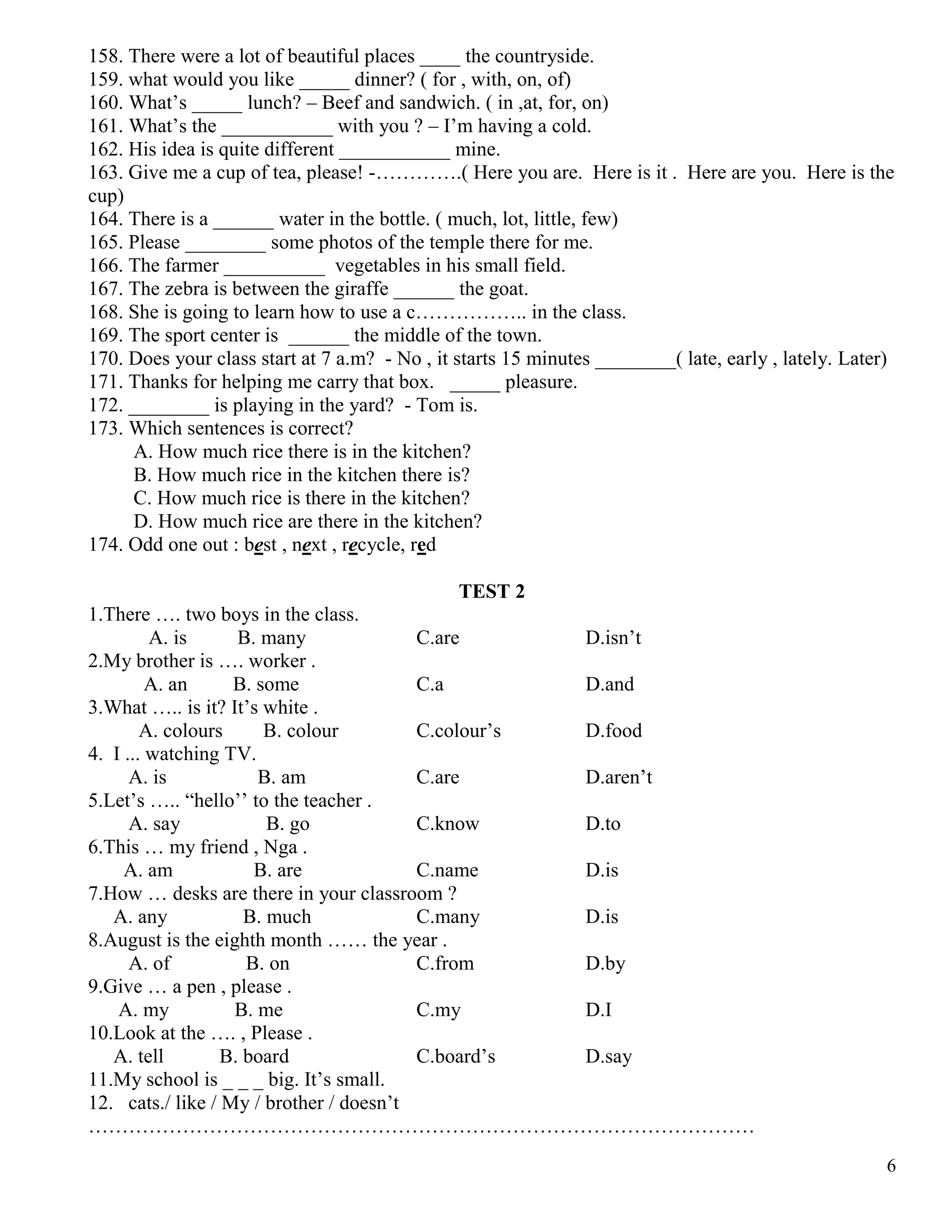 6
158. There were a lot of beautiful places ____ the countryside.
159. what would you like _____ dinner? ( for , with, on, of)
160. What’s _____ lunch? – Beef and sandwich. ( in ,at, for, on)
161. What’s the ___________ with you ? – I’m having a cold.
162. His idea is quite different ___________ mine.
163. Give me a cup of tea, please! -………….( Here you are. Here is it . Here are you. Here is the
cup)
164. There is a ______ water in the bottle. ( much, lot, little, few)
165. Please ________ some photos of the temple there for me.
166. The farmer __________ vegetables in his small field.
167. The zebra is between the giraffe ______ the goat.
168. She is going to learn how to use a c…………….. in the class.
169. The sport center is ______ the middle of the town.
170. Does your class start at 7 a.m? - No , it starts 15 minutes ________( late, early , lately. Later)
171. Thanks for helping me carry that box. _____ pleasure.
172. ________ is playing in the yard? - Tom is.
173. Which sentences is correct?
A. How much rice there is in the kitchen?
B. How much rice in the kitchen there is?
C. How much rice is there in the kitchen?
D. How much rice are there in the kitchen?
174. Odd one out : best , next , recycle, red
TEST 2
1.There …. two boys in the class.
A. is B. many C.are D.isn’t
2.My brother is …. worker .
A. an B. some C.a D.and
3.What ….. is it? It’s white .
A. colours B. colour C.colour’s D.food
4. I ... watching TV.
A. is B. am C.are D.aren’t
5.Let’s ….. “hello’’ to the teacher .
A. say B. go C.know D.to
6.This … my friend , Nga .
A. am B. are C.name D.is
7.How … desks are there in your classroom ?
A. any B. much C.many D.is
8.August is the eighth month …… the year .
A. of B. on C.from D.by
9.Give … a pen , please .
A. my B. me C.my D.I
10.Look at the …. , Please .
A. tell B. board C.board’s D.say
11.My school is _ _ _ big. It’s small.
12. cats./ like / My / brother / doesn’t
………………………………………………………………………………………
 