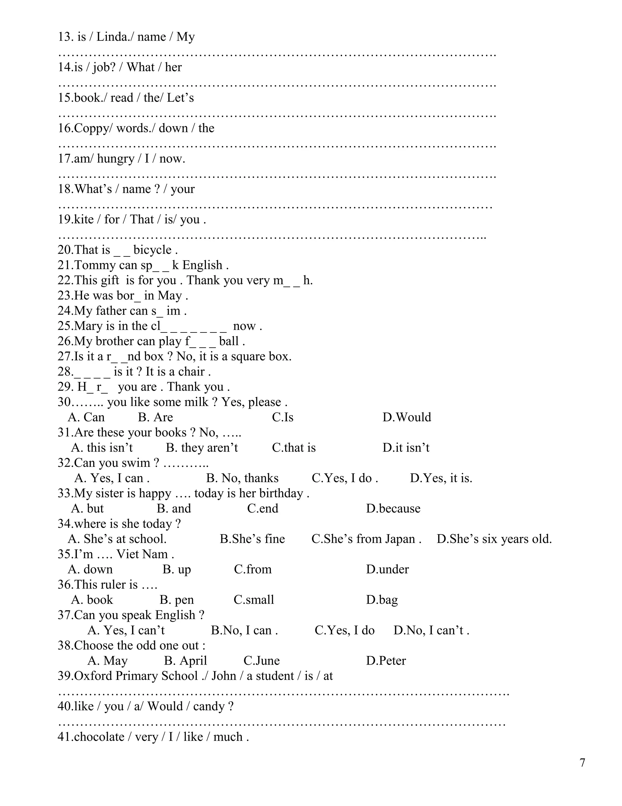 7
13. is / Linda./ name / My
……………………………………………………………………………………….
14.is / job? / What / her
……………………………………………………………………………………….
15.book./ read / the/ Let’s
……………………………………………………………………………………….
16.Coppy/ words./ down / the
……………………………………………………………………………………….
17.am/ hungry / I / now.
……………………………………………………………………………………….
18.What’s / name ? / your
………………………………………………………………………………………
19.kite / for / That / is/ you .
……………………………………………………………………………………..
20.That is _ _ bicycle .
21.Tommy can sp_ _ k English .
22.This gift is for you . Thank you very m_ _ h.
23.He was bor_ in May .
24.My father can s_ im .
25.Mary is in the cl_ _ _ _ _ _ _ now .
26.My brother can play f_ _ _ ball .
27.Is it a r_ _nd box ? No, it is a square box.
28._ _ _ _ is it ? It is a chair .
29. H_ r_ you are . Thank you .
30…….. you like some milk ? Yes, please .
A. Can B. Are C.Is D.Would
31.Are these your books ? No, …..
A. this isn’t B. they aren’t C.that is D.it isn’t
32.Can you swim ? ………..
A. Yes, I can . B. No, thanks C.Yes, I do . D.Yes, it is.
33.My sister is happy …. today is her birthday .
A. but B. and C.end D.because
34.where is she today ?
A. She’s at school. B.She’s fine C.She’s from Japan . D.She’s six years old.
35.I’m …. Viet Nam .
A. down B. up C.from D.under
36.This ruler is ….
A. book B. pen C.small D.bag
37.Can you speak English ?
A. Yes, I can’t B.No, I can . C.Yes, I do D.No, I can’t .
38.Choose the odd one out :
A. May B. April C.June D.Peter
39.Oxford Primary School ./ John / a student / is / at
………………………………………………………………………………………….
40.like / you / a/ Would / candy ?
…………………………………………………………………………………………
41.chocolate / very / I / like / much .
 