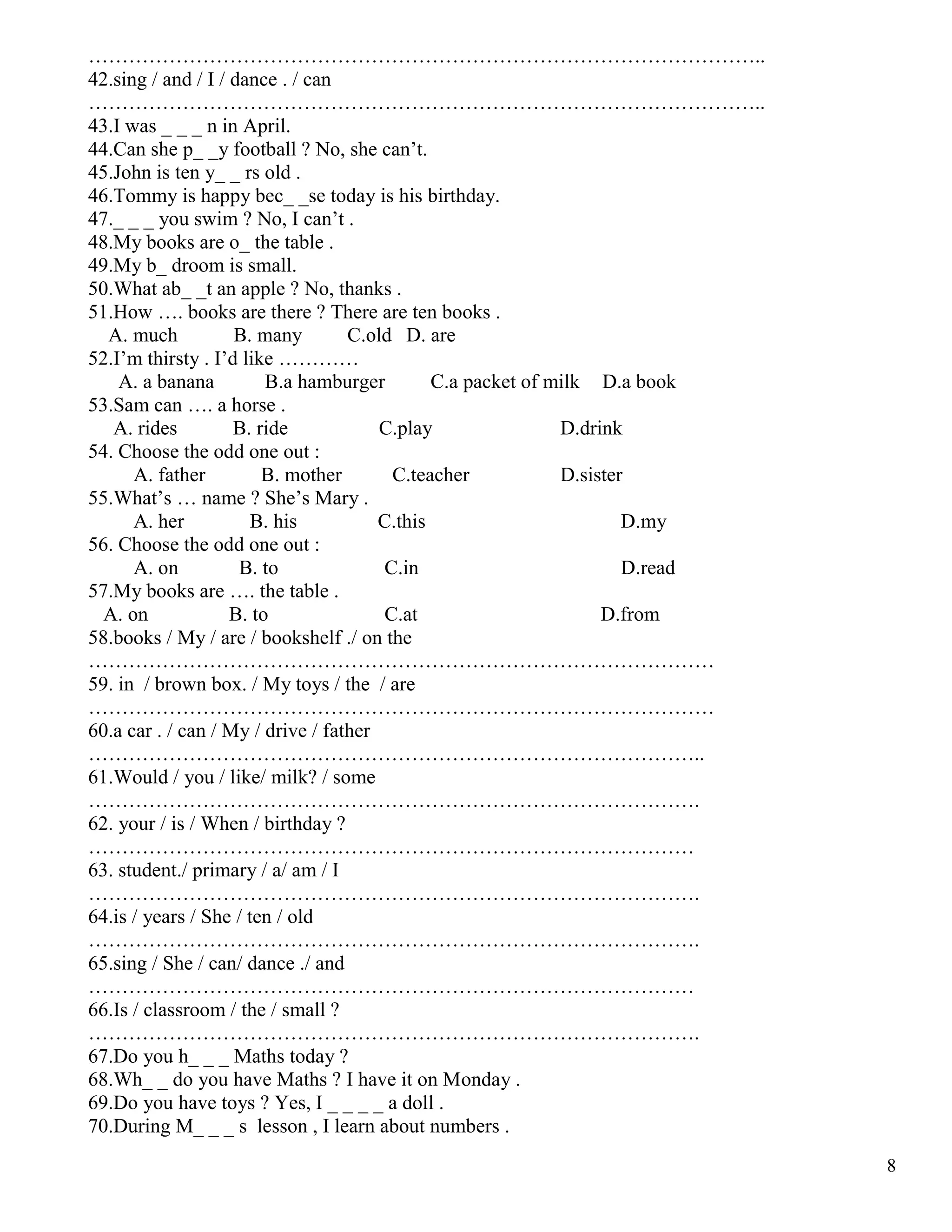 8
………………………………………………………………………………………..
42.sing / and / I / dance . / can
………………………………………………………………………………………..
43.I was _ _ _ n in April.
44.Can she p_ _y football ? No, she can’t.
45.John is ten y_ _ rs old .
46.Tommy is happy bec_ _se today is his birthday.
47._ _ _ you swim ? No, I can’t .
48.My books are o_ the table .
49.My b_ droom is small.
50.What ab_ _t an apple ? No, thanks .
51.How …. books are there ? There are ten books .
A. much B. many C.old D. are
52.I’m thirsty . I’d like …………
A. a banana B.a hamburger C.a packet of milk D.a book
53.Sam can …. a horse .
A. rides B. ride C.play D.drink
54. Choose the odd one out :
A. father B. mother C.teacher D.sister
55.What’s … name ? She’s Mary .
A. her B. his C.this D.my
56. Choose the odd one out :
A. on B. to C.in D.read
57.My books are …. the table .
A. on B. to C.at D.from
58.books / My / are / bookshelf ./ on the
…………………………………………………………………………………
59. in / brown box. / My toys / the / are
…………………………………………………………………………………
60.a car . / can / My / drive / father
………………………………………………………………………………..
61.Would / you / like/ milk? / some
……………………………………………………………………………….
62. your / is / When / birthday ?
………………………………………………………………………………
63. student./ primary / a/ am / I
……………………………………………………………………………….
64.is / years / She / ten / old
……………………………………………………………………………….
65.sing / She / can/ dance ./ and
………………………………………………………………………………
66.Is / classroom / the / small ?
……………………………………………………………………………….
67.Do you h_ _ _ Maths today ?
68.Wh_ _ do you have Maths ? I have it on Monday .
69.Do you have toys ? Yes, I _ _ _ _ a doll .
70.During M_ _ _ s lesson , I learn about numbers .
 