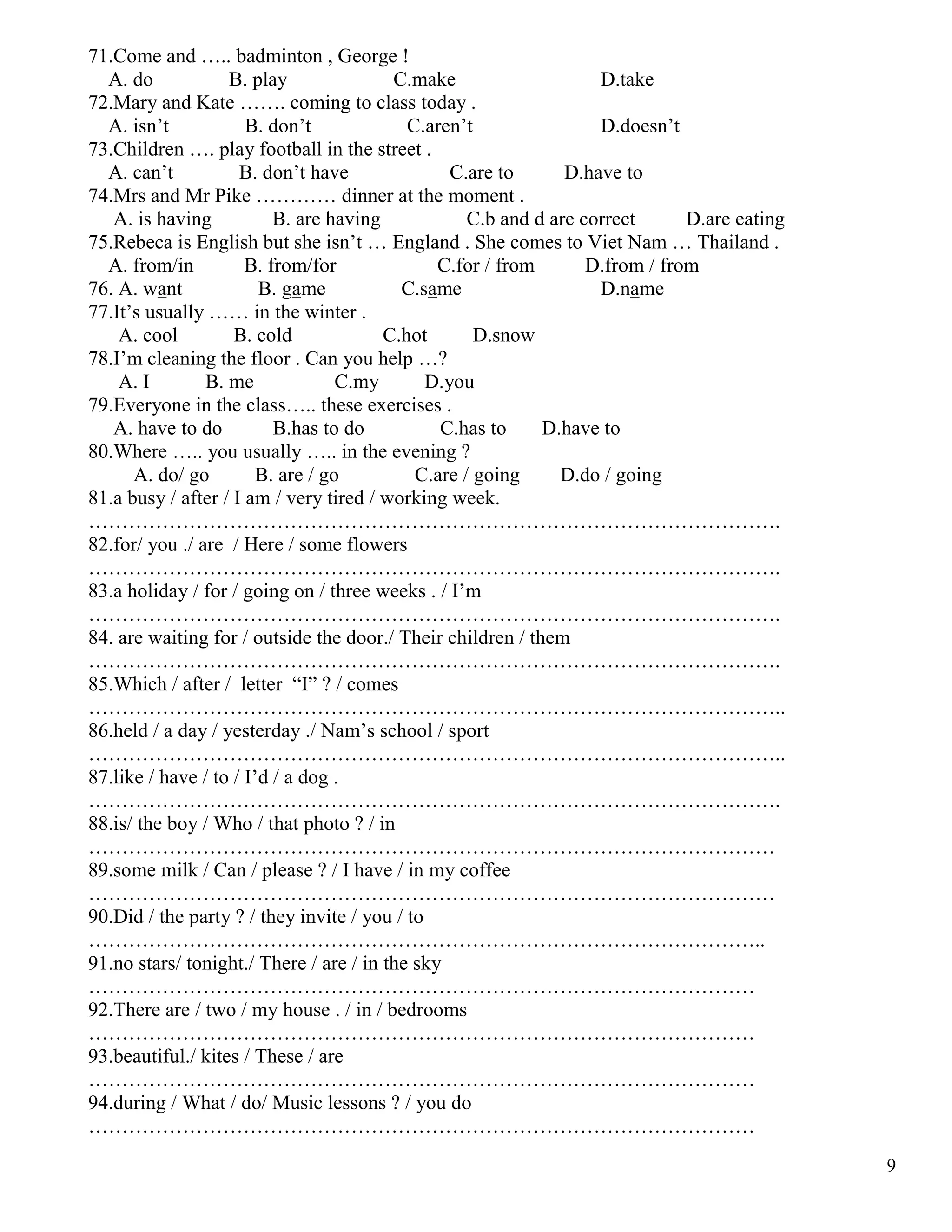9
71.Come and ….. badminton , George !
A. do B. play C.make D.take
72.Mary and Kate ……. coming to class today .
A. isn’t B. don’t C.aren’t D.doesn’t
73.Children …. play football in the street .
A. can’t B. don’t have C.are to D.have to
74.Mrs and Mr Pike ………… dinner at the moment .
A. is having B. are having C.b and d are correct D.are eating
75.Rebeca is English but she isn’t … England . She comes to Viet Nam … Thailand .
A. from/in B. from/for C.for / from D.from / from
76. A. want B. game C.same D.name
77.It’s usually …… in the winter .
A. cool B. cold C.hot D.snow
78.I’m cleaning the floor . Can you help …?
A. I B. me C.my D.you
79.Everyone in the class….. these exercises .
A. have to do B.has to do C.has to D.have to
80.Where ….. you usually ….. in the evening ?
A. do/ go B. are / go C.are / going D.do / going
81.a busy / after / I am / very tired / working week.
………………………………………………………………………………………….
82.for/ you ./ are / Here / some flowers
………………………………………………………………………………………….
83.a holiday / for / going on / three weeks . / I’m
………………………………………………………………………………………….
84. are waiting for / outside the door./ Their children / them
………………………………………………………………………………………….
85.Which / after / letter “I” ? / comes
…………………………………………………………………………………………..
86.held / a day / yesterday ./ Nam’s school / sport
…………………………………………………………………………………………..
87.like / have / to / I’d / a dog .
………………………………………………………………………………………….
88.is/ the boy / Who / that photo ? / in
…………………………………………………………………………………………
89.some milk / Can / please ? / I have / in my coffee
…………………………………………………………………………………………
90.Did / the party ? / they invite / you / to
………………………………………………………………………………………..
91.no stars/ tonight./ There / are / in the sky
………………………………………………………………………………………
92.There are / two / my house . / in / bedrooms
………………………………………………………………………………………
93.beautiful./ kites / These / are
………………………………………………………………………………………
94.during / What / do/ Music lessons ? / you do
………………………………………………………………………………………
 
