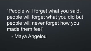 “People will forget what you said,
people will forget what you did but
people will never forget how you
made them feel”
- Maya Angelou