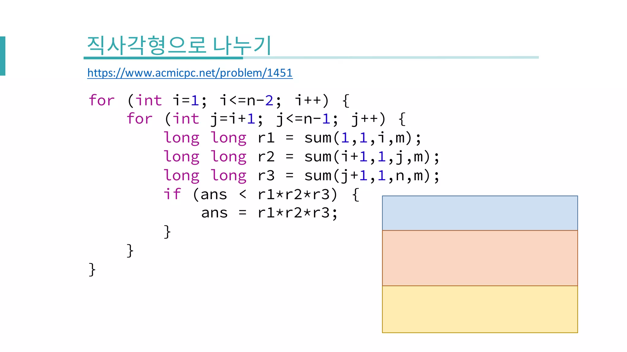for (int i=1; i<=n-2; i++) {
for (int j=i+1; j<=n-1; j++) {
long long r1 = sum(1,1,i,m);
long long r2 = sum(i+1,1,j,m);
long long r3 = sum(j+1,1,n,m);
if (ans < r1*r2*r3) {
ans = r1*r2*r3;
}
}
}
https://www.acmicpc.net/problem/1451
 