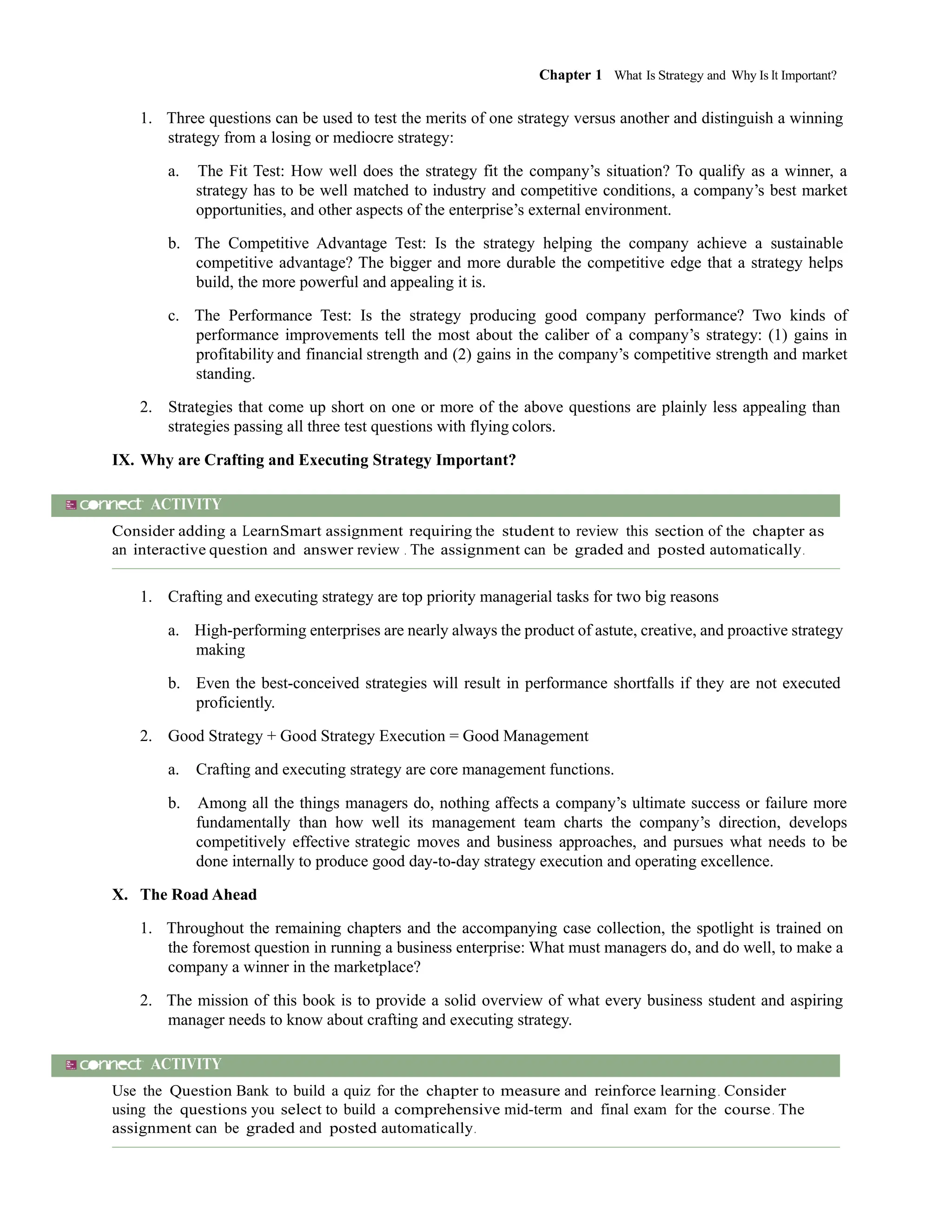 Chapter 1 What Is Strategy and Why Is It Important?
111
1. Three questions can be used to test the merits of one strategy versus another and distinguish a winning
strategy from a losing or mediocre strategy:
a. The Fit Test: How well does the strategy fit the company’s situation? To qualify as a winner, a
strategy has to be well matched to industry and competitive conditions, a company’s best market
opportunities, and other aspects of the enterprise’s external environment.
b. The Competitive Advantage Test: Is the strategy helping the company achieve a sustainable
competitive advantage? The bigger and more durable the competitive edge that a strategy helps
build, the more powerful and appealing it is.
c. The Performance Test: Is the strategy producing good company performance? Two kinds of
performance improvements tell the most about the caliber of a company’s strategy: (1) gains in
profitability and financial strength and (2) gains in the company’s competitive strength and market
standing.
2. Strategies that come up short on one or more of the above questions are plainly less appealing than
strategies passing all three test questions with flying colors.
IX. Why are Crafting and Executing Strategy Important?
ACTIVITY
Consider adding a LearnSmart assignment requiring the student to review this section of the chapter as
an interactive question and answer review . The assignment can be graded and posted automatically.
1. Crafting and executing strategy are top priority managerial tasks for two big reasons
a. High-performing enterprises are nearly always the product of astute, creative, and proactive strategy
making
b. Even the best-conceived strategies will result in performance shortfalls if they are not executed
proficiently.
2. Good Strategy + Good Strategy Execution = Good Management
a. Crafting and executing strategy are core management functions.
b. Among all the things managers do, nothing affects a company’s ultimate success or failure more
fundamentally than how well its management team charts the company’s direction, develops
competitively effective strategic moves and business approaches, and pursues what needs to be
done internally to produce good day-to-day strategy execution and operating excellence.
X. The Road Ahead
1. Throughout the remaining chapters and the accompanying case collection, the spotlight is trained on
the foremost question in running a business enterprise: What must managers do, and do well, to make a
company a winner in the marketplace?
2. The mission of this book is to provide a solid overview of what every business student and aspiring
manager needs to know about crafting and executing strategy.
ACTIVITY
Use the Question Bank to build a quiz for the chapter to measure and reinforce learning. Consider
using the questions you select to build a comprehensive mid-term and final exam for the course. The
assignment can be graded and posted automatically.
 