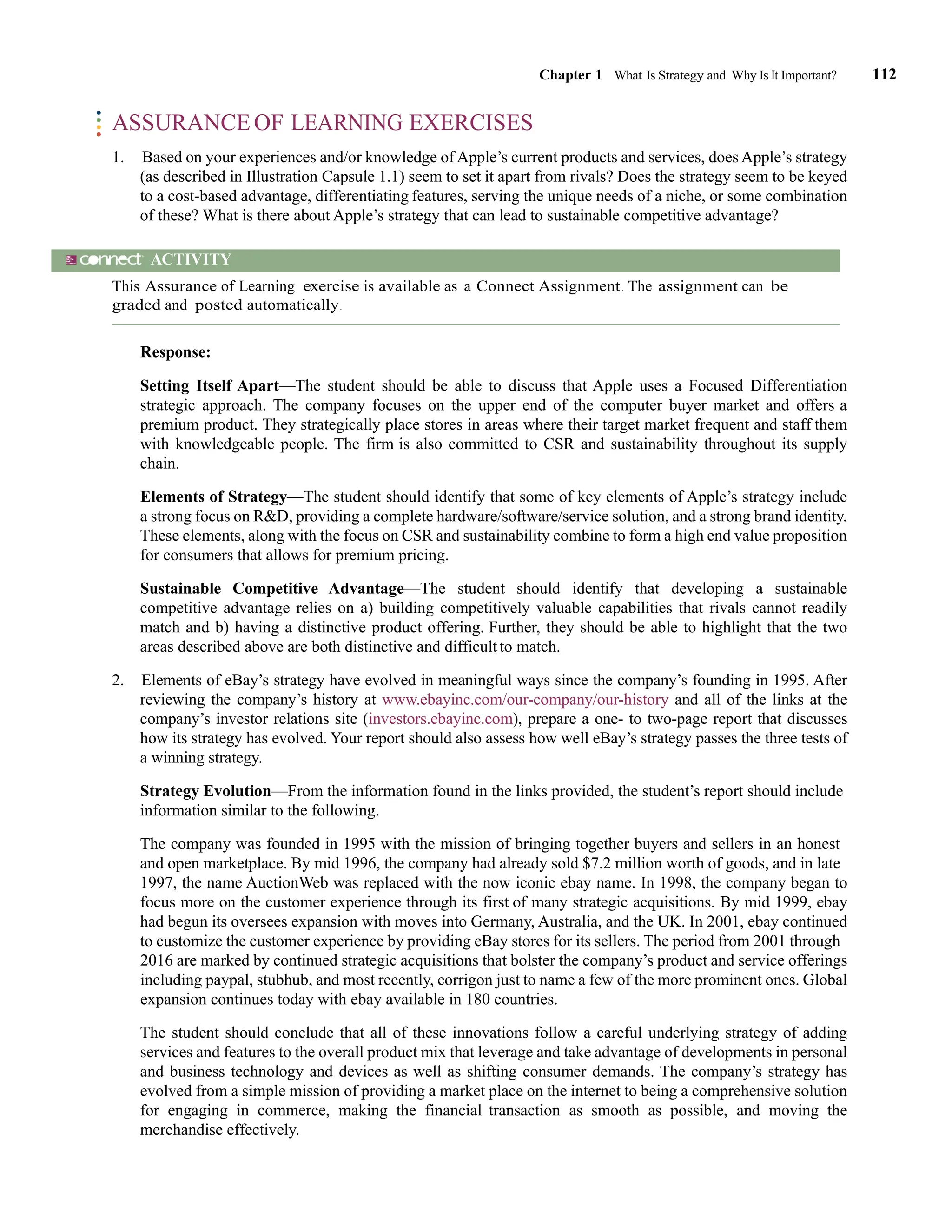 Chapter 1 What Is Strategy and Why Is It Important? 112
ASSURANCE OF LEARNING EXERCISES
1. Based on your experiences and/or knowledge of Apple’s current products and services, does Apple’s strategy
(as described in Illustration Capsule 1.1) seem to set it apart from rivals? Does the strategy seem to be keyed
to a cost-based advantage, differentiating features, serving the unique needs of a niche, or some combination
of these? What is there about Apple’s strategy that can lead to sustainable competitive advantage?
ACTIVITY
This Assurance of Learning exercise is available as a Connect Assignment. The assignment can be
graded and posted automatically.
Response:
Setting Itself Apart—The student should be able to discuss that Apple uses a Focused Differentiation
strategic approach. The company focuses on the upper end of the computer buyer market and offers a
premium product. They strategically place stores in areas where their target market frequent and staff them
with knowledgeable people. The firm is also committed to CSR and sustainability throughout its supply
chain.
Elements of Strategy—The student should identify that some of key elements of Apple’s strategy include
a strong focus on R&D, providing a complete hardware/software/service solution, and a strong brand identity.
These elements, along with the focus on CSR and sustainability combine to form a high end value proposition
for consumers that allows for premium pricing.
Sustainable Competitive Advantage—The student should identify that developing a sustainable
competitive advantage relies on a) building competitively valuable capabilities that rivals cannot readily
match and b) having a distinctive product offering. Further, they should be able to highlight that the two
areas described above are both distinctive and difficult to match.
2. Elements of eBay’s strategy have evolved in meaningful ways since the company’s founding in 1995. After
reviewing the company’s history at www.ebayinc.com/our-company/our-history and all of the links at the
company’s investor relations site (investors.ebayinc.com), prepare a one- to two-page report that discusses
how its strategy has evolved. Your report should also assess how well eBay’s strategy passes the three tests of
a winning strategy.
Strategy Evolution—From the information found in the links provided, the student’s report should include
information similar to the following.
The company was founded in 1995 with the mission of bringing together buyers and sellers in an honest
and open marketplace. By mid 1996, the company had already sold $7.2 million worth of goods, and in late
1997, the name AuctionWeb was replaced with the now iconic ebay name. In 1998, the company began to
focus more on the customer experience through its first of many strategic acquisitions. By mid 1999, ebay
had begun its oversees expansion with moves into Germany, Australia, and the UK. In 2001, ebay continued
to customize the customer experience by providing eBay stores for its sellers. The period from 2001 through
2016 are marked by continued strategic acquisitions that bolster the company’s product and service offerings
including paypal, stubhub, and most recently, corrigon just to name a few of the more prominent ones. Global
expansion continues today with ebay available in 180 countries.
The student should conclude that all of these innovations follow a careful underlying strategy of adding
services and features to the overall product mix that leverage and take advantage of developments in personal
and business technology and devices as well as shifting consumer demands. The company’s strategy has
evolved from a simple mission of providing a market place on the internet to being a comprehensive solution
for engaging in commerce, making the financial transaction as smooth as possible, and moving the
merchandise effectively.
 