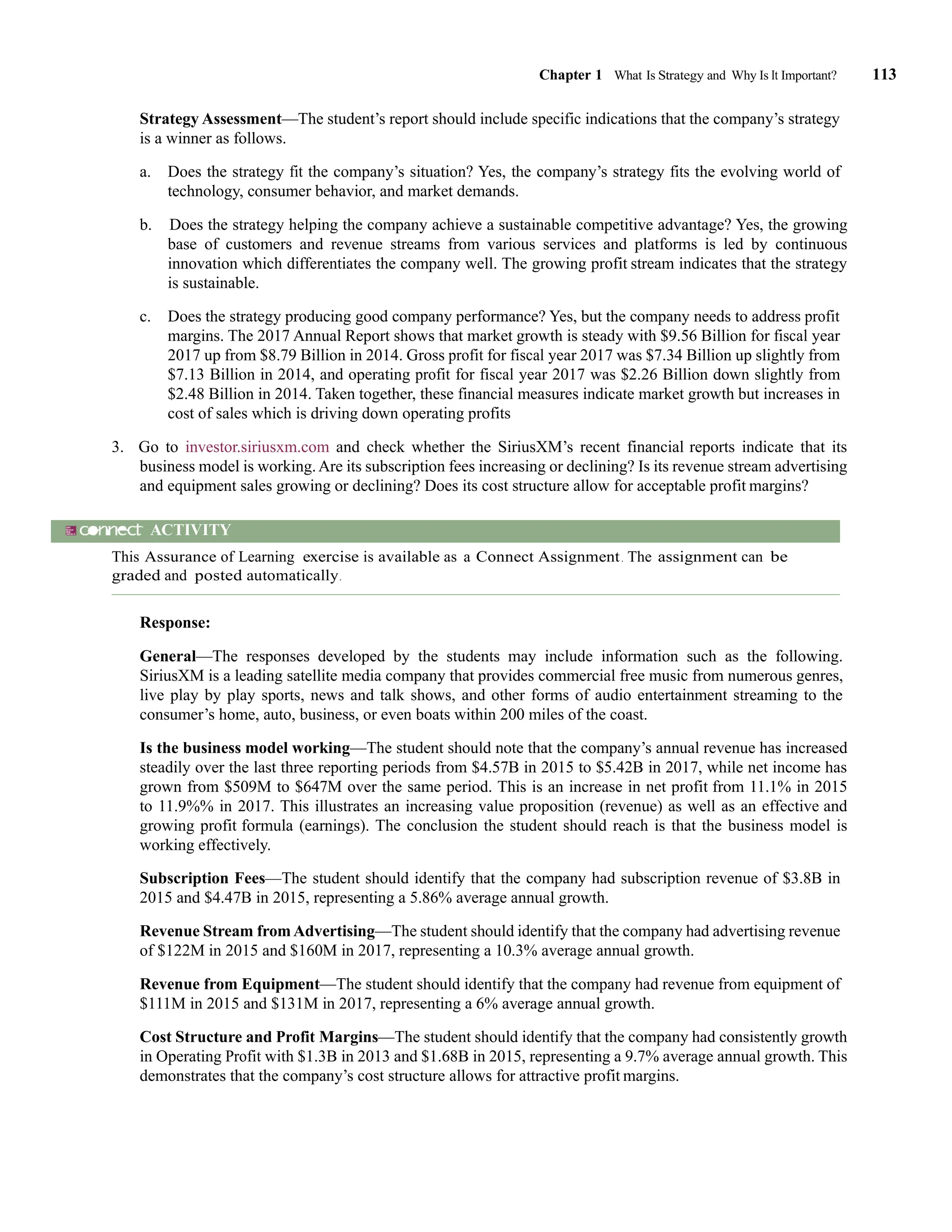 Chapter 1 What Is Strategy and Why Is It Important? 113
Strategy Assessment—The student’s report should include specific indications that the company’s strategy
is a winner as follows.
a. Does the strategy fit the company’s situation? Yes, the company’s strategy fits the evolving world of
technology, consumer behavior, and market demands.
b. Does the strategy helping the company achieve a sustainable competitive advantage? Yes, the growing
base of customers and revenue streams from various services and platforms is led by continuous
innovation which differentiates the company well. The growing profit stream indicates that the strategy
is sustainable.
c. Does the strategy producing good company performance? Yes, but the company needs to address profit
margins. The 2017 Annual Report shows that market growth is steady with $9.56 Billion for fiscal year
2017 up from $8.79 Billion in 2014. Gross profit for fiscal year 2017 was $7.34 Billion up slightly from
$7.13 Billion in 2014, and operating profit for fiscal year 2017 was $2.26 Billion down slightly from
$2.48 Billion in 2014. Taken together, these financial measures indicate market growth but increases in
cost of sales which is driving down operating profits
3. Go to investor.siriusxm.com and check whether the SiriusXM’s recent financial reports indicate that its
business model is working.Are its subscription fees increasing or declining? Is its revenue stream advertising
and equipment sales growing or declining? Does its cost structure allow for acceptable profit margins?
ACTIVITY
This Assurance of Learning exercise is available as a Connect Assignment. The assignment can be
graded and posted automatically.
Response:
General—The responses developed by the students may include information such as the following.
SiriusXM is a leading satellite media company that provides commercial free music from numerous genres,
live play by play sports, news and talk shows, and other forms of audio entertainment streaming to the
consumer’s home, auto, business, or even boats within 200 miles of the coast.
Is the business model working—The student should note that the company’s annual revenue has increased
steadily over the last three reporting periods from $4.57B in 2015 to $5.42B in 2017, while net income has
grown from $509M to $647M over the same period. This is an increase in net profit from 11.1% in 2015
to 11.9%% in 2017. This illustrates an increasing value proposition (revenue) as well as an effective and
growing profit formula (earnings). The conclusion the student should reach is that the business model is
working effectively.
Subscription Fees—The student should identify that the company had subscription revenue of $3.8B in
2015 and $4.47B in 2015, representing a 5.86% average annual growth.
Revenue Stream fromAdvertising—The student should identify that the company had advertising revenue
of $122M in 2015 and $160M in 2017, representing a 10.3% average annual growth.
Revenue from Equipment—The student should identify that the company had revenue from equipment of
$111M in 2015 and $131M in 2017, representing a 6% average annual growth.
Cost Structure and Profit Margins—The student should identify that the company had consistently growth
in Operating Profit with $1.3B in 2013 and $1.68B in 2015, representing a 9.7% average annual growth. This
demonstrates that the company’s cost structure allows for attractive profit margins.
 