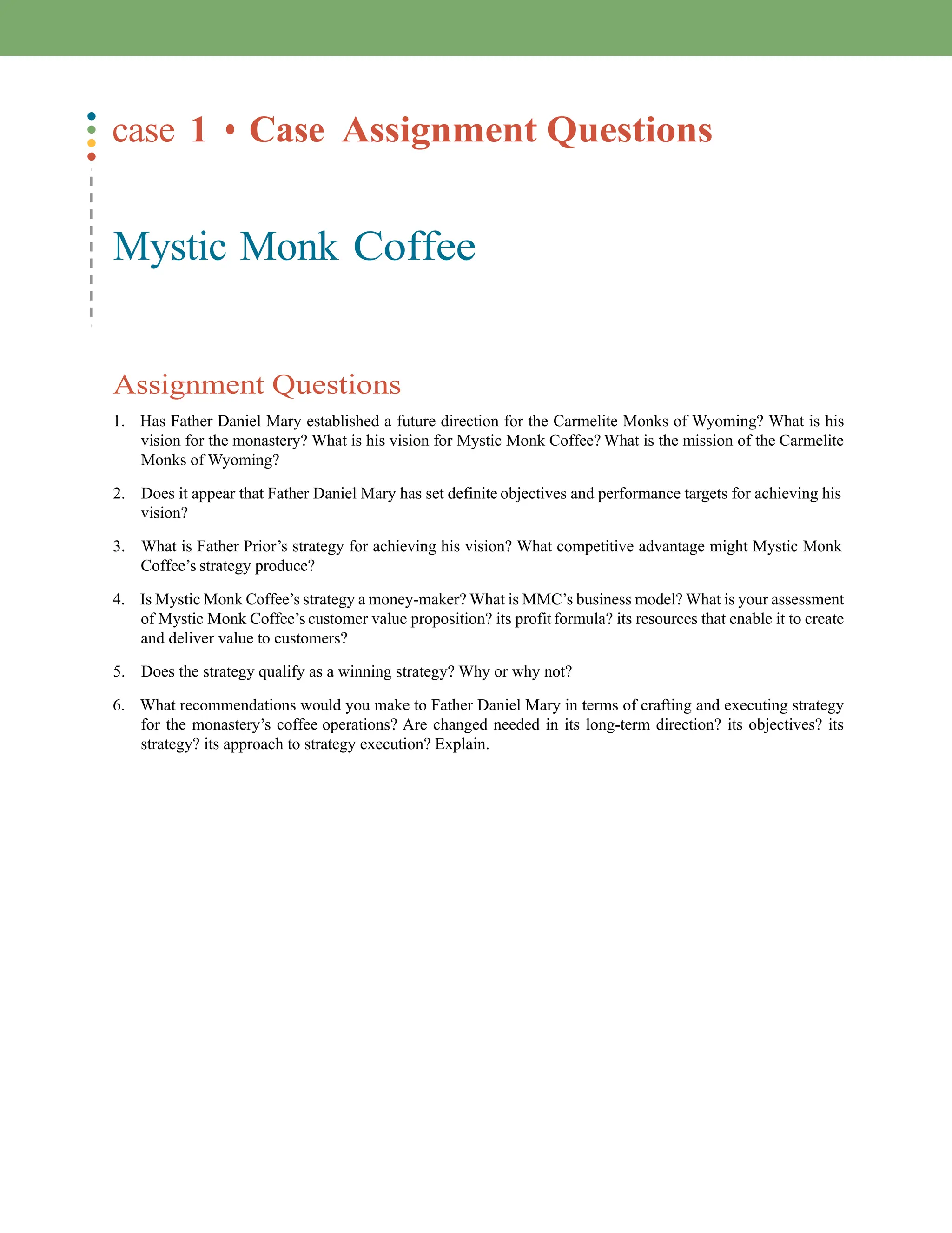 case 1 • Case Assignment Questions
Mystic Monk Coffee
Assignment Questions
1. Has Father Daniel Mary established a future direction for the Carmelite Monks of Wyoming? What is his
vision for the monastery? What is his vision for Mystic Monk Coffee? What is the mission of the Carmelite
Monks of Wyoming?
2. Does it appear that Father Daniel Mary has set definite objectives and performance targets for achieving his
vision?
3. What is Father Prior’s strategy for achieving his vision? What competitive advantage might Mystic Monk
Coffee’s strategy produce?
4. Is Mystic Monk Coffee’s strategy a money-maker? What is MMC’s business model? What is your assessment
of Mystic Monk Coffee’s customer value proposition? its profit formula? its resources that enable it to create
and deliver value to customers?
5. Does the strategy qualify as a winning strategy? Why or why not?
6. What recommendations would you make to Father Daniel Mary in terms of crafting and executing strategy
for the monastery’s coffee operations? Are changed needed in its long-term direction? its objectives? its
strategy? its approach to strategy execution? Explain.
 