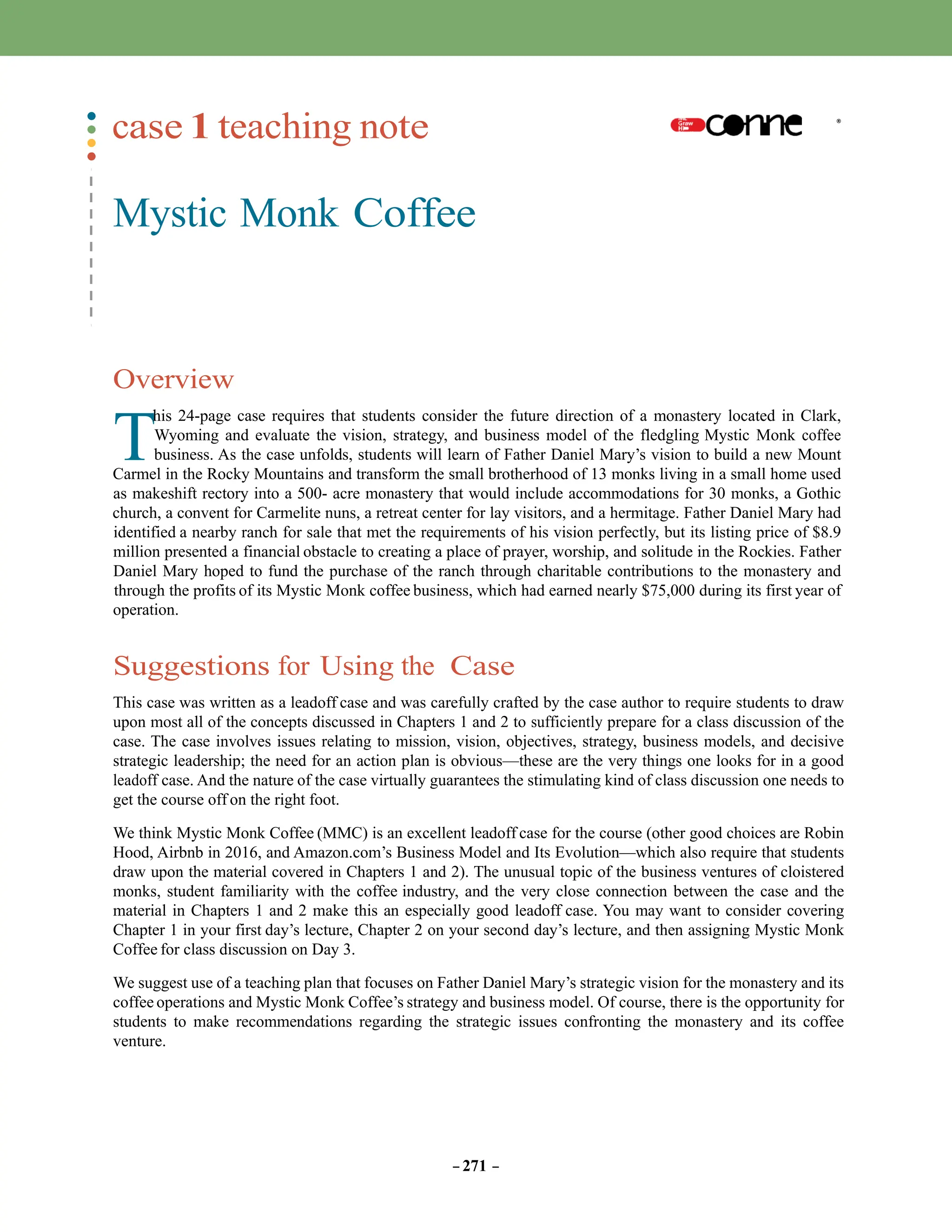 T
case 1 teaching note
Mystic Monk Coffee
Overview
his 24-page case requires that students consider the future direction of a monastery located in Clark,
Wyoming and evaluate the vision, strategy, and business model of the fledgling Mystic Monk coffee
business. As the case unfolds, students will learn of Father Daniel Mary’s vision to build a new Mount
Carmel in the Rocky Mountains and transform the small brotherhood of 13 monks living in a small home used
as makeshift rectory into a 500- acre monastery that would include accommodations for 30 monks, a Gothic
church, a convent for Carmelite nuns, a retreat center for lay visitors, and a hermitage. Father Daniel Mary had
identified a nearby ranch for sale that met the requirements of his vision perfectly, but its listing price of $8.9
million presented a financial obstacle to creating a place of prayer, worship, and solitude in the Rockies. Father
Daniel Mary hoped to fund the purchase of the ranch through charitable contributions to the monastery and
through the profits of its Mystic Monk coffee business, which had earned nearly $75,000 during its first year of
operation.
Suggestions for Using the Case
This case was written as a leadoff case and was carefully crafted by the case author to require students to draw
upon most all of the concepts discussed in Chapters 1 and 2 to sufficiently prepare for a class discussion of the
case. The case involves issues relating to mission, vision, objectives, strategy, business models, and decisive
strategic leadership; the need for an action plan is obvious—these are the very things one looks for in a good
leadoff case. And the nature of the case virtually guarantees the stimulating kind of class discussion one needs to
get the course off on the right foot.
We think Mystic Monk Coffee (MMC) is an excellent leadoff case for the course (other good choices are Robin
Hood, Airbnb in 2016, and Amazon.com’s Business Model and Its Evolution—which also require that students
draw upon the material covered in Chapters 1 and 2). The unusual topic of the business ventures of cloistered
monks, student familiarity with the coffee industry, and the very close connection between the case and the
material in Chapters 1 and 2 make this an especially good leadoff case. You may want to consider covering
Chapter 1 in your first day’s lecture, Chapter 2 on your second day’s lecture, and then assigning Mystic Monk
Coffee for class discussion on Day 3.
We suggest use of a teaching plan that focuses on Father Daniel Mary’s strategic vision for the monastery and its
coffee operations and Mystic Monk Coffee’s strategy and business model. Of course, there is the opportunity for
students to make recommendations regarding the strategic issues confronting the monastery and its coffee
venture.
– 271 –
 