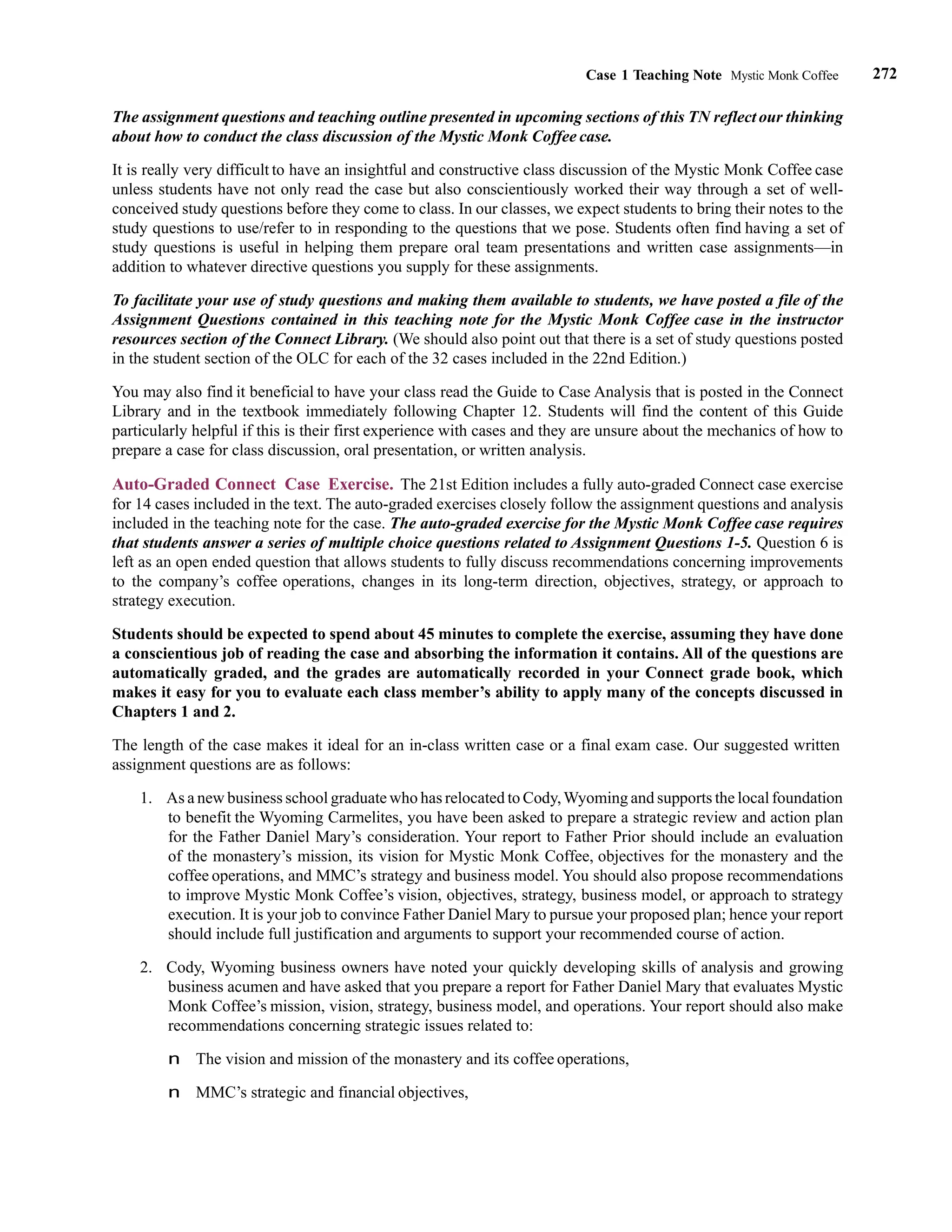 272
Case 1 Teaching Note Mystic Monk Coffee
The assignment questions and teaching outline presented in upcoming sections of this TN reflect our thinking
about how to conduct the class discussion of the Mystic Monk Coffee case.
It is really very difficult to have an insightful and constructive class discussion of the Mystic Monk Coffee case
unless students have not only read the case but also conscientiously worked their way through a set of well-
conceived study questions before they come to class. In our classes, we expect students to bring their notes to the
study questions to use/refer to in responding to the questions that we pose. Students often find having a set of
study questions is useful in helping them prepare oral team presentations and written case assignments—in
addition to whatever directive questions you supply for these assignments.
To facilitate your use of study questions and making them available to students, we have posted a file of the
Assignment Questions contained in this teaching note for the Mystic Monk Coffee case in the instructor
resources section of the Connect Library. (We should also point out that there is a set of study questions posted
in the student section of the OLC for each of the 32 cases included in the 22nd Edition.)
You may also find it beneficial to have your class read the Guide to Case Analysis that is posted in the Connect
Library and in the textbook immediately following Chapter 12. Students will find the content of this Guide
particularly helpful if this is their first experience with cases and they are unsure about the mechanics of how to
prepare a case for class discussion, oral presentation, or written analysis.
Auto-Graded Connect Case Exercise. The 21st Edition includes a fully auto-graded Connect case exercise
for 14 cases included in the text. The auto-graded exercises closely follow the assignment questions and analysis
included in the teaching note for the case. The auto-graded exercise for the Mystic Monk Coffee case requires
that students answer a series of multiple choice questions related to Assignment Questions 1-5. Question 6 is
left as an open ended question that allows students to fully discuss recommendations concerning improvements
to the company’s coffee operations, changes in its long-term direction, objectives, strategy, or approach to
strategy execution.
Students should be expected to spend about 45 minutes to complete the exercise, assuming they have done
a conscientious job of reading the case and absorbing the information it contains. All of the questions are
automatically graded, and the grades are automatically recorded in your Connect grade book, which
makes it easy for you to evaluate each class member’s ability to apply many of the concepts discussed in
Chapters 1 and 2.
The length of the case makes it ideal for an in-class written case or a final exam case. Our suggested written
assignment questions are as follows:
1. As a new business school graduate who has relocated to Cody,Wyoming and supports the local foundation
to benefit the Wyoming Carmelites, you have been asked to prepare a strategic review and action plan
for the Father Daniel Mary’s consideration. Your report to Father Prior should include an evaluation
of the monastery’s mission, its vision for Mystic Monk Coffee, objectives for the monastery and the
coffee operations, and MMC’s strategy and business model. You should also propose recommendations
to improve Mystic Monk Coffee’s vision, objectives, strategy, business model, or approach to strategy
execution. It is your job to convince Father Daniel Mary to pursue your proposed plan; hence your report
should include full justification and arguments to support your recommended course of action.
2. Cody, Wyoming business owners have noted your quickly developing skills of analysis and growing
business acumen and have asked that you prepare a report for Father Daniel Mary that evaluates Mystic
Monk Coffee’s mission, vision, strategy, business model, and operations. Your report should also make
recommendations concerning strategic issues related to:
n The vision and mission of the monastery and its coffee operations,
n MMC’s strategic and financial objectives,
 