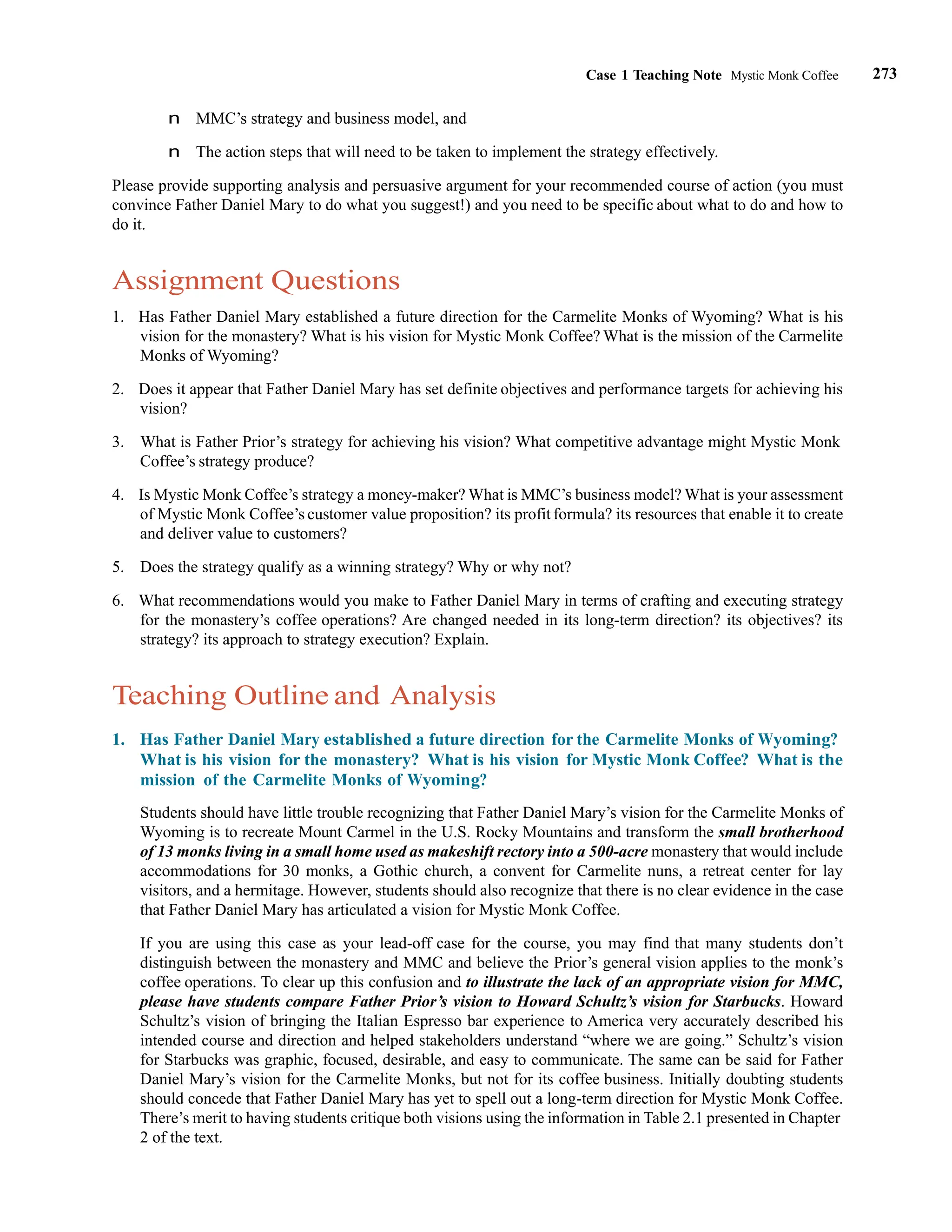 273
Case 1 Teaching Note Mystic Monk Coffee
n MMC’s strategy and business model, and
n The action steps that will need to be taken to implement the strategy effectively.
Please provide supporting analysis and persuasive argument for your recommended course of action (you must
convince Father Daniel Mary to do what you suggest!) and you need to be specific about what to do and how to
do it.
Assignment Questions
1. Has Father Daniel Mary established a future direction for the Carmelite Monks of Wyoming? What is his
vision for the monastery? What is his vision for Mystic Monk Coffee? What is the mission of the Carmelite
Monks of Wyoming?
2. Does it appear that Father Daniel Mary has set definite objectives and performance targets for achieving his
vision?
3. What is Father Prior’s strategy for achieving his vision? What competitive advantage might Mystic Monk
Coffee’s strategy produce?
4. Is Mystic Monk Coffee’s strategy a money-maker? What is MMC’s business model? What is your assessment
of Mystic Monk Coffee’s customer value proposition? its profit formula? its resources that enable it to create
and deliver value to customers?
5. Does the strategy qualify as a winning strategy? Why or why not?
6. What recommendations would you make to Father Daniel Mary in terms of crafting and executing strategy
for the monastery’s coffee operations? Are changed needed in its long-term direction? its objectives? its
strategy? its approach to strategy execution? Explain.
Teaching Outline and Analysis
1. Has Father Daniel Mary established a future direction for the Carmelite Monks of Wyoming?
What is his vision for the monastery? What is his vision for Mystic Monk Coffee? What is the
mission of the Carmelite Monks of Wyoming?
Students should have little trouble recognizing that Father Daniel Mary’s vision for the Carmelite Monks of
Wyoming is to recreate Mount Carmel in the U.S. Rocky Mountains and transform the small brotherhood
of 13 monks living in a small home used as makeshift rectory into a 500-acre monastery that would include
accommodations for 30 monks, a Gothic church, a convent for Carmelite nuns, a retreat center for lay
visitors, and a hermitage. However, students should also recognize that there is no clear evidence in the case
that Father Daniel Mary has articulated a vision for Mystic Monk Coffee.
If you are using this case as your lead-off case for the course, you may find that many students don’t
distinguish between the monastery and MMC and believe the Prior’s general vision applies to the monk’s
coffee operations. To clear up this confusion and to illustrate the lack of an appropriate vision for MMC,
please have students compare Father Prior’s vision to Howard Schultz’s vision for Starbucks. Howard
Schultz’s vision of bringing the Italian Espresso bar experience to America very accurately described his
intended course and direction and helped stakeholders understand “where we are going.” Schultz’s vision
for Starbucks was graphic, focused, desirable, and easy to communicate. The same can be said for Father
Daniel Mary’s vision for the Carmelite Monks, but not for its coffee business. Initially doubting students
should concede that Father Daniel Mary has yet to spell out a long-term direction for Mystic Monk Coffee.
There’s merit to having students critique both visions using the information in Table 2.1 presented in Chapter
2 of the text.
 