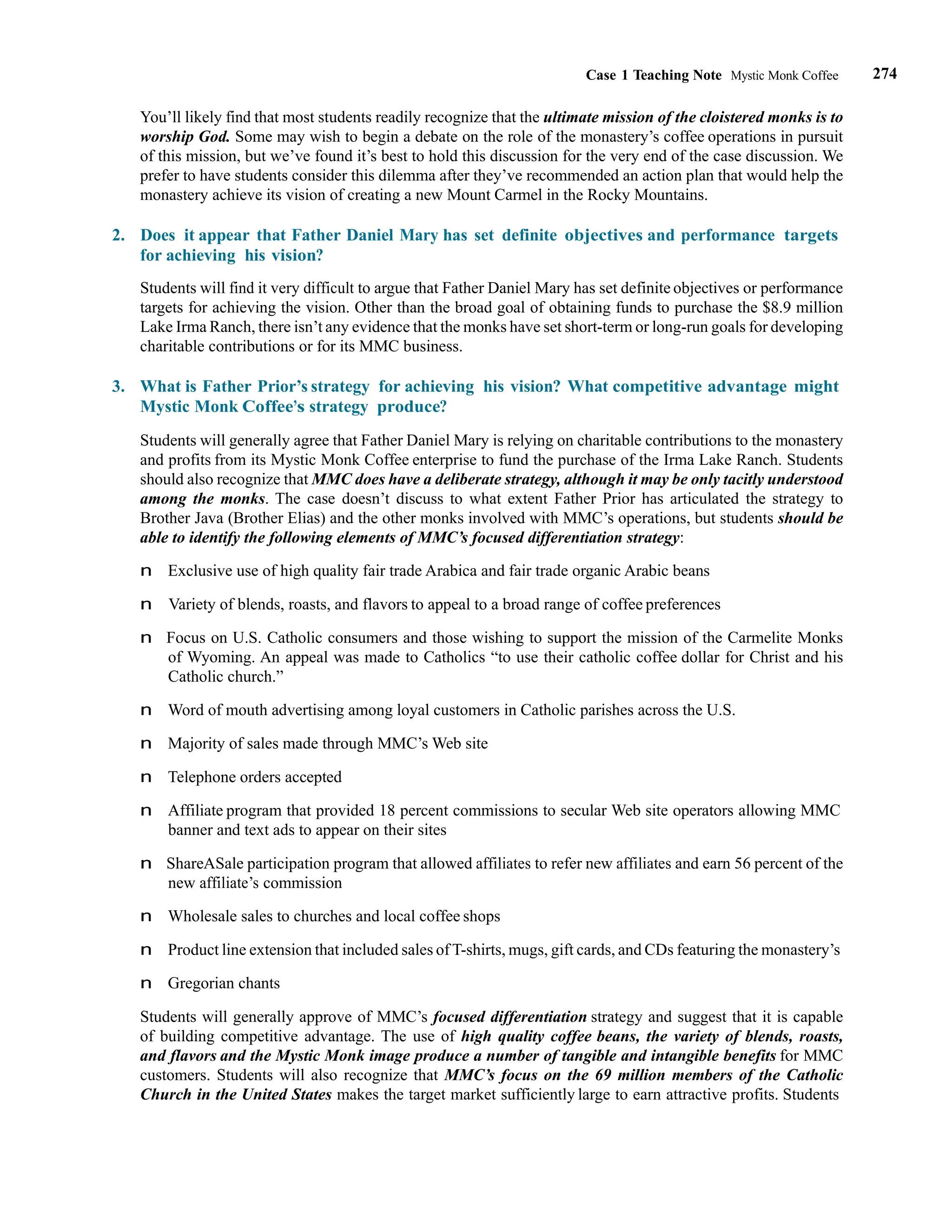 274
Case 1 Teaching Note Mystic Monk Coffee
You’ll likely find that most students readily recognize that the ultimate mission of the cloistered monks is to
worship God. Some may wish to begin a debate on the role of the monastery’s coffee operations in pursuit
of this mission, but we’ve found it’s best to hold this discussion for the very end of the case discussion. We
prefer to have students consider this dilemma after they’ve recommended an action plan that would help the
monastery achieve its vision of creating a new Mount Carmel in the Rocky Mountains.
2. Does it appear that Father Daniel Mary has set definite objectives and performance targets
for achieving his vision?
Students will find it very difficult to argue that Father Daniel Mary has set definite objectives or performance
targets for achieving the vision. Other than the broad goal of obtaining funds to purchase the $8.9 million
Lake Irma Ranch, there isn’t any evidence that the monks have set short-term or long-run goals for developing
charitable contributions or for its MMC business.
3. What is Father Prior’s strategy for achieving his vision? What competitive advantage might
Mystic Monk Coffee’s strategy produce?
Students will generally agree that Father Daniel Mary is relying on charitable contributions to the monastery
and profits from its Mystic Monk Coffee enterprise to fund the purchase of the Irma Lake Ranch. Students
should also recognize that MMC does have a deliberate strategy, although it may be only tacitly understood
among the monks. The case doesn’t discuss to what extent Father Prior has articulated the strategy to
Brother Java (Brother Elias) and the other monks involved with MMC’s operations, but students should be
able to identify the following elements of MMC’s focused differentiation strategy:
n Exclusive use of high quality fair trade Arabica and fair trade organic Arabic beans
n Variety of blends, roasts, and flavors to appeal to a broad range of coffee preferences
n Focus on U.S. Catholic consumers and those wishing to support the mission of the Carmelite Monks
of Wyoming. An appeal was made to Catholics “to use their catholic coffee dollar for Christ and his
Catholic church.”
n Word of mouth advertising among loyal customers in Catholic parishes across the U.S.
n Majority of sales made through MMC’s Web site
n Telephone orders accepted
n Affiliate program that provided 18 percent commissions to secular Web site operators allowing MMC
banner and text ads to appear on their sites
n ShareASale participation program that allowed affiliates to refer new affiliates and earn 56 percent of the
new affiliate’s commission
n Wholesale sales to churches and local coffee shops
n Product line extension that included sales of T-shirts, mugs, gift cards, and CDs featuring the monastery’s
n Gregorian chants
Students will generally approve of MMC’s focused differentiation strategy and suggest that it is capable
of building competitive advantage. The use of high quality coffee beans, the variety of blends, roasts,
and flavors and the Mystic Monk image produce a number of tangible and intangible benefits for MMC
customers. Students will also recognize that MMC’s focus on the 69 million members of the Catholic
Church in the United States makes the target market sufficiently large to earn attractive profits. Students
 