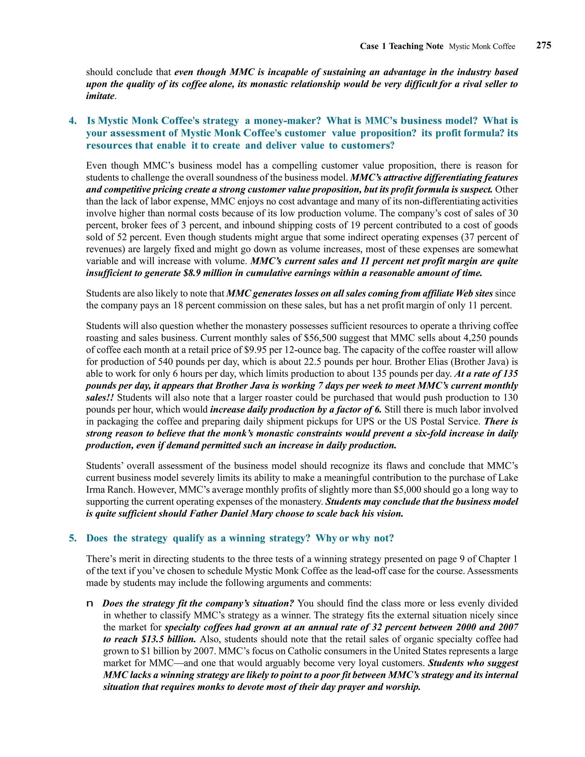 275
Case 1 Teaching Note Mystic Monk Coffee
should conclude that even though MMC is incapable of sustaining an advantage in the industry based
upon the quality of its coffee alone, its monastic relationship would be very difficult for a rival seller to
imitate.
4. Is Mystic Monk Coffee’s strategy a money-maker? What is MMC’s business model? What is
your assessment of Mystic Monk Coffee’s customer value proposition? its profit formula? its
resources that enable it to create and deliver value to customers?
Even though MMC’s business model has a compelling customer value proposition, there is reason for
students to challenge the overall soundness of the business model. MMC’s attractive differentiating features
and competitive pricing create a strong customer value proposition, but its profit formula is suspect. Other
than the lack of labor expense, MMC enjoys no cost advantage and many of its non-differentiating activities
involve higher than normal costs because of its low production volume. The company’s cost of sales of 30
percent, broker fees of 3 percent, and inbound shipping costs of 19 percent contributed to a cost of goods
sold of 52 percent. Even though students might argue that some indirect operating expenses (37 percent of
revenues) are largely fixed and might go down as volume increases, most of these expenses are somewhat
variable and will increase with volume. MMC’s current sales and 11 percent net profit margin are quite
insufficient to generate $8.9 million in cumulative earnings within a reasonable amount of time.
Students are also likely to note that MMC generates losses on all sales coming from affiliate Web sites since
the company pays an 18 percent commission on these sales, but has a net profit margin of only 11 percent.
Students will also question whether the monastery possesses sufficient resources to operate a thriving coffee
roasting and sales business. Current monthly sales of $56,500 suggest that MMC sells about 4,250 pounds
of coffee each month at a retail price of $9.95 per 12-ounce bag. The capacity of the coffee roaster will allow
for production of 540 pounds per day, which is about 22.5 pounds per hour. Brother Elias (Brother Java) is
able to work for only 6 hours per day, which limits production to about 135 pounds per day. At a rate of 135
pounds per day, it appears that Brother Java is working 7 days per week to meet MMC’s current monthly
sales!! Students will also note that a larger roaster could be purchased that would push production to 130
pounds per hour, which would increase daily production by a factor of 6. Still there is much labor involved
in packaging the coffee and preparing daily shipment pickups for UPS or the US Postal Service. There is
strong reason to believe that the monk’s monastic constraints would prevent a six-fold increase in daily
production, even if demand permitted such an increase in daily production.
Students’ overall assessment of the business model should recognize its flaws and conclude that MMC’s
current business model severely limits its ability to make a meaningful contribution to the purchase of Lake
Irma Ranch. However, MMC’s average monthly profits of slightly more than $5,000 should go a long way to
supporting the current operating expenses of the monastery. Students may conclude that the business model
is quite sufficient should Father Daniel Mary choose to scale back his vision.
5. Does the strategy qualify as a winning strategy? Why or why not?
There’s merit in directing students to the three tests of a winning strategy presented on page 9 of Chapter 1
of the text if you’ve chosen to schedule Mystic Monk Coffee as the lead-off case for the course. Assessments
made by students may include the following arguments and comments:
n Does the strategy fit the company’s situation? You should find the class more or less evenly divided
in whether to classify MMC’s strategy as a winner. The strategy fits the external situation nicely since
the market for specialty coffees had grown at an annual rate of 32 percent between 2000 and 2007
to reach $13.5 billion. Also, students should note that the retail sales of organic specialty coffee had
grown to $1 billion by 2007. MMC’s focus on Catholic consumers in the United States represents a large
market for MMC—and one that would arguably become very loyal customers. Students who suggest
MMC lacks a winning strategy are likely to point to a poor fit between MMC’s strategy and its internal
situation that requires monks to devote most of their day prayer and worship.
 