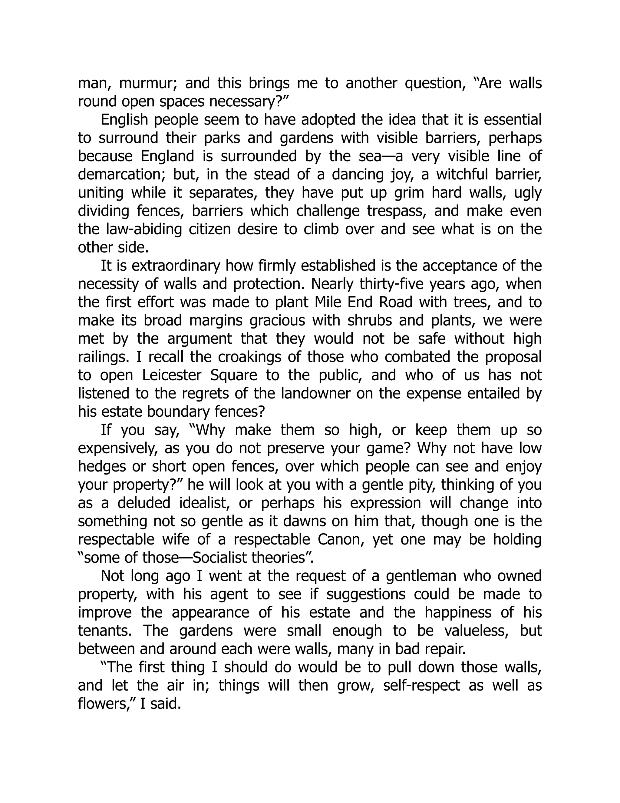 man, murmur; and this brings me to another question, “Are walls
round open spaces necessary?”
English people seem to have adopted the idea that it is essential
to surround their parks and gardens with visible barriers, perhaps
because England is surrounded by the sea—a very visible line of
demarcation; but, in the stead of a dancing joy, a witchful barrier,
uniting while it separates, they have put up grim hard walls, ugly
dividing fences, barriers which challenge trespass, and make even
the law-abiding citizen desire to climb over and see what is on the
other side.
It is extraordinary how firmly established is the acceptance of the
necessity of walls and protection. Nearly thirty-five years ago, when
the first effort was made to plant Mile End Road with trees, and to
make its broad margins gracious with shrubs and plants, we were
met by the argument that they would not be safe without high
railings. I recall the croakings of those who combated the proposal
to open Leicester Square to the public, and who of us has not
listened to the regrets of the landowner on the expense entailed by
his estate boundary fences?
If you say, “Why make them so high, or keep them up so
expensively, as you do not preserve your game? Why not have low
hedges or short open fences, over which people can see and enjoy
your property?” he will look at you with a gentle pity, thinking of you
as a deluded idealist, or perhaps his expression will change into
something not so gentle as it dawns on him that, though one is the
respectable wife of a respectable Canon, yet one may be holding
“some of those—Socialist theories”.
Not long ago I went at the request of a gentleman who owned
property, with his agent to see if suggestions could be made to
improve the appearance of his estate and the happiness of his
tenants. The gardens were small enough to be valueless, but
between and around each were walls, many in bad repair.
“The first thing I should do would be to pull down those walls,
and let the air in; things will then grow, self-respect as well as
flowers,” I said.
 