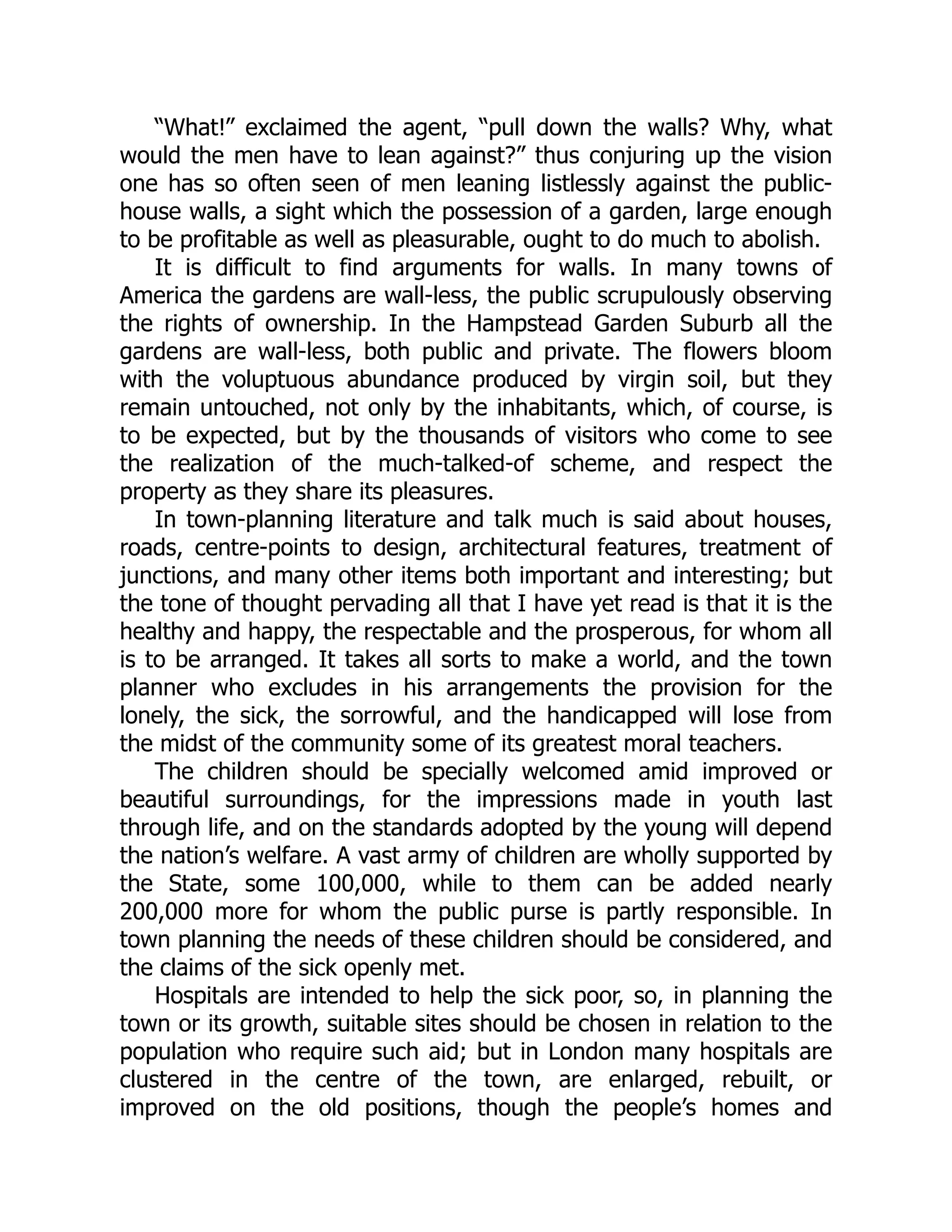 “What!” exclaimed the agent, “pull down the walls? Why, what
would the men have to lean against?” thus conjuring up the vision
one has so often seen of men leaning listlessly against the public-
house walls, a sight which the possession of a garden, large enough
to be profitable as well as pleasurable, ought to do much to abolish.
It is difficult to find arguments for walls. In many towns of
America the gardens are wall-less, the public scrupulously observing
the rights of ownership. In the Hampstead Garden Suburb all the
gardens are wall-less, both public and private. The flowers bloom
with the voluptuous abundance produced by virgin soil, but they
remain untouched, not only by the inhabitants, which, of course, is
to be expected, but by the thousands of visitors who come to see
the realization of the much-talked-of scheme, and respect the
property as they share its pleasures.
In town-planning literature and talk much is said about houses,
roads, centre-points to design, architectural features, treatment of
junctions, and many other items both important and interesting; but
the tone of thought pervading all that I have yet read is that it is the
healthy and happy, the respectable and the prosperous, for whom all
is to be arranged. It takes all sorts to make a world, and the town
planner who excludes in his arrangements the provision for the
lonely, the sick, the sorrowful, and the handicapped will lose from
the midst of the community some of its greatest moral teachers.
The children should be specially welcomed amid improved or
beautiful surroundings, for the impressions made in youth last
through life, and on the standards adopted by the young will depend
the nation’s welfare. A vast army of children are wholly supported by
the State, some 100,000, while to them can be added nearly
200,000 more for whom the public purse is partly responsible. In
town planning the needs of these children should be considered, and
the claims of the sick openly met.
Hospitals are intended to help the sick poor, so, in planning the
town or its growth, suitable sites should be chosen in relation to the
population who require such aid; but in London many hospitals are
clustered in the centre of the town, are enlarged, rebuilt, or
improved on the old positions, though the people’s homes and
 