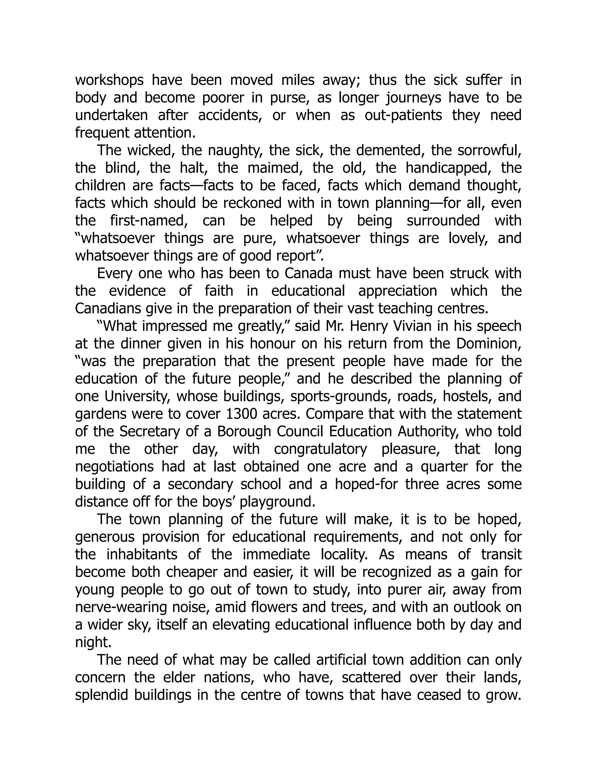 workshops have been moved miles away; thus the sick suffer in
body and become poorer in purse, as longer journeys have to be
undertaken after accidents, or when as out-patients they need
frequent attention.
The wicked, the naughty, the sick, the demented, the sorrowful,
the blind, the halt, the maimed, the old, the handicapped, the
children are facts—facts to be faced, facts which demand thought,
facts which should be reckoned with in town planning—for all, even
the first-named, can be helped by being surrounded with
“whatsoever things are pure, whatsoever things are lovely, and
whatsoever things are of good report”.
Every one who has been to Canada must have been struck with
the evidence of faith in educational appreciation which the
Canadians give in the preparation of their vast teaching centres.
“What impressed me greatly,” said Mr. Henry Vivian in his speech
at the dinner given in his honour on his return from the Dominion,
“was the preparation that the present people have made for the
education of the future people,” and he described the planning of
one University, whose buildings, sports-grounds, roads, hostels, and
gardens were to cover 1300 acres. Compare that with the statement
of the Secretary of a Borough Council Education Authority, who told
me the other day, with congratulatory pleasure, that long
negotiations had at last obtained one acre and a quarter for the
building of a secondary school and a hoped-for three acres some
distance off for the boys’ playground.
The town planning of the future will make, it is to be hoped,
generous provision for educational requirements, and not only for
the inhabitants of the immediate locality. As means of transit
become both cheaper and easier, it will be recognized as a gain for
young people to go out of town to study, into purer air, away from
nerve-wearing noise, amid flowers and trees, and with an outlook on
a wider sky, itself an elevating educational influence both by day and
night.
The need of what may be called artificial town addition can only
concern the elder nations, who have, scattered over their lands,
splendid buildings in the centre of towns that have ceased to grow.
 