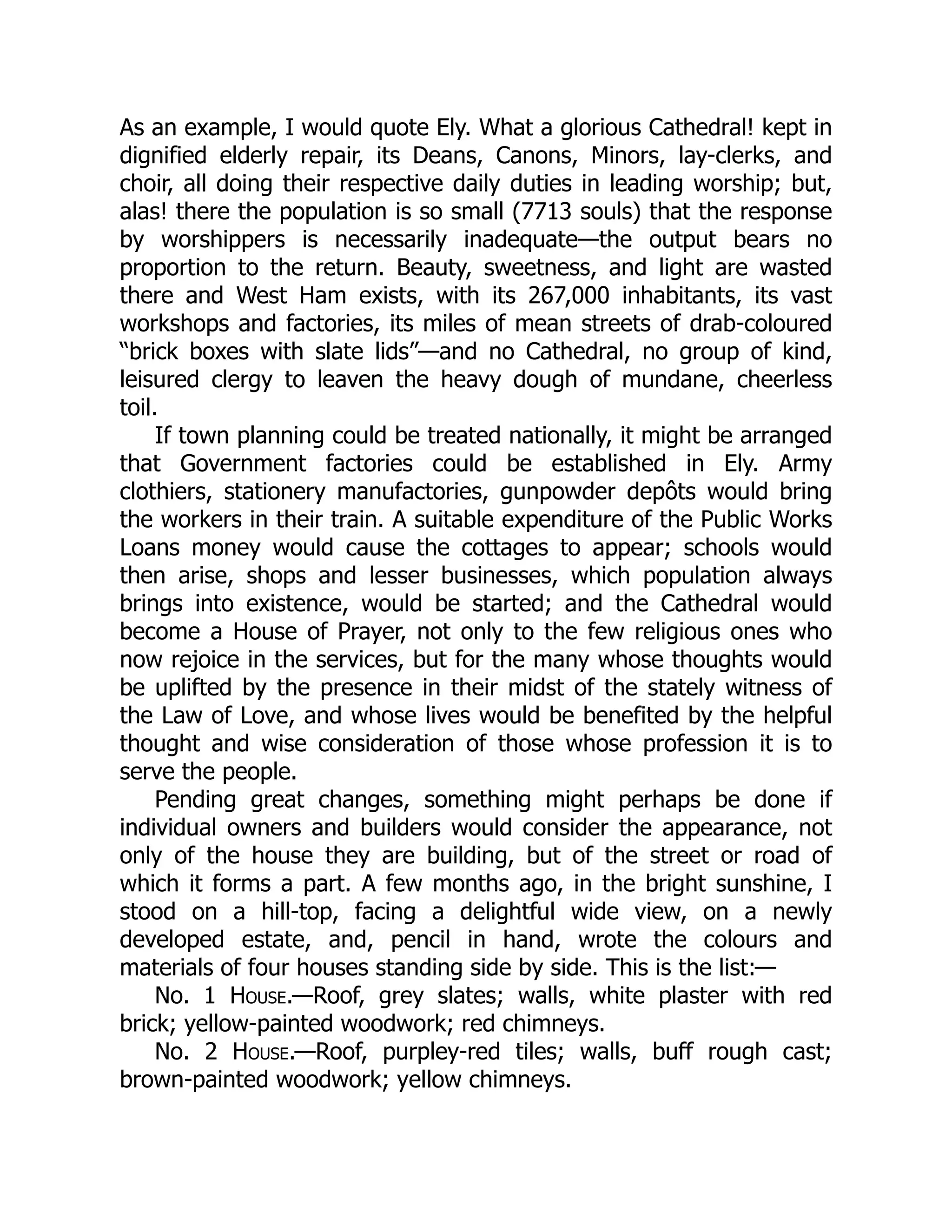 As an example, I would quote Ely. What a glorious Cathedral! kept in
dignified elderly repair, its Deans, Canons, Minors, lay-clerks, and
choir, all doing their respective daily duties in leading worship; but,
alas! there the population is so small (7713 souls) that the response
by worshippers is necessarily inadequate—the output bears no
proportion to the return. Beauty, sweetness, and light are wasted
there and West Ham exists, with its 267,000 inhabitants, its vast
workshops and factories, its miles of mean streets of drab-coloured
“brick boxes with slate lids”—and no Cathedral, no group of kind,
leisured clergy to leaven the heavy dough of mundane, cheerless
toil.
If town planning could be treated nationally, it might be arranged
that Government factories could be established in Ely. Army
clothiers, stationery manufactories, gunpowder depôts would bring
the workers in their train. A suitable expenditure of the Public Works
Loans money would cause the cottages to appear; schools would
then arise, shops and lesser businesses, which population always
brings into existence, would be started; and the Cathedral would
become a House of Prayer, not only to the few religious ones who
now rejoice in the services, but for the many whose thoughts would
be uplifted by the presence in their midst of the stately witness of
the Law of Love, and whose lives would be benefited by the helpful
thought and wise consideration of those whose profession it is to
serve the people.
Pending great changes, something might perhaps be done if
individual owners and builders would consider the appearance, not
only of the house they are building, but of the street or road of
which it forms a part. A few months ago, in the bright sunshine, I
stood on a hill-top, facing a delightful wide view, on a newly
developed estate, and, pencil in hand, wrote the colours and
materials of four houses standing side by side. This is the list:—
No. 1 House.—Roof, grey slates; walls, white plaster with red
brick; yellow-painted woodwork; red chimneys.
No. 2 House.—Roof, purpley-red tiles; walls, buff rough cast;
brown-painted woodwork; yellow chimneys.
 